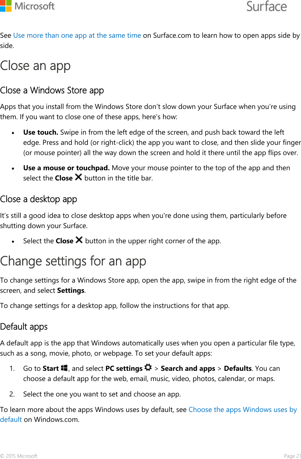     See Use more than one app at the same time on Surface.com to learn how to open apps side by side.   Close an app Close a Windows Store app Apps that you install from the Windows Store don’t slow down your Surface when you’re using them. If you want to close one of these apps, here’s how: • Use touch. Swipe in from the left edge of the screen, and push back toward the left edge. Press and hold (or right-click) the app you want to close, and then slide your finger (or mouse pointer) all the way down the screen and hold it there until the app flips over. • Use a mouse or touchpad. Move your mouse pointer to the top of the app and then select the Close   button in the title bar. Close a desktop app It’s still a good idea to close desktop apps when you&apos;re done using them, particularly before shutting down your Surface.  • Select the Close   button in the upper right corner of the app. Change settings for an app To change settings for a Windows Store app, open the app, swipe in from the right edge of the screen, and select Settings. To change settings for a desktop app, follow the instructions for that app. Default apps A default app is the app that Windows automatically uses when you open a particular file type, such as a song, movie, photo, or webpage. To set your default apps: 1. Go to Start , and select PC settings   &gt; Search and apps &gt; Defaults. You can choose a default app for the web, email, music, video, photos, calendar, or maps. 2. Select the one you want to set and choose an app. To learn more about the apps Windows uses by default, see Choose the apps Windows uses by default on Windows.com. © 2015 Microsoft    Page 27 