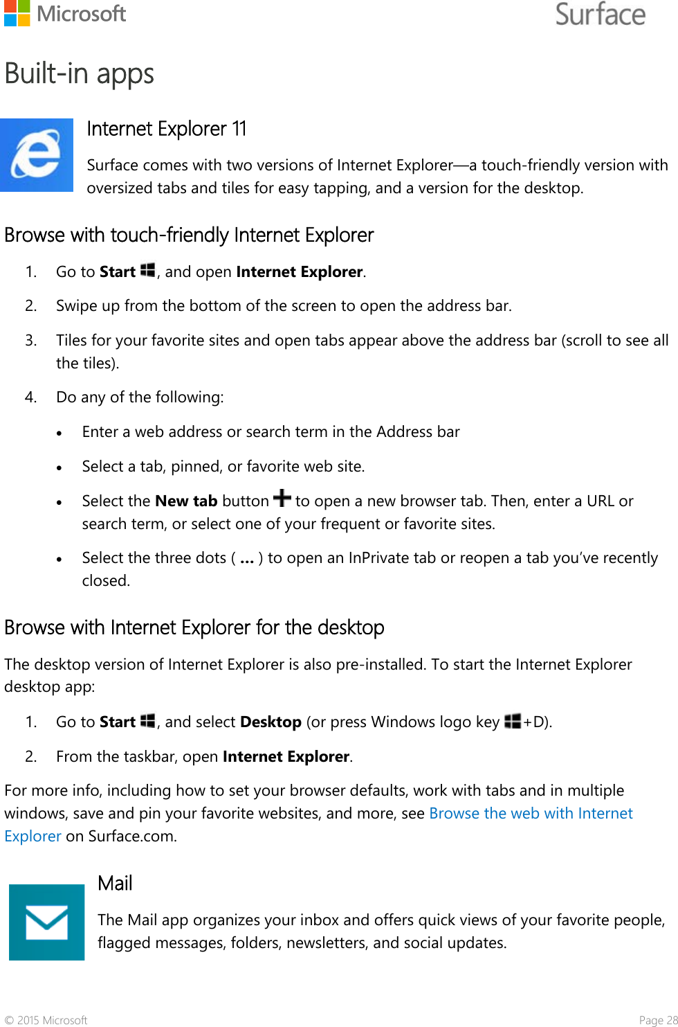   Built-in apps Internet Explorer 11 Surface comes with two versions of Internet Explorer—a touch-friendly version with oversized tabs and tiles for easy tapping, and a version for the desktop.  Browse with touch-friendly Internet Explorer 1. Go to Start , and open Internet Explorer. 2. Swipe up from the bottom of the screen to open the address bar.  3. Tiles for your favorite sites and open tabs appear above the address bar (scroll to see all the tiles). 4. Do any of the following:  • Enter a web address or search term in the Address bar • Select a tab, pinned, or favorite web site.  • Select the New tab button   to open a new browser tab. Then, enter a URL or search term, or select one of your frequent or favorite sites.  • Select the three dots ( … ) to open an InPrivate tab or reopen a tab you’ve recently closed.  Browse with Internet Explorer for the desktop  The desktop version of Internet Explorer is also pre-installed. To start the Internet Explorer desktop app: 1. Go to Start , and select Desktop (or press Windows logo key  +D).   2. From the taskbar, open Internet Explorer.  For more info, including how to set your browser defaults, work with tabs and in multiple windows, save and pin your favorite websites, and more, see Browse the web with Internet Explorer on Surface.com. Mail The Mail app organizes your inbox and offers quick views of your favorite people, flagged messages, folders, newsletters, and social updates.  © 2015 Microsoft    Page 28 