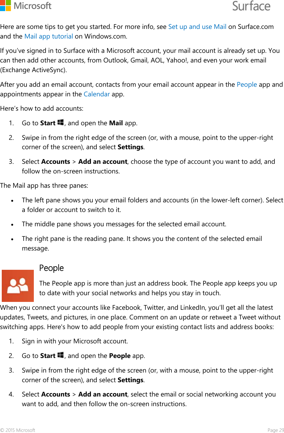    Here are some tips to get you started. For more info, see Set up and use Mail on Surface.com and the Mail app tutorial on Windows.com. If you’ve signed in to Surface with a Microsoft account, your mail account is already set up. You can then add other accounts, from Outlook, Gmail, AOL, Yahoo!, and even your work email (Exchange ActiveSync).  After you add an email account, contacts from your email account appear in the People app and appointments appear in the Calendar app. Here’s how to add accounts:  1. Go to Start , and open the Mail app.  2. Swipe in from the right edge of the screen (or, with a mouse, point to the upper-right corner of the screen), and select Settings. 3. Select Accounts &gt; Add an account, choose the type of account you want to add, and follow the on-screen instructions.  The Mail app has three panes: • The left pane shows you your email folders and accounts (in the lower-left corner). Select a folder or account to switch to it. • The middle pane shows you messages for the selected email account.  • The right pane is the reading pane. It shows you the content of the selected email message. People The People app is more than just an address book. The People app keeps you up to date with your social networks and helps you stay in touch.  When you connect your accounts like Facebook, Twitter, and LinkedIn, you’ll get all the latest updates, Tweets, and pictures, in one place. Comment on an update or retweet a Tweet without switching apps. Here&apos;s how to add people from your existing contact lists and address books:  1. Sign in with your Microsoft account.  2. Go to Start , and open the People app.  3. Swipe in from the right edge of the screen (or, with a mouse, point to the upper-right corner of the screen), and select Settings. 4. Select Accounts &gt; Add an account, select the email or social networking account you want to add, and then follow the on-screen instructions.  © 2015 Microsoft    Page 29 