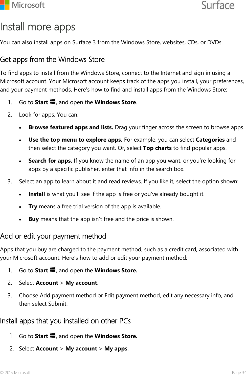    Install more apps You can also install apps on Surface 3 from the Windows Store, websites, CDs, or DVDs.  Get apps from the Windows Store To find apps to install from the Windows Store, connect to the Internet and sign in using a Microsoft account. Your Microsoft account keeps track of the apps you install, your preferences, and your payment methods. Here’s how to find and install apps from the Windows Store: 1. Go to Start , and open the Windows Store.  2. Look for apps. You can:  • Browse featured apps and lists. Drag your finger across the screen to browse apps.   • Use the top menu to explore apps. For example, you can select Categories and then select the category you want. Or, select Top charts to find popular apps.  • Search for apps. If you know the name of an app you want, or you’re looking for apps by a specific publisher, enter that info in the search box.  3. Select an app to learn about it and read reviews. If you like it, select the option shown: • Install is what you’ll see if the app is free or you’ve already bought it. • Try means a free trial version of the app is available.  • Buy means that the app isn’t free and the price is shown.  Add or edit your payment method  Apps that you buy are charged to the payment method, such as a credit card, associated with your Microsoft account. Here’s how to add or edit your payment method: 1. Go to Start , and open the Windows Store. 2. Select Account &gt; My account. 3. Choose Add payment method or Edit payment method, edit any necessary info, and then select Submit. Install apps that you installed on other PCs 1. Go to Start , and open the Windows Store. 2. Select Account &gt; My account &gt; My apps. © 2015 Microsoft    Page 34 