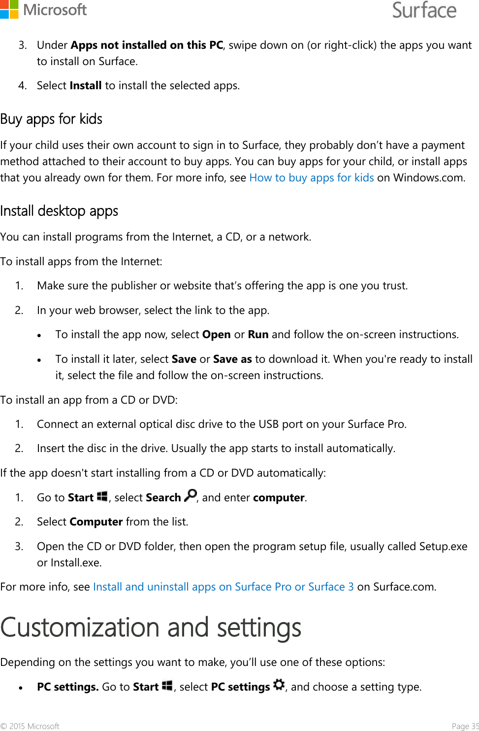    3. Under Apps not installed on this PC, swipe down on (or right-click) the apps you want to install on Surface. 4. Select Install to install the selected apps. Buy apps for kids If your child uses their own account to sign in to Surface, they probably don’t have a payment method attached to their account to buy apps. You can buy apps for your child, or install apps that you already own for them. For more info, see How to buy apps for kids on Windows.com. Install desktop apps You can install programs from the Internet, a CD, or a network. To install apps from the Internet: 1. Make sure the publisher or website that’s offering the app is one you trust. 2. In your web browser, select the link to the app. • To install the app now, select Open or Run and follow the on-screen instructions.  • To install it later, select Save or Save as to download it. When you&apos;re ready to install it, select the file and follow the on-screen instructions. To install an app from a CD or DVD: 1. Connect an external optical disc drive to the USB port on your Surface Pro.  2. Insert the disc in the drive. Usually the app starts to install automatically. If the app doesn&apos;t start installing from a CD or DVD automatically:  1. Go to Start , select Search , and enter computer.  2. Select Computer from the list.  3. Open the CD or DVD folder, then open the program setup file, usually called Setup.exe or Install.exe. For more info, see Install and uninstall apps on Surface Pro or Surface 3 on Surface.com. Customization and settings  Depending on the settings you want to make, you’ll use one of these options: • PC settings. Go to Start , select PC settings , and choose a setting type. © 2015 Microsoft    Page 35 