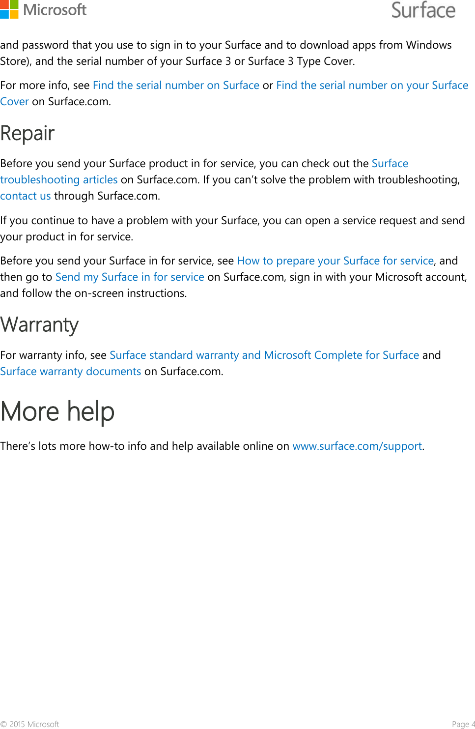    and password that you use to sign in to your Surface and to download apps from Windows Store), and the serial number of your Surface 3 or Surface 3 Type Cover.  For more info, see Find the serial number on Surface or Find the serial number on your Surface Cover on Surface.com.  Repair Before you send your Surface product in for service, you can check out the Surface troubleshooting articles on Surface.com. If you can’t solve the problem with troubleshooting, contact us through Surface.com. If you continue to have a problem with your Surface, you can open a service request and send your product in for service.  Before you send your Surface in for service, see How to prepare your Surface for service, and then go to Send my Surface in for service on Surface.com, sign in with your Microsoft account, and follow the on-screen instructions.  Warranty For warranty info, see Surface standard warranty and Microsoft Complete for Surface and Surface warranty documents on Surface.com.  More help  There’s lots more how-to info and help available online on www.surface.com/support.  © 2015 Microsoft    Page 41 