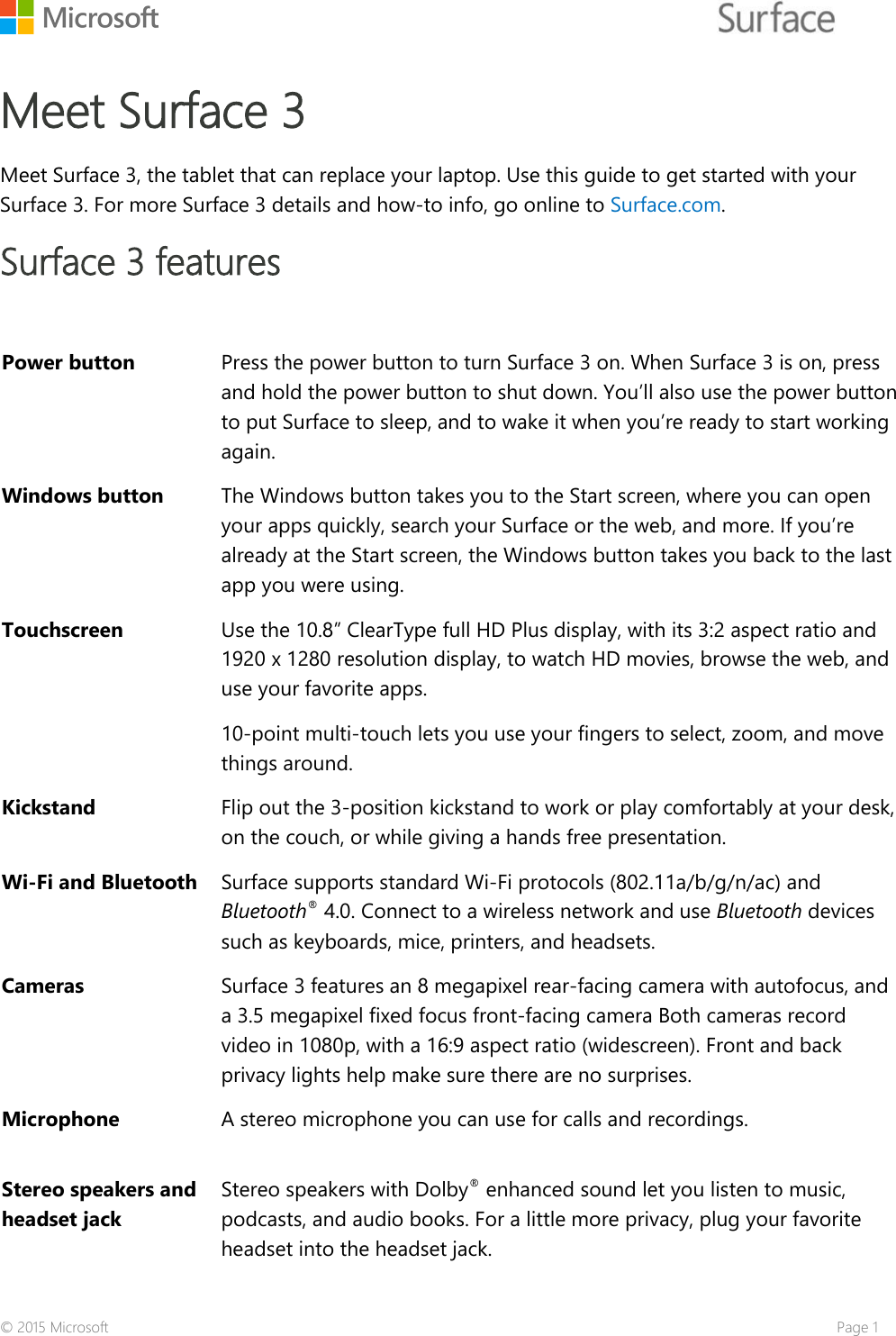    Meet Surface 3    Meet Surface 3, the tablet that can replace your laptop. Use this guide to get started with your Surface 3. For more Surface 3 details and how-to info, go online to Surface.com. Surface 3 features  Power button Press the power button to turn Surface 3 on. When Surface 3 is on, press and hold the power button to shut down. You’ll also use the power button to put Surface to sleep, and to wake it when you’re ready to start working again. Windows button The Windows button takes you to the Start screen, where you can open your apps quickly, search your Surface or the web, and more. If you’re already at the Start screen, the Windows button takes you back to the last app you were using. Touchscreen  Use the 10.8” ClearType full HD Plus display, with its 3:2 aspect ratio and 1920 x 1280 resolution display, to watch HD movies, browse the web, and use your favorite apps.  10-point multi-touch lets you use your fingers to select, zoom, and move things around.  Kickstand Flip out the 3-position kickstand to work or play comfortably at your desk, on the couch, or while giving a hands free presentation.  Wi-Fi and Bluetooth  Surface supports standard Wi-Fi protocols (802.11a/b/g/n/ac) and Bluetooth® 4.0. Connect to a wireless network and use Bluetooth devices such as keyboards, mice, printers, and headsets. Cameras Surface 3 features an 8 megapixel rear-facing camera with autofocus, and a 3.5 megapixel fixed focus front-facing camera Both cameras record video in 1080p, with a 16:9 aspect ratio (widescreen). Front and back privacy lights help make sure there are no surprises.  Microphone  A stereo microphone you can use for calls and recordings. Stereo speakers and headset jack Stereo speakers with Dolby® enhanced sound let you listen to music, podcasts, and audio books. For a little more privacy, plug your favorite headset into the headset jack. © 2015 Microsoft    Page 1 