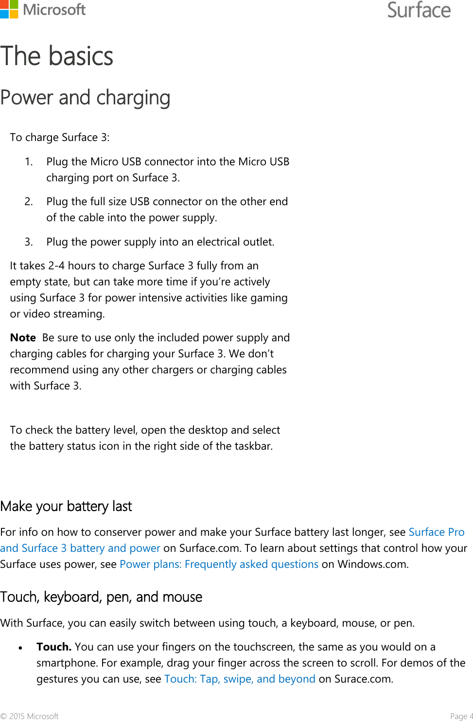    The basics  Power and charging To charge Surface 3: 1. Plug the Micro USB connector into the Micro USB charging port on Surface 3. 2. Plug the full size USB connector on the other end of the cable into the power supply. 3. Plug the power supply into an electrical outlet.  It takes 2-4 hours to charge Surface 3 fully from an empty state, but can take more time if you’re actively using Surface 3 for power intensive activities like gaming or video streaming. Note  Be sure to use only the included power supply and charging cables for charging your Surface 3. We don’t recommend using any other chargers or charging cables with Surface 3.  To check the battery level, open the desktop and select the battery status icon in the right side of the taskbar.   Make your battery last  For info on how to conserver power and make your Surface battery last longer, see Surface Pro and Surface 3 battery and power on Surface.com. To learn about settings that control how your Surface uses power, see Power plans: Frequently asked questions on Windows.com. Touch, keyboard, pen, and mouse With Surface, you can easily switch between using touch, a keyboard, mouse, or pen.  • Touch. You can use your fingers on the touchscreen, the same as you would on a smartphone. For example, drag your finger across the screen to scroll. For demos of the gestures you can use, see Touch: Tap, swipe, and beyond on Surace.com. © 2015 Microsoft    Page 4 