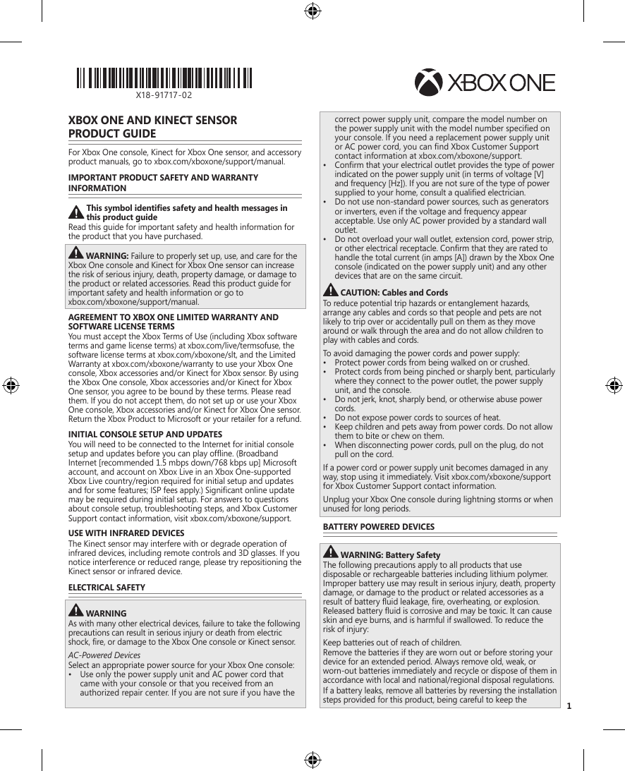 1XBOX ONE AND KINECT SENSOR  PRODUCT GUIDEFor Xbox One console, Kinect for Xbox One sensor, and accessory product manuals, go to xbox.com/xboxone/support/manual.IMPORTANT PRODUCT SAFETY AND WARRANTY INFORMATION  This symbol identifies safety and health messages in this product guideRead this guide for important safety and health information for the product that you have purchased. WARNING: Failure to properly set up, use, and care for the Xbox One console and Kinect for Xbox One sensor can increase the risk of serious injury, death, property damage, or damage to the product or related accessories. Read this product guide for important safety and health information or go to  xbox.com/xboxone/support/manual. AGREEMENT TO XBOX ONE LIMITED WARRANTY AND SOFTWARE LICENSE TERMSYou must accept the Xbox Terms of Use (including Xbox software terms and game license terms) at xbox.com/live/termsofuse, the software license terms at xbox.com/xboxone/slt, and the Limited Warranty at xbox.com/xboxone/warranty to use your Xbox One console, Xbox accessories and/or Kinect for Xbox sensor. By using the Xbox One console, Xbox accessories and/or Kinect for Xbox One sensor, you agree to be bound by these terms. Please read them. If you do not accept them, do not set up or use your Xbox One console, Xbox accessories and/or Kinect for Xbox One sensor. Return the Xbox Product to Microsoft or your retailer for a refund.INITIAL CONSOLE SETUP AND UPDATESYou will need to be connected to the Internet for initial console setup and updates before you can play offline. (Broadband Internet [recommended 1.5 mbps down/768 kbps up] Microsoft account, and account on Xbox Live in an Xbox One-supported Xbox Live country/region required for initial setup and updates and for some features; ISP fees apply.) Significant online update may be required during initial setup. For answers to questions about console setup, troubleshooting steps, and Xbox Customer Support contact information, visit xbox.com/xboxone/support. USE WITH INFRARED DEVICESThe Kinect sensor may interfere with or degrade operation of infrared devices, including remote controls and 3D glasses. If you notice interference or reduced range, please try repositioning the Kinect sensor or infrared device. ELECTRICAL SAFETY WARNINGAs with many other electrical devices, failure to take the following precautions can result in serious injury or death from electric shock, fire, or damage to the Xbox One console or Kinect sensor.AC-Powered DevicesSelect an appropriate power source for your Xbox One console:• UseonlythepowersupplyunitandACpowercordthatcame with your console or that you received from an authorized repair center. If you are not sure if you have the correct power supply unit, compare the model number on the power supply unit with the model number specified on your console. If you need a replacement power supply unit or AC power cord, you can find Xbox Customer Support contact information at xbox.com/xboxone/support.• Confirmthatyourelectricaloutletprovidesthetypeofpowerindicated on the power supply unit (in terms of voltage [V] and frequency [Hz]). If you are not sure of the type of power supplied to your home, consult a qualified electrician.• Donotusenon-standardpowersources,suchasgeneratorsor inverters, even if the voltage and frequency appear acceptable. Use only AC power provided by a standard wall outlet.• Donotoverloadyourwalloutlet,extensioncord,powerstrip,or other electrical receptacle. Confirm that they are rated to handle the total current (in amps [A]) drawn by the Xbox One console (indicated on the power supply unit) and any other devices that are on the same circuit. CAUTION: Cables and CordsTo reduce potential trip hazards or entanglement hazards, arrange any cables and cords so that people and pets are not likely to trip over or accidentally pull on them as they move around or walk through the area and do not allow children to play with cables and cords.To avoid damaging the power cords and power supply:• Protectpowercordsfrombeingwalkedonorcrushed.• Protectcordsfrombeingpinchedorsharplybent,particularlywhere they connect to the power outlet, the power supply unit, and the console.• Donotjerk,knot,sharplybend,orotherwiseabusepowercords.• Donotexposepowercordstosourcesofheat.• Keepchildrenandpetsawayfrompowercords.Donotallowthem to bite or chew on them.• Whendisconnectingpowercords,pullontheplug,donotpull on the cord.If a power cord or power supply unit becomes damaged in any way, stop using it immediately. Visit xbox.com/xboxone/support for Xbox Customer Support contact information.Unplug your Xbox One console during lightning storms or when unused for long periods.BATTERY POWERED DEVICES WARNING: Battery SafetyThe following precautions apply to all products that use disposable or rechargeable batteries including lithium polymer. Improper battery use may result in serious injury, death, property damage, or damage to the product or related accessories as a result of battery fluid leakage, fire, overheating, or explosion. Released battery fluid is corrosive and may be toxic. It can cause skin and eye burns, and is harmful if swallowed. To reduce the risk of injury:Keep batteries out of reach of children.Remove the batteries if they are worn out or before storing your device for an extended period. Always remove old, weak, or worn-out batteries immediately and recycle or dispose of them in accordance with local and national/regional disposal regulations.If a battery leaks, remove all batteries by reversing the installation steps provided for this product, being careful to keep the X18-91717-02