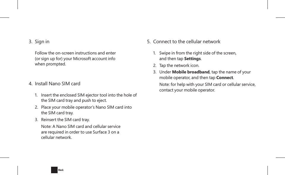 3.  Sign inFollow the on-screen instructions and enter (or sign up for) your Microsoft account info when prompted.4.  Install Nano SIM card1.  Insert the enclosed SIM ejector tool into the hole of the SIM card tray and push to eject.2.  Place your mobile operator’s Nano SIM card into the SIM card tray.3.  Reinsert the SIM card tray.   Note: A Nano SIM card and cellular service are required in order to use Surface 3 on a cellular network.5.  Connect to the cellular network1.  Swipe in from the right side of the screen,  and then tap Settings.2.  Tap the network icon.3. Under Mobile broadband, tap the name of your mobile operator, and then tap Connect.   Note: for help with your SIM card or cellular service, contact your mobile operator.Black