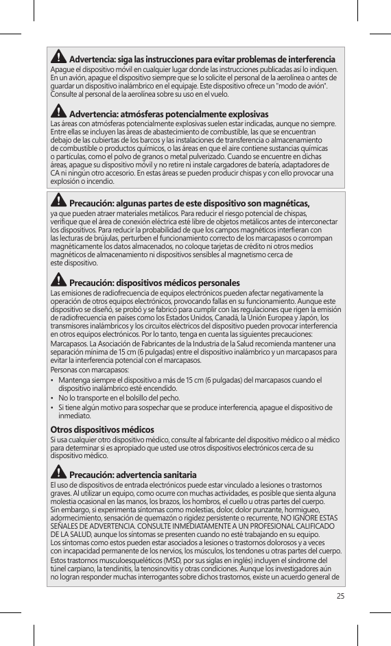 25 Advertencia: siga las instrucciones para evitar problemas de interferencia Apague el dispositivo móvil en cualquier lugar donde las instrucciones publicadas así lo indiquen. En un avión, apague el dispositivo siempre que se lo solicite el personal de la aerolínea o antes de guardar un dispositivo inalámbrico en el equipaje. Este dispositivo ofrece un &quot;modo de avión&quot;. Consulte al personal de la aerolínea sobre su uso en el vuelo.  Advertencia: atmósferas potencialmente explosivasLas áreas con atmósferas potencialmente explosivas suelen estar indicadas, aunque no siempre. Entre ellas se incluyen las áreas de abastecimiento de combustible, las que se encuentran debajo de las cubiertas de los barcos y las instalaciones de transferencia o almacenamiento de combustible o productos químicos, o las áreas en que el aire contiene sustancias químicas o partículas, como el polvo de granos o metal pulverizado. Cuando se encuentre en dichas áreas, apague su dispositivo móvil y no retire ni instale cargadores de batería, adaptadores de CA ni ningún otro accesorio. En estas áreas se pueden producir chispas y con ello provocar una explosión o incendio. Precaución: algunas partes de este dispositivo son magnéticas, ya que pueden atraer materiales metálicos. Para reducir el riesgo potencial de chispas,  verique que el área de conexión eléctrica esté libre de objetos metálicos antes de interconectar los dispositivos. Para reducir la probabilidad de que los campos magnéticos intereran con  las lecturas de brújulas, perturben el funcionamiento correcto de los marcapasos o corrompan magnéticamente los datos almacenados, no coloque tarjetas de crédito ni otros medios magnéticos de almacenamiento ni dispositivos sensibles al magnetismo cerca de  este dispositivo. Precaución: dispositivos médicos personalesLas emisiones de radiofrecuencia de equipos electrónicos pueden afectar negativamente la operación de otros equipos electrónicos, provocando fallas en su funcionamiento. Aunque este dispositivo se diseñó, se probó y se fabricó para cumplir con las regulaciones que rigen la emisión de radiofrecuencia en países como los Estados Unidos, Canadá, la Unión Europea y Japón, los transmisores inalámbricos y los circuitos eléctricos del dispositivo pueden provocar interferencia en otros equipos electrónicos. Por lo tanto, tenga en cuenta las siguientes precauciones:Marcapasos. La Asociación de Fabricantes de la Industria de la Salud recomienda mantener una separación mínima de 15 cm (6 pulgadas) entre el dispositivo inalámbrico y un marcapasos para  evitar la interferencia potencial con el marcapasos.Personas con marcapasos:•  Mantenga siempre el dispositivo a más de 15 cm (6 pulgadas) del marcapasos cuando el dispositivo inalámbrico esté encendido.•  No lo transporte en el bolsillo del pecho.•  Si tiene algún motivo para sospechar que se produce interferencia, apague el dispositivo de inmediato.Otros dispositivos médicosSi usa cualquier otro dispositivo médico, consulte al fabricante del dispositivo médico o al médico para determinar si es apropiado que usted use otros dispositivos electrónicos cerca de su  dispositivo médico. Precaución: advertencia sanitariaEl uso de dispositivos de entrada electrónicos puede estar vinculado a lesiones o trastornos graves. Al utilizar un equipo, como ocurre con muchas actividades, es posible que sienta alguna molestia ocasional en las manos, los brazos, los hombros, el cuello u otras partes del cuerpo. Sin embargo, si experimenta síntomas como molestias, dolor, dolor punzante, hormigueo, adormecimiento, sensación de quemazón o rigidez persistente o recurrente, NO IGNORE ESTAS SEÑALES DE ADVERTENCIA. CONSULTE INMEDIATAMENTE A UN PROFESIONAL CALIFICADO DE LA SALUD, aunque los síntomas se presenten cuando no esté trabajando en su equipo.  Los síntomas como estos pueden estar asociados a lesiones o trastornos dolorosos y a veces  con incapacidad permanente de los nervios, los músculos, los tendones u otras partes del cuerpo.Estos trastornos musculoesqueléticos (MSD, por sus siglas en inglés) incluyen el síndrome del túnel carpiano, la tendinitis, la tenosinovitis y otras condiciones. Aunque los investigadores aún no logran responder muchas interrogantes sobre dichos trastornos, existe un acuerdo general de 