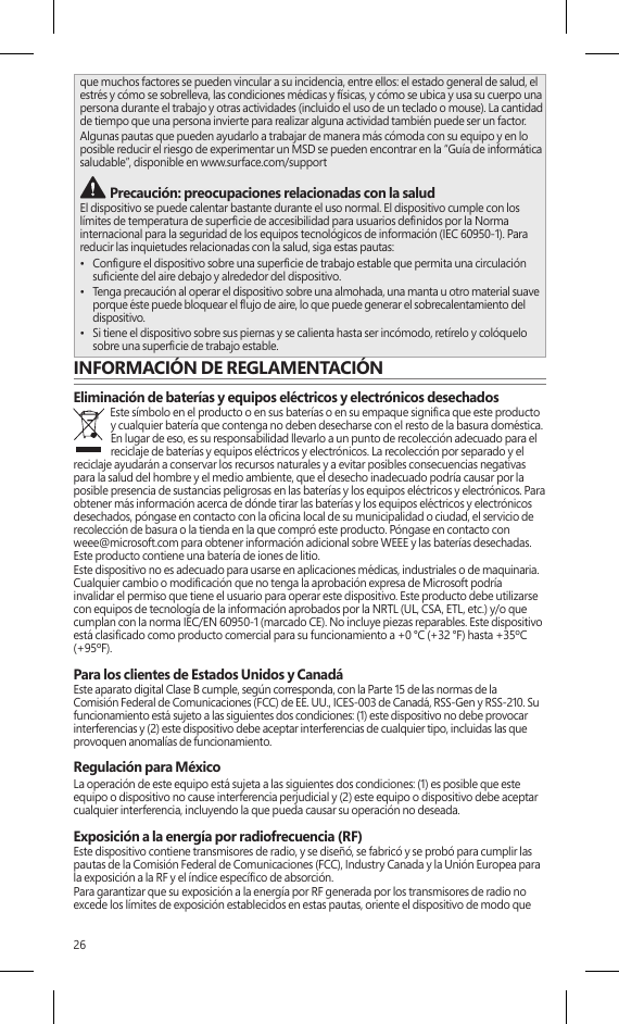 26que muchos factores se pueden vincular a su incidencia, entre ellos: el estado general de salud, el estrés y cómo se sobrelleva, las condiciones médicas y físicas, y cómo se ubica y usa su cuerpo una persona durante el trabajo y otras actividades (incluido el uso de un teclado o mouse). La cantidad de tiempo que una persona invierte para realizar alguna actividad también puede ser un factor.Algunas pautas que pueden ayudarlo a trabajar de manera más cómoda con su equipo y en lo posible reducir el riesgo de experimentar un MSD se pueden encontrar en la “Guía de informática saludable”, disponible en www.surface.com/support Precaución: preocupaciones relacionadas con la salud El dispositivo se puede calentar bastante durante el uso normal. El dispositivo cumple con los límites de temperatura de supercie de accesibilidad para usuarios denidos por la Norma internacional para la seguridad de los equipos tecnológicos de información (IEC 60950-1). Para reducir las inquietudes relacionadas con la salud, siga estas pautas:•  Congure el dispositivo sobre una supercie de trabajo estable que permita una circulación suciente del aire debajo y alrededor del dispositivo.•  Tenga precaución al operar el dispositivo sobre una almohada, una manta u otro material suave porque éste puede bloquear el ujo de aire, lo que puede generar el sobrecalentamiento del dispositivo.•  Si tiene el dispositivo sobre sus piernas y se calienta hasta ser incómodo, retírelo y colóquelo sobre una supercie de trabajo estable.INFORMACIÓN DE REGLAMENTACIÓNEliminación de baterías y equipos eléctricos y electrónicos desechadosEste símbolo en el producto o en sus baterías o en su empaque signica que este producto y cualquier batería que contenga no deben desecharse con el resto de la basura doméstica. En lugar de eso, es su responsabilidad llevarlo a un punto de recolección adecuado para el reciclaje de baterías y equipos eléctricos y electrónicos. La recolección por separado y el reciclaje ayudarán a conservar los recursos naturales y a evitar posibles consecuencias negativas para la salud del hombre y el medio ambiente, que el desecho inadecuado podría causar por la posible presencia de sustancias peligrosas en las baterías y los equipos eléctricos y electrónicos. Para obtener más información acerca de dónde tirar las baterías y los equipos eléctricos y electrónicos desechados, póngase en contacto con la ocina local de su municipalidad o ciudad, el servicio de recolección de basura o la tienda en la que compró este producto. Póngase en contacto con weee@microsoft.com para obtener información adicional sobre WEEE y las baterías desechadas. Este producto contiene una batería de iones de litio.Este dispositivo no es adecuado para usarse en aplicaciones médicas, industriales o de maquinaria. Cualquier cambio o modicación que no tenga la aprobación expresa de Microsoft podría invalidar el permiso que tiene el usuario para operar este dispositivo. Este producto debe utilizarse con equipos de tecnología de la información aprobados por la NRTL (UL, CSA, ETL, etc.) y/o que cumplan con la norma IEC/EN 60950-1 (marcado CE). No incluye piezas reparables. Este dispositivo está clasicado como producto comercial para su funcionamiento a +0 °C (+32 °F) hasta +35ºC (+95ºF).Para los clientes de Estados Unidos y CanadáEste aparato digital Clase B cumple, según corresponda, con la Parte 15 de las normas de la Comisión Federal de Comunicaciones (FCC) de EE. UU., ICES-003 de Canadá, RSS-Gen y RSS-210. Su funcionamiento está sujeto a las siguientes dos condiciones: (1) este dispositivo no debe provocar interferencias y (2) este dispositivo debe aceptar interferencias de cualquier tipo, incluidas las que provoquen anomalías de funcionamiento. Regulación para México La operación de este equipo está sujeta a las siguientes dos condiciones: (1) es posible que este equipo o dispositivo no cause interferencia perjudicial y (2) este equipo o dispositivo debe aceptar cualquier interferencia, incluyendo la que pueda causar su operación no deseada.Exposición a la energía por radiofrecuencia (RF)Este dispositivo contiene transmisores de radio, y se diseñó, se fabricó y se probó para cumplir las pautas de la Comisión Federal de Comunicaciones (FCC), Industry Canada y la Unión Europea para la exposición a la RF y el índice especíco de absorción.Para garantizar que su exposición a la energía por RF generada por los transmisores de radio no excede los límites de exposición establecidos en estas pautas, oriente el dispositivo de modo que  