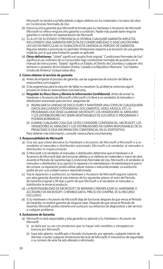 28Microsoft no tendrá una falla debido a algún defecto en los materiales o la mano de obra en Condiciones Normales de Uso.(b)  Esta es la única garantía que Microsoft le brinda para Su Hardware o Accesorio de Microsoft. Microsoft no ofrece ninguna otra garantía o condición. Nadie más puede darle ninguna garantía ni condición en representación de Microsoft.(c)  SI LA LEY DE SU ESTADO O PROVINCIA LE OTORGA CUALQUIER GARANTÍA IMPLÍCITA, INCLUYENDO UNA GARANTÍA IMPLÍCITA DE COMERCIABILIDAD O ADECUACIÓN PARA UN USO EN PARTICULAR, SU DURACIÓN ESTÁ LIMITADA AL PERÍODO DE GARANTÍA. Algunos estados o provincias no permiten limitaciones respecto a la duración de una garantía implícita, por lo que esta limitación puede no aplicarle.(d)  Otras deniciones. “Usted” signica el usuario nal original. “Condiciones Normales de Uso” signica el uso ordinario de un consumidor bajo condiciones normales de acuerdo con el manual de instrucciones. “Estado” signica un Estado, el Distrito de Columbia y cualquier otro territorio o posesión de los Estados Unidos, Canadá o la República Mexicana. “Los Estados Unidos de América” incluye todos ellos.2. Cómo obtener el servicio de garantía(a)  Antes de empezar el proceso de garantía, use las sugerencias de solución de fallas en  www.surface.com/support.(b)  Si las sugerencias para la solución de fallas no resuelven Su problema, entonces siga el proceso en línea en www.surface.com/warranty. (c)  Respalde Su Disco Duro y Elimine la Información Condencial. Antes de enviar Su Hardware o Accesorio de Microsoft a Microsoft o lo lleve a un vendedor al menudeo o distribuidor autorizado para servicio, asegúrese de:(I)  RESPALDAR SU UNIDAD DE DISCO DURO Y MANTENER UNA COPIA DE CUALESQUIERA DATOS (INCLUYENDO FOTOGRAFÍAS, DOCUMENTOS, VIDEO, MÚSICA, ETC.) O PROGRAMAS QUE DESEE GUARDAR. MICROSOFT, LOS VENDEDORES AL MENUDEO Y LOS DISTRIBUIDORES NO SERÁN RESPONSABLES DE SUS DATOS O PROGRAMAS Y PODRÁN BORRARLOS.(II)  ELIMINE CUALQUIER COSA QUE USTED CONSIDERE CONFIDENCIAL. MICROSOFT, LOS VENDEDORES AL MENUDEO Y LOS DISTRIBUIDORES NO SERÁN RESPONSABLES DE SU PRIVACIDAD SI DEJA INFORMACIÓN CONFIDENCIAL EN SU DISPOSITIVO.  Para obtener más información, consulte: www.surface.com/warranty. 3. Responsabilidad de Microsoft(a)  Una vez que Usted devuelva Su Hardware o Accesorio de Microsoft a Microsoft o a un vendedor al menudeo o distribuidor autorizado, Microsoft o el vendedor al menudeo o distribuidor lo inspeccionarán.(b)  Si Microsoft o el vendedor al menudeo o distribuidor determina que el Hardware o el Accesorio de Microsoft dejó de funcionar debido a un defecto en materiales o mano de obra durante el Periodo de Garantía bajo Condiciones Normales de Uso, Microsoft o el vendedor al menudeo o distribuidor (a su opción) lo reparará o lo reemplazará o le reembolsará el precio de compra. La reparación podrá utilizar piezas nuevas o reacondicionadas. La sustitución podrá ser por una unidad nueva o reacondicionada.(c)  Tras la reparación o sustitución, su Hardware o Accesorio de Microsoft seguirá cubierto por esta garantía durante el más extenso de los siguientes plazos: el resto del Periodo de Garantía original o 90 días a partir de que Microsoft o el vendedor al menudeo o distribuidor le envíe el producto.(d)  LA RESPONSABILIDAD DE MICROSOFT DE REPARAR O REEMPLAZAR SU HARDWARE O ACCESORIO DE MICROSOFT, O REMBOLSAR EL PRECIO DE COMPRA, ES SU RECURSO EXCLUSIVO.(e)  Si Su Hardware o Accesorio de Microsoft deja de funcionar después de que venza el Período de Garantía, no existirá garantía de ninguna clase. Después de que venza el Período de Garantía, Microsoft podrá cobrarle una cuota por sus esfuerzos de diagnosticar y dar servicio a cualquier problema.4. Exclusiones de Garantía(a)  Microsoft no será responsable y esta garantía no aplicará si Su Hardware o Accesorio de Microsoft:(i)  se daña por su uso con productos que no hayan sido vendidos u otorgados en licencia por Microsoft;(ii)  haya sido abierto, modicado o forzado (incluyendo, por ejemplo, cualquier intento de derrotar o burlar cualquier limitaciones técnicas de Microsoft ni mecanismo de seguridad) o su número de serie ha sido alterado o eliminado;(iii) haya sido dañado por una causa externa (incluyendo, por ejemplo, si se cae, se expone a líquidos, se usa con una ventilación inadecuada, etc., o si no se siguen las instrucciones en el manual de instrucciones); o(iv) se ralla, abolla, etcétera, o muestra algún otro daño cosmético; o(v)  es reparado por otra persona que no sea Microsoft o un vendedor al menudeo o distribuidor autorizado.(b)  Microsoft no asume la responsabilidad y esta garantía no se aplica si utiliza Su Hardware Microsoft con un sistema operativo distinto de Windows previamente instalado en Su Hardware Microsoft o con cualquier versión contemporánea o posterior de dicho sistema operativo.(c)  Esta garantía tampoco se aplica a piezas de consumo que estén diseñadas para reducirse con el tiempo a menos que la falla haya ocurrido debido a algún defecto en los materiales o la mano de obra. (d)  Microsoft no garantiza que el uso del Hardware o Accesorio de Microsoft sea ininterrumpido, oportuno, seguro o sin errores, o que no ocurrirá pérdida de datos.5. EXCLUSIÓN DE CIERTOS DAÑOS   MICROSOFT NO ES RESPONSABLE DE NINGÚN DAÑO INDIRECTO, INCIDENTAL, ESPECIAL O CONSECUENTE; NINGUNA PÉRDIDA DE DATOS, PRIVACIDAD, CONFIDENCIALIDAD O UTILIDADES; NI LA INCAPACIDAD PARA USAR SU HARDWARE O ACCESORIODE MICROSOFT. ESTAS EXCLUSIONES SE APLICAN AUN SI MICROSOFT HA SIDO ADVERTIDO DE LA POSIBILIDAD DE ESTOS DAÑOS Y AUN SI CUALQUIER RECURSO FALLA SU PROPÓSITO ESENCIAL. Algunos estados o provincias no permiten la exclusión o limitación de daños incidentales o consecuentes, por lo que esta limitación o exclusión puede no aplicarle a Usted.6. Términos adicionalesSi Usted intenta frustrar o burlar cualquier limitación técnica o sistema de seguridad del Hardware o Accesorio de Microsoft, puede causar que Su Hardware o Accesorio de Microsoft deje de funcionar permanentemente. También invalidará Su garantía y hará que Su Hardware o Accesorio de Microsoft no sea elegible para reparación autorizada, aún pagando una cuota.7. Derecho aplicableLas leyes del Estado o Provincia donde Usted vive rigen la interpretación de esta garantía,  cualquier reclamación de que Microsoft la haya violado, y cualesquiera otras reclamaciones (incluyendo reclamaciones relativas a protección al consumidor, competencia desleal, garantía implícita y daño civil), independientemente de los principios de conicto de leyes.8. Arbitraje obligatorio y Renuncia a una acción de grupo para los Residentes en los EE. UU.(a)  Aplicación. Esta sección aplica a cualquier controversia EXCEPTO QUE NO INCLUYE UNA CONTROVERSIA RELATIVA A HACER VALER LA VALIDEZ DE SUS DERECHOS DE PROPIEDAD INTELECTUAL, LOS DE MICROSOFT O DE CUALQUIERA DE NUESTROS LICENCIANTES. Controversia signica cualquier disputa, acción u otra controversia entre Usted y Microsoft respecto al Hardware o Accesorio de Microsoft (incluyendo su precio) o su garantía, ya sea por contrato, garantía, daño, estatuto, reglamento, orden o cualquier otra base legal o por equidad. “Controversia” tendrá el signicado más amplio posible conforme  a la ley. (b)  Aviso de controversia. En caso de una Controversia, Usted o Microsoft deberán dar  Noticación de Controversia, que es una declaración por escrito que indica el nombre, la dirección y la información de contacto de la parte que lo da, los hechos que dan lugar a la Controversia y el recurso que se busca. Deberá enviar el Aviso de Controversia por correo postal de los EE. UU. a Microsoft Corporation, ATN: LCA ARBITRATION, One Microsoft Way, Redmond, WA 98052-6399. Un formato está disponible en go.microsoft.com/fwlink/?linkid=245499. Microsoft le enviará cualquier Noticación de Controversia por correo postal de los EE. UU a su domicilio si lo tenemos o a su dirección electrónica. Usted y Microsoft intentarán resolver cualquier Controversia a través de una negociación informal dentro de los sesenta (60) días siguientes a la fecha en que se envíe la Noticación de Controversia. Después de sesenta (60) días, Usted o Microsoft podrán iniciar el proceso de arbitraje.(c)  Tribunal con competencia en demandas de menor cuantía. También puede litigar cualquier Controversia en un tribunal con competencia en demandas de menor cuantía en su país de residencia o en el Condado de King, Washington, si la Controversia cumple con todos los requisitos para que sea escuchada por el tribunal con competencia en demandas de menor cuantía. Puede litigar en un tribunal con competencia en demandas de menor cuantía ya  sea que haya negociado informalmente primero o no. (d)  Arbitraje obligatorio. Si Usted y Microsoft no resuelven alguna Controversia a través  de la negociación informal o en un tribunal con competencia en demandas de  menor cuantía, cualquier otro esfuerzo para resolver la Controversia se llevará a cabo 