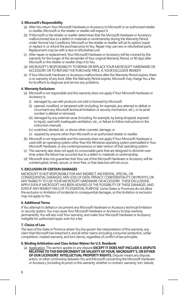 83. Microsoft’s Responsibility(a)  After You return Your Microsoft Hardware or Accessory to Microsoft or an authorized retailer or reseller, Microsoft or the retailer or reseller will inspect it.(b)  If Microsoft or the retailer or reseller determines that the Microsoft Hardware or Accessory malfunctioned due to a defect in materials or workmanship during the Warranty Period under Normal Use Conditions, Microsoft or the retailer or reseller will (at its option) repair or replace it, or refund the purchase price to You. Repair may use new or refurbished parts.  Replacement may be with a new or refurbished unit.(c)  After repair or replacement, Your Microsoft Hardware or Accessory will be covered by this warranty for the longer of the remainder of Your original Warranty Period, or 90 days after Microsoft or the retailer or reseller ships it to You.(d)  MICROSOFT’S RESPONSIBILITY TO REPAIR OR REPLACE YOUR MICROSOFT HARDWARE OR ACCESSORY, OR TO REFUND THE PURCHASE PRICE, IS YOUR EXCLUSIVE REMEDY.(e)  If Your Microsoft Hardware or Accessory malfunctions after the Warranty Period expires, there is no warranty of any kind. After the Warranty Period expires, Microsoft may charge You a fee for its efforts to diagnose and service any problems.4. Warranty Exclusions(a)  Microsoft is not responsible and this warranty does not apply if Your Microsoft Hardware or Accessory is:(i)  damaged by use with products not sold or licensed by Microsoft;(ii)  opened, modied, or tampered with (including, for example, any attempt to defeat or circumvent any Microsoft technical limitation or security mechanism, etc.), or its serial number is altered or removed;(iii) damaged by any external cause (including, for example, by being dropped, exposed to liquid, used with inadequate ventilation, etc., or failure to follow instructions in the instruction manual);(iv) scratched, dented, etc. or shows other cosmetic damage; or(v)  repaired by anyone other than Microsoft or an authorized retailer or reseller.(b)  Microsoft is not responsible and this warranty does not apply if Your Microsoft Hardware is used with an operating system other than the Windows operating system preinstalled in Your Microsoft Hardware, or any contemporaneous or later version of that operating system. (c)  This warranty also does not apply to consumable parts that are designed to diminish over time unless the failure has occurred due to a defect in materials or workmanship. (d)  Microsoft does not guarantee that Your use of the Microsoft Hardware or Accessory will be uninterrupted, timely, secure, or error-free, or that data loss will not occur. 5. EXCLUSION OF CERTAIN DAMAGES MICROSOFT IS NOT RESPONSIBLE FOR ANY INDIRECT, INCIDENTAL, SPECIAL, OR CONSEQUENTIAL DAMAGES; ANY LOSS OF DATA, PRIVACY, CONFIDENTIALITY, OR PROFITS; OR ANY INABILITY TO USE YOUR MICROSOFT HARDWARE OR ACCESSORY.  THESE EXCLUSIONS APPLY EVEN IF MICROSOFT HAS BEEN ADVISED OF THE POSSIBILITY OF THESE DAMAGES, AND EVEN IF ANY REMEDY FAILS OF ITS ESSENTIAL PURPOSE. Some States or Provinces do not allow the exclusion or limitation of incidental or consequential damages, so this limitation or exclusion may not apply to You.6. Additional TermsIf You attempt to defeat or circumvent any Microsoft Hardware or Accessory technical limitation or security system, You may cause Your Microsoft Hardware or Accessory to stop working permanently. You will also void Your warranty, and make Your Microsoft Hardware or Accessory ineligible for authorized repair, even for a fee.7. Choice of Law The laws of the State or Province where You live govern the interpretation of this warranty, any claim that Microsoft has breached it, and all other claims (including consumer protection, unfair competition, implied warranty, and tort claims), regardless of conict of law principles.8. Binding Arbitration and Class Action Waiver for U.S. Residents(a)  Application. This section applies to any dispute EXCEPT IT DOES NOT INCLUDE A DISPUTE RELATING TO THE ENFORCEMENT OR VALIDITY OF YOUR, MICROSOFT’S, OR EITHER OF OUR LICENSORS’ INTELLECTUAL PROPERTY RIGHTS. Dispute means any dispute, action, or other controversy between You and Microsoft concerning the Microsoft Hardware or Accessory (including its price) or this warranty, whether in contract, warranty, tort, statute, 