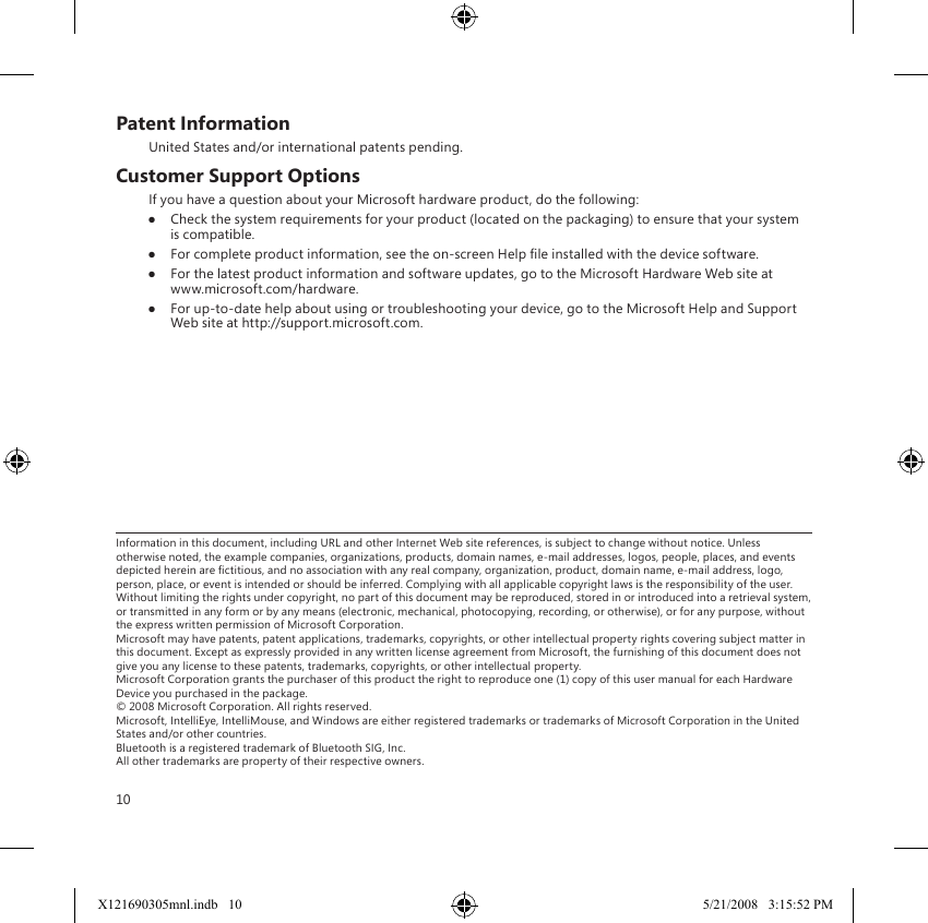 10Patent InformationUnited States and/or international patents pending.Customer Support OptionsIf you have a question about your Microsoft hardware product, do the following:● Check the system requirements for your product (located on the packaging) to ensure that your system is compatible.●  For complete product information, see the on-screen Help le installed with the device software. ●  For the latest product information and software updates, go to the Microsoft Hardware Web site at  www.microsoft.com/hardware.●  For up-to-date help about using or troubleshooting your device, go to the Microsoft Help and Support Web site at http://support.microsoft.com.Information in this document, including URL and other Internet Web site references, is subject to change without notice. Unless otherwise noted, the example companies, organizations, products, domain names, e-mail addresses, logos, people, places, and events depicted herein are ctitious, and no association with any real company, organization, product, domain name, e-mail address, logo, person, place, or event is intended or should be inferred. Complying with all applicable copyright laws is the responsibility of the user. Without limiting the rights under copyright, no part of this document may be reproduced, stored in or introduced into a retrieval system, or transmitted in any form or by any means (electronic, mechanical, photocopying, recording, or otherwise), or for any purpose, without the express written permission of Microsoft Corporation. Microsoft may have patents, patent applications, trademarks, copyrights, or other intellectual property rights covering subject matter in this document. Except as expressly provided in any written license agreement from Microsoft, the furnishing of this document does not give you any license to these patents, trademarks, copyrights, or other intellectual property. Microsoft Corporation grants the purchaser of this product the right to reproduce one (1) copy of this user manual for each Hardware Device you purchased in the package. © 2008 Microsoft Corporation. All rights reserved. Microsoft, IntelliEye, IntelliMouse, and Windows are either registered trademarks or trademarks of Microsoft Corporation in the United States and/or other countries. Bluetooth is a registered trademark of Bluetooth SIG, Inc. All other trademarks are property of their respective owners.X121690305mnl.indb   10 5/21/2008   3:15:52 PM