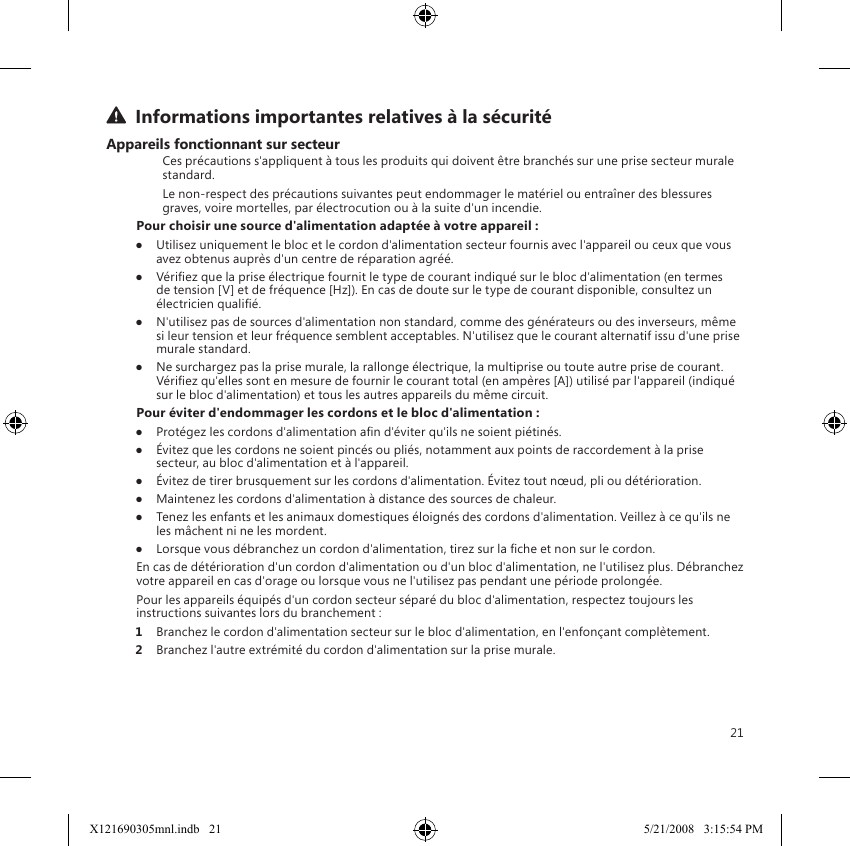 21  Informations importantes relatives à la sécuritéAppareils fonctionnant sur secteurCes précautions s&apos;appliquent à tous les produits qui doivent être branchés sur une prise secteur murale standard.Le non-respect des précautions suivantes peut endommager le matériel ou entraîner des blessures graves, voire mortelles, par électrocution ou à la suite d&apos;un incendie.Pour choisir une source d&apos;alimentation adaptée à votre appareil :●  Utilisez uniquement le bloc et le cordon d&apos;alimentation secteur fournis avec l&apos;appareil ou ceux que vous avez obtenus auprès d&apos;un centre de réparation agréé.●  Vériez que la prise électrique fournit le type de courant indiqué sur le bloc d&apos;alimentation (en termes de tension [V] et de fréquence [Hz]). En cas de doute sur le type de courant disponible, consultez un électricien qualié.●  N&apos;utilisez pas de sources d&apos;alimentation non standard, comme des générateurs ou des inverseurs, même si leur tension et leur fréquence semblent acceptables. N&apos;utilisez que le courant alternatif issu d&apos;une prise murale standard.●  Ne surchargez pas la prise murale, la rallonge électrique, la multiprise ou toute autre prise de courant. Vériez qu&apos;elles sont en mesure de fournir le courant total (en ampères [A]) utilisé par l&apos;appareil (indiqué sur le bloc d&apos;alimentation) et tous les autres appareils du même circuit.Pour éviter d&apos;endommager les cordons et le bloc d&apos;alimentation :●  Protégez les cordons d&apos;alimentation an d&apos;éviter qu&apos;ils ne soient piétinés.●  Évitez que les cordons ne soient pincés ou pliés, notamment aux points de raccordement à la prise secteur, au bloc d&apos;alimentation et à l&apos;appareil.●  Évitez de tirer brusquement sur les cordons d&apos;alimentation. Évitez tout nœud, pli ou détérioration.●  Maintenez les cordons d&apos;alimentation à distance des sources de chaleur.●  Tenez les enfants et les animaux domestiques éloignés des cordons d&apos;alimentation. Veillez à ce qu&apos;ils ne les mâchent ni ne les mordent.●  Lorsque vous débranchez un cordon d&apos;alimentation, tirez sur la che et non sur le cordon.En cas de détérioration d&apos;un cordon d&apos;alimentation ou d&apos;un bloc d&apos;alimentation, ne l&apos;utilisez plus. Débranchez votre appareil en cas d&apos;orage ou lorsque vous ne l&apos;utilisez pas pendant une période prolongée.Pour les appareils équipés d&apos;un cordon secteur séparé du bloc d&apos;alimentation, respectez toujours les instructions suivantes lors du branchement :1  Branchez le cordon d&apos;alimentation secteur sur le bloc d&apos;alimentation, en l&apos;enfonçant complètement.2  Branchez l&apos;autre extrémité du cordon d&apos;alimentation sur la prise murale.X121690305mnl.indb   21 5/21/2008   3:15:54 PM