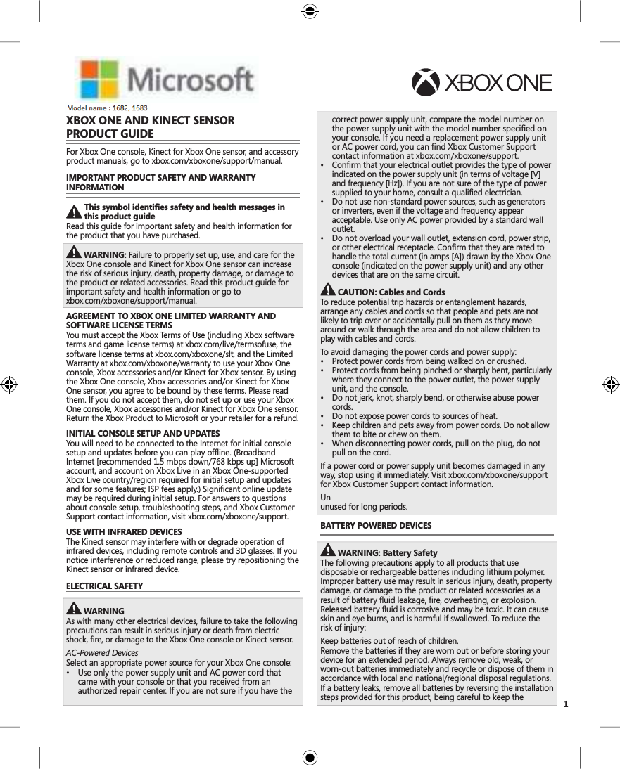 1XBOX ONE AND KINECT SENSOR PRODUCT GUIDEFor Xbox One console, Kinect for Xbox One sensor, and accessory product manuals, go to xbox.com/xboxone/support/manual.IMPORTANT PRODUCT SAFETY AND WARRANTYINFORMATIONThis symbol identifies safety and health messages in this product guideRead this guide for important safety and health information for the product that you have purchased. WARNING: Failure to properly set up, use, and care for the Xbox One console and Kinect for Xbox One sensor can increase the risk of serious injury, death, property damage, or damage to the product or related accessories. Read this product guide for important safety and health information or go to xbox.com/xboxone/support/manual. AGREEMENT TO XBOX ONE LIMITED WARRANTY ANDSOFTWARE LICENSE TERMSYou must accept the Xbox Terms of Use (including Xbox software terms and game license terms) at xbox.com/live/termsofuse, the software license terms at xbox.com/xboxone/slt, and the Limited Warranty at xbox.com/xboxone/warranty to use your Xbox One console, Xbox accessories and/or Kinect for Xbox sensor. By using the Xbox One console, Xbox accessories and/or Kinect for Xbox One sensor, you agree to be bound by these terms. Please read them. If you do not accept them, do not set up or use your Xbox One console, Xbox accessories and/or Kinect for Xbox One sensor. Return the Xbox Product to Microsoft or your retailer for a refund.INITIAL CONSOLE SETUP AND UPDATESYou will need to be connected to the Internet for initial console setup and updates before you can play offline. (Broadband Internet [recommended 1.5 mbps down/768 kbps up] Microsoft account, and account on Xbox Live in an Xbox One-supported Xbox Live country/region required for initial setup and updates and for some features; ISP fees apply.) Significant online update may be required during initial setup. For answers to questions about console setup, troubleshooting steps, and Xbox Customer Support contact information, visit xbox.com/xboxone/support. USE WITH INFRARED DEVICESThe Kinect sensor may interfere with or degrade operation of infrared devices, including remote controls and 3D glasses. If you notice interference or reduced range, please try repositioning the Kinect sensor or infrared device.ELECTRICAL SAFETY WARNINGAs with many other electrical devices, failure to take the following precautions can result in serious injury or death from electric shock, fire, or damage to the Xbox One console or Kinect sensor.AC-Powered DevicesSelect an appropriate power source for your Xbox One console: 8VHRQO\WKHSRZHUVXSSO\XQLWDQG$&amp;SRZHUFRUGWKDWcame with your console or that you received from an authorized repair center. If you are not sure if you have the correct power supply unit, compare the model number on the power supply unit with the model number specified on your console. If you need a replacement power supply unit or AC power cord, you can find Xbox Customer Support contact information at xbox.com/xboxone/support. &amp;RQILUPWKDW\RXUHOHFWULFDORXWOHWSURYLGHVWKHW\SHRISRZHUindicated on the power supply unit (in terms of voltage [V] and frequency [Hz]). If you are not sure of the type of power supplied to your home, consult a qualified electrician. &apos;RQRWXVHQRQVWDQGDUGSRZHUVRXUFHVVXFKDVJHQHUDWRUVor inverters, even if the voltage and frequency appear acceptable. Use only AC power provided by a standard wall outlet. &apos;RQRWRYHUORDG\RXUZDOORXWOHWH[WHQVLRQFRUGSRZHUVWULSor other electrical receptacle. Confirm that they are rated to handle the total current (in amps [A]) drawn by the Xbox One console (indicated on the power supply unit) and any other devices that are on the same circuit. CAUTION: Cables and CordsTo reduce potential trip hazards or entanglement hazards, arrange any cables and cords so that people and pets are not likely to trip over or accidentally pull on them as they move around or walk through the area and do not allow children to play with cables and cords.To avoid damaging the power cords and power supply: 3URWHFWSRZHUFRUGVIURPEHLQJZDONHGRQRUFUXVKHG 3URWHFWFRUGVIURPEHLQJSLQFKHGRUVKDUSO\EHQWSDUWLFXODUO\where they connect to the power outlet, the power supply unit, and the console. &apos;RQRWMHUNNQRWVKDUSO\EHQGRURWKHUZLVHDEXVHSRZHUcords. &apos;RQRWH[SRVHSRZHUFRUGVWRVRXUFHVRIKHDW .HHSFKLOGUHQDQGSHWVDZD\IURPSRZHUFRUGV&apos;RQRWDOORZthem to bite or chew on them. :KHQGLVFRQQHFWLQJSRZHUFRUGVSXOORQWKHSOXJGRQRWpull on the cord.If a power cord or power supply unit becomes damaged in any way, stop using it immediately. Visit xbox.com/xboxone/supportfor Xbox Customer Support contact information.Un pl ug  your  Xbox  On e  cons ol e  dur ing  light ni ng  stor ms  or  wh en unused for long periods.BATTERY POWERED DEVICES WARNING: Battery SafetyThe following precautions apply to all products that use disposable or rechargeable batteries including lithium polymer. Improper battery use may result in serious injury, death, property damage, or damage to the product or related accessories as a result of battery fluid leakage, fire, overheating, or explosion. Released battery fluid is corrosive and may be toxic. It can cause skin and eye burns, and is harmful if swallowed. To reduce the risk of injury:Keep batteries out of reach of children.Remove the batteries if they are worn out or before storing your device for an extended period. Always remove old, weak, or worn-out batteries immediately and recycle or dispose of them in accordance with local and national/regional disposal regulations.If a battery leaks, remove all batteries by reversing the installation steps provided for this product, being careful to keep the X18-91717- 0 2