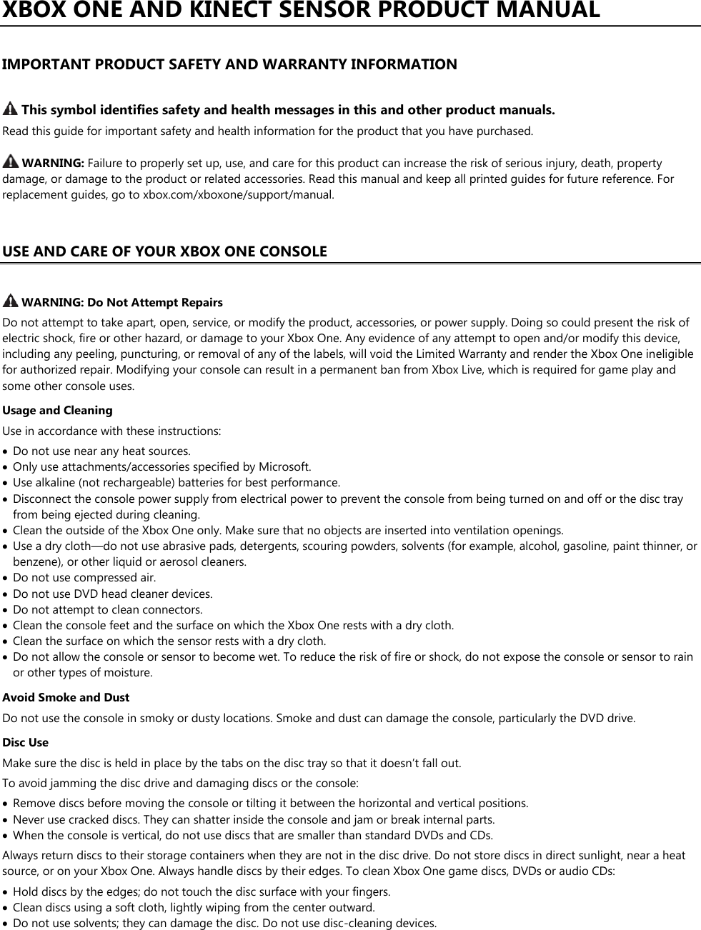 XBOX ONE AND KINECT SENSOR PRODUCT MANUAL  IMPORTANT PRODUCT SAFETY AND WARRANTY INFORMATION   This symbol identifies safety and health messages in this and other product manuals. Read this guide for important safety and health information for the product that you have purchased.   WARNING: Failure to properly set up, use, and care for this product can increase the risk of serious injury, death, property damage, or damage to the product or related accessories. Read this manual and keep all printed guides for future reference. For replacement guides, go to xbox.com/xboxone/support/manual.  USE AND CARE OF YOUR XBOX ONE CONSOLE   WARNING: Do Not Attempt Repairs Do not attempt to take apart, open, service, or modify the product, accessories, or power supply. Doing so could present the risk of electric shock, fire or other hazard, or damage to your Xbox One. Any evidence of any attempt to open and/or modify this device, including any peeling, puncturing, or removal of any of the labels, will void the Limited Warranty and render the Xbox One ineligible for authorized repair. Modifying your console can result in a permanent ban from Xbox Live, which is required for game play and some other console uses. Usage and Cleaning Use in accordance with these instructions:  Do not use near any heat sources.  Only use attachments/accessories specified by Microsoft.  Use alkaline (not rechargeable) batteries for best performance.  Disconnect the console power supply from electrical power to prevent the console from being turned on and off or the disc tray from being ejected during cleaning.  Clean the outside of the Xbox One only. Make sure that no objects are inserted into ventilation openings.  Use a dry cloth—do not use abrasive pads, detergents, scouring powders, solvents (for example, alcohol, gasoline, paint thinner, or benzene), or other liquid or aerosol cleaners.  Do not use compressed air.  Do not use DVD head cleaner devices.  Do not attempt to clean connectors.  Clean the console feet and the surface on which the Xbox One rests with a dry cloth.  Clean the surface on which the sensor rests with a dry cloth.  Do not allow the console or sensor to become wet. To reduce the risk of fire or shock, do not expose the console or sensor to rain or other types of moisture. Avoid Smoke and Dust Do not use the console in smoky or dusty locations. Smoke and dust can damage the console, particularly the DVD drive. Disc Use Make sure the disc is held in place by the tabs on the disc tray so that it doesn’t fall out. To avoid jamming the disc drive and damaging discs or the console:  Remove discs before moving the console or tilting it between the horizontal and vertical positions.  Never use cracked discs. They can shatter inside the console and jam or break internal parts.  When the console is vertical, do not use discs that are smaller than standard DVDs and CDs. Always return discs to their storage containers when they are not in the disc drive. Do not store discs in direct sunlight, near a heat source, or on your Xbox One. Always handle discs by their edges. To clean Xbox One game discs, DVDs or audio CDs:  Hold discs by the edges; do not touch the disc surface with your fingers.  Clean discs using a soft cloth, lightly wiping from the center outward.  Do not use solvents; they can damage the disc. Do not use disc-cleaning devices. 