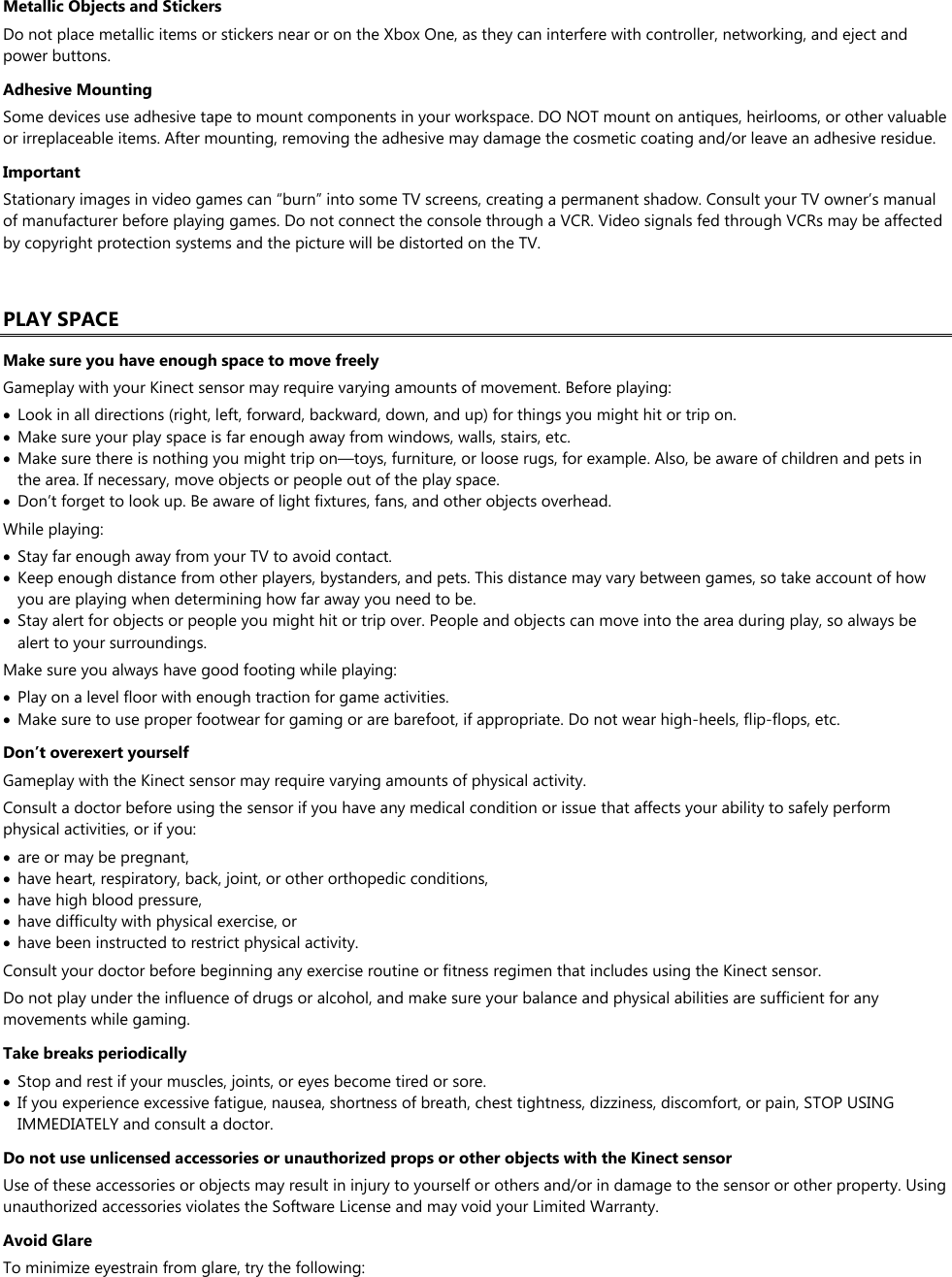 Metallic Objects and Stickers Do not place metallic items or stickers near or on the Xbox One, as they can interfere with controller, networking, and eject and power buttons. Adhesive Mounting Some devices use adhesive tape to mount components in your workspace. DO NOT mount on antiques, heirlooms, or other valuable or irreplaceable items. After mounting, removing the adhesive may damage the cosmetic coating and/or leave an adhesive residue. Important Stationary images in video games can “burn” into some TV screens, creating a permanent shadow. Consult your TV owner’s manual of manufacturer before playing games. Do not connect the console through a VCR. Video signals fed through VCRs may be affected by copyright protection systems and the picture will be distorted on the TV.  PLAY SPACE Make sure you have enough space to move freely Gameplay with your Kinect sensor may require varying amounts of movement. Before playing:  Look in all directions (right, left, forward, backward, down, and up) for things you might hit or trip on.  Make sure your play space is far enough away from windows, walls, stairs, etc.  Make sure there is nothing you might trip on—toys, furniture, or loose rugs, for example. Also, be aware of children and pets in the area. If necessary, move objects or people out of the play space.  Don’t forget to look up. Be aware of light fixtures, fans, and other objects overhead. While playing:  Stay far enough away from your TV to avoid contact.  Keep enough distance from other players, bystanders, and pets. This distance may vary between games, so take account of how you are playing when determining how far away you need to be.  Stay alert for objects or people you might hit or trip over. People and objects can move into the area during play, so always be alert to your surroundings. Make sure you always have good footing while playing:  Play on a level floor with enough traction for game activities.  Make sure to use proper footwear for gaming or are barefoot, if appropriate. Do not wear high-heels, flip-flops, etc.  Don’t overexert yourself Gameplay with the Kinect sensor may require varying amounts of physical activity. Consult a doctor before using the sensor if you have any medical condition or issue that affects your ability to safely perform physical activities, or if you:  are or may be pregnant,  have heart, respiratory, back, joint, or other orthopedic conditions,  have high blood pressure,  have difficulty with physical exercise, or  have been instructed to restrict physical activity. Consult your doctor before beginning any exercise routine or fitness regimen that includes using the Kinect sensor. Do not play under the influence of drugs or alcohol, and make sure your balance and physical abilities are sufficient for any movements while gaming. Take breaks periodically  Stop and rest if your muscles, joints, or eyes become tired or sore.  If you experience excessive fatigue, nausea, shortness of breath, chest tightness, dizziness, discomfort, or pain, STOP USING IMMEDIATELY and consult a doctor. Do not use unlicensed accessories or unauthorized props or other objects with the Kinect sensor Use of these accessories or objects may result in injury to yourself or others and/or in damage to the sensor or other property. Using unauthorized accessories violates the Software License and may void your Limited Warranty. Avoid Glare To minimize eyestrain from glare, try the following: 