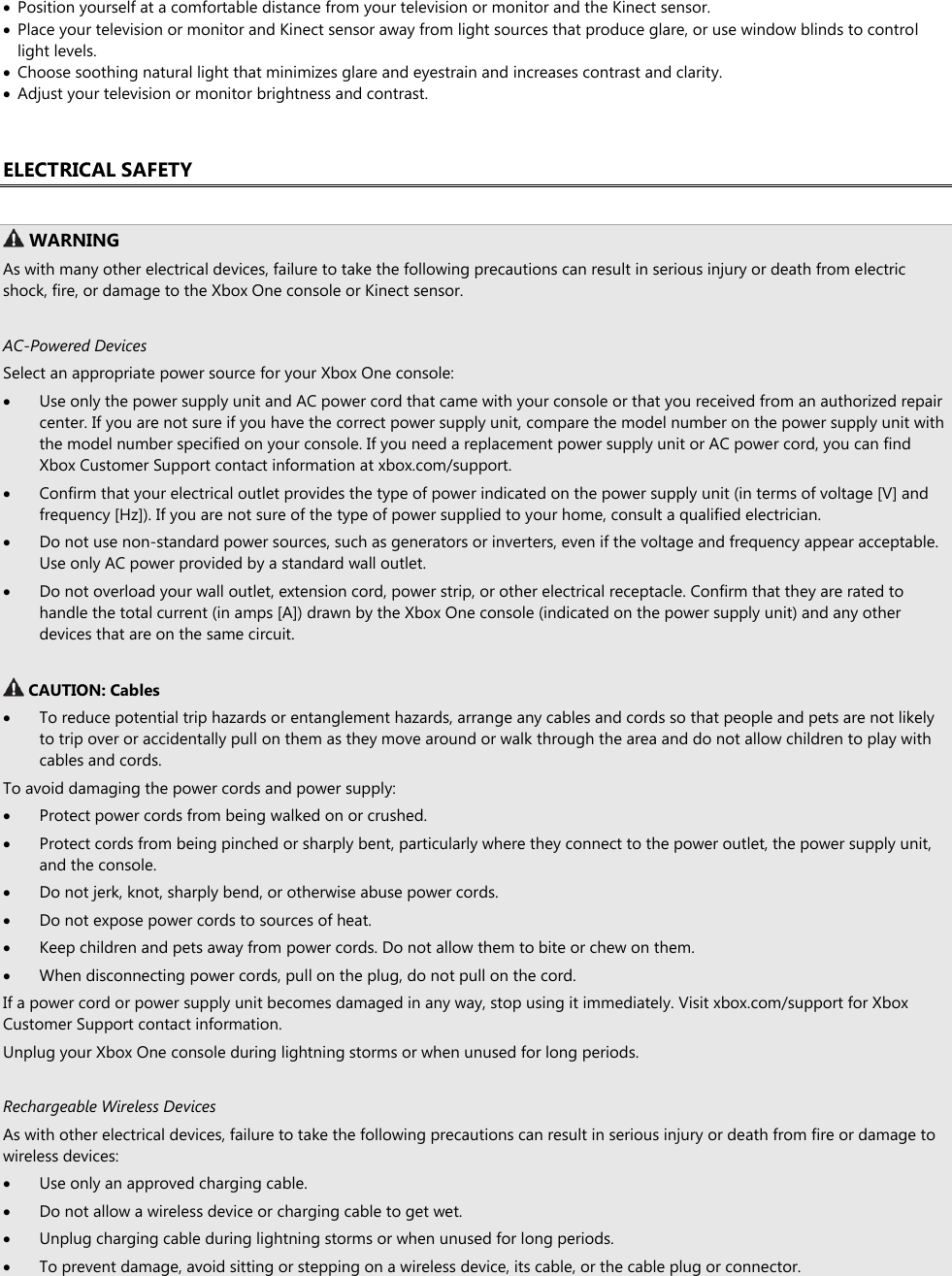  Position yourself at a comfortable distance from your television or monitor and the Kinect sensor.  Place your television or monitor and Kinect sensor away from light sources that produce glare, or use window blinds to control light levels.  Choose soothing natural light that minimizes glare and eyestrain and increases contrast and clarity.  Adjust your television or monitor brightness and contrast.  ELECTRICAL SAFETY   WARNING As with many other electrical devices, failure to take the following precautions can result in serious injury or death from electric shock, fire, or damage to the Xbox One console or Kinect sensor.  AC-Powered Devices Select an appropriate power source for your Xbox One console:  Use only the power supply unit and AC power cord that came with your console or that you received from an authorized repair center. If you are not sure if you have the correct power supply unit, compare the model number on the power supply unit with the model number specified on your console. If you need a replacement power supply unit or AC power cord, you can find Xbox Customer Support contact information at xbox.com/support.  Confirm that your electrical outlet provides the type of power indicated on the power supply unit (in terms of voltage [V] and frequency [Hz]). If you are not sure of the type of power supplied to your home, consult a qualified electrician.  Do not use non-standard power sources, such as generators or inverters, even if the voltage and frequency appear acceptable. Use only AC power provided by a standard wall outlet.  Do not overload your wall outlet, extension cord, power strip, or other electrical receptacle. Confirm that they are rated to handle the total current (in amps [A]) drawn by the Xbox One console (indicated on the power supply unit) and any other devices that are on the same circuit.   CAUTION: Cables  To reduce potential trip hazards or entanglement hazards, arrange any cables and cords so that people and pets are not likely to trip over or accidentally pull on them as they move around or walk through the area and do not allow children to play with cables and cords. To avoid damaging the power cords and power supply:  Protect power cords from being walked on or crushed.  Protect cords from being pinched or sharply bent, particularly where they connect to the power outlet, the power supply unit, and the console.  Do not jerk, knot, sharply bend, or otherwise abuse power cords.  Do not expose power cords to sources of heat.  Keep children and pets away from power cords. Do not allow them to bite or chew on them.  When disconnecting power cords, pull on the plug, do not pull on the cord. If a power cord or power supply unit becomes damaged in any way, stop using it immediately. Visit xbox.com/support for Xbox Customer Support contact information. Unplug your Xbox One console during lightning storms or when unused for long periods.  Rechargeable Wireless Devices As with other electrical devices, failure to take the following precautions can result in serious injury or death from fire or damage to wireless devices:  Use only an approved charging cable.  Do not allow a wireless device or charging cable to get wet.  Unplug charging cable during lightning storms or when unused for long periods.  To prevent damage, avoid sitting or stepping on a wireless device, its cable, or the cable plug or connector. 