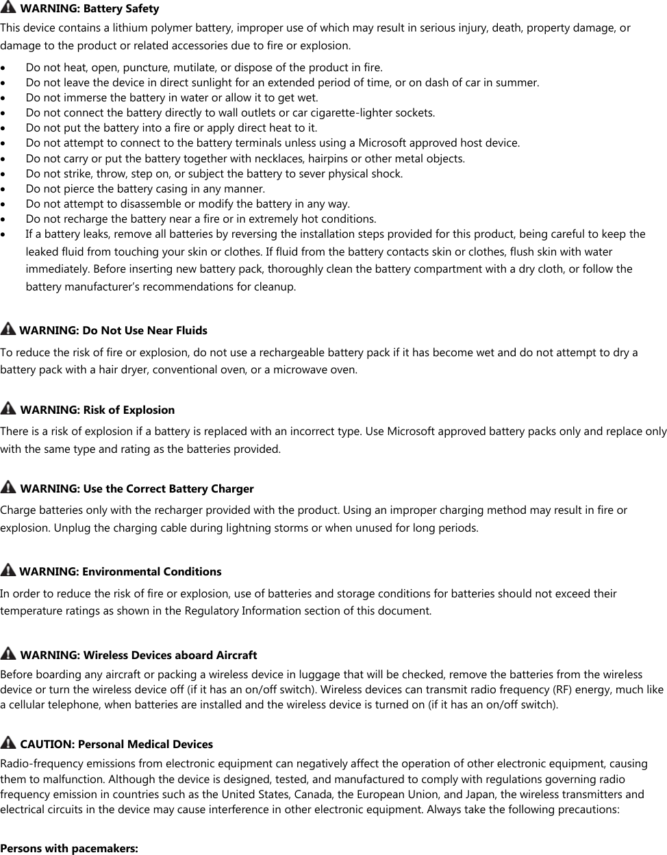    WARNING: Battery Safety  This device contains a lithium polymer battery, improper use of which may result in serious injury, death, property damage, or damage to the product or related accessories due to fire or explosion.   Do not heat, open, puncture, mutilate, or dispose of the product in fire.   Do not leave the device in direct sunlight for an extended period of time, or on dash of car in summer.  Do not immerse the battery in water or allow it to get wet.  Do not connect the battery directly to wall outlets or car cigarette-lighter sockets.   Do not put the battery into a fire or apply direct heat to it.   Do not attempt to connect to the battery terminals unless using a Microsoft approved host device.   Do not carry or put the battery together with necklaces, hairpins or other metal objects.   Do not strike, throw, step on, or subject the battery to sever physical shock.   Do not pierce the battery casing in any manner.  Do not attempt to disassemble or modify the battery in any way.   Do not recharge the battery near a fire or in extremely hot conditions.   If a battery leaks, remove all batteries by reversing the installation steps provided for this product, being careful to keep the leaked fluid from touching your skin or clothes. If fluid from the battery contacts skin or clothes, flush skin with water immediately. Before inserting new battery pack, thoroughly clean the battery compartment with a dry cloth, or follow the battery manufacturer’s recommendations for cleanup.   WARNING: Do Not Use Near Fluids To reduce the risk of fire or explosion, do not use a rechargeable battery pack if it has become wet and do not attempt to dry a battery pack with a hair dryer, conventional oven, or a microwave oven.   WARNING: Risk of Explosion There is a risk of explosion if a battery is replaced with an incorrect type. Use Microsoft approved battery packs only and replace only with the same type and rating as the batteries provided.   WARNING: Use the Correct Battery Charger Charge batteries only with the recharger provided with the product. Using an improper charging method may result in fire or explosion. Unplug the charging cable during lightning storms or when unused for long periods.   WARNING: Environmental Conditions In order to reduce the risk of fire or explosion, use of batteries and storage conditions for batteries should not exceed their temperature ratings as shown in the Regulatory Information section of this document.    WARNING: Wireless Devices aboard Aircraft Before boarding any aircraft or packing a wireless device in luggage that will be checked, remove the batteries from the wireless device or turn the wireless device off (if it has an on/off switch). Wireless devices can transmit radio frequency (RF) energy, much like a cellular telephone, when batteries are installed and the wireless device is turned on (if it has an on/off switch).   CAUTION: Personal Medical Devices Radio-frequency emissions from electronic equipment can negatively affect the operation of other electronic equipment, causing them to malfunction. Although the device is designed, tested, and manufactured to comply with regulations governing radio frequency emission in countries such as the United States, Canada, the European Union, and Japan, the wireless transmitters and electrical circuits in the device may cause interference in other electronic equipment. Always take the following precautions:  Persons with pacemakers: 