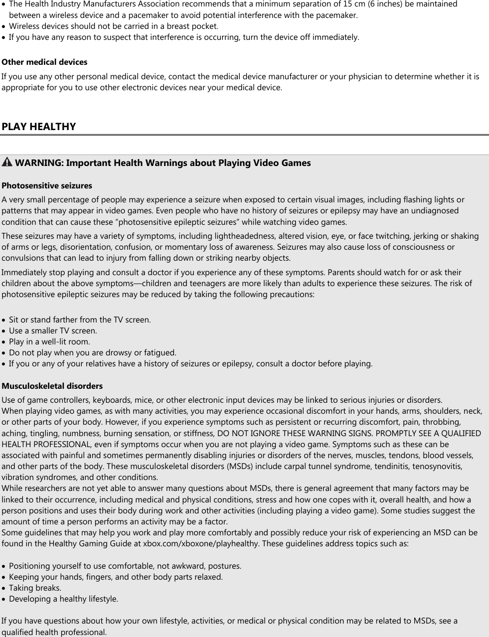  The Health Industry Manufacturers Association recommends that a minimum separation of 15 cm (6 inches) be maintained between a wireless device and a pacemaker to avoid potential interference with the pacemaker.  Wireless devices should not be carried in a breast pocket.  If you have any reason to suspect that interference is occurring, turn the device off immediately.  Other medical devices If you use any other personal medical device, contact the medical device manufacturer or your physician to determine whether it is appropriate for you to use other electronic devices near your medical device.  PLAY HEALTHY   WARNING: Important Health Warnings about Playing Video Games  Photosensitive seizures A very small percentage of people may experience a seizure when exposed to certain visual images, including flashing lights or patterns that may appear in video games. Even people who have no history of seizures or epilepsy may have an undiagnosed condition that can cause these “photosensitive epileptic seizures” while watching video games. These seizures may have a variety of symptoms, including lightheadedness, altered vision, eye, or face twitching, jerking or shaking of arms or legs, disorientation, confusion, or momentary loss of awareness. Seizures may also cause loss of consciousness or convulsions that can lead to injury from falling down or striking nearby objects. Immediately stop playing and consult a doctor if you experience any of these symptoms. Parents should watch for or ask their children about the above symptoms—children and teenagers are more likely than adults to experience these seizures. The risk of photosensitive epileptic seizures may be reduced by taking the following precautions:   Sit or stand farther from the TV screen.  Use a smaller TV screen.  Play in a well-lit room.  Do not play when you are drowsy or fatigued.  If you or any of your relatives have a history of seizures or epilepsy, consult a doctor before playing.  Musculoskeletal disorders Use of game controllers, keyboards, mice, or other electronic input devices may be linked to serious injuries or disorders. When playing video games, as with many activities, you may experience occasional discomfort in your hands, arms, shoulders, neck, or other parts of your body. However, if you experience symptoms such as persistent or recurring discomfort, pain, throbbing, aching, tingling, numbness, burning sensation, or stiffness, DO NOT IGNORE THESE WARNING SIGNS. PROMPTLY SEE A QUALIFIED HEALTH PROFESSIONAL, even if symptoms occur when you are not playing a video game. Symptoms such as these can be associated with painful and sometimes permanently disabling injuries or disorders of the nerves, muscles, tendons, blood vessels, and other parts of the body. These musculoskeletal disorders (MSDs) include carpal tunnel syndrome, tendinitis, tenosynovitis, vibration syndromes, and other conditions. While researchers are not yet able to answer many questions about MSDs, there is general agreement that many factors may be linked to their occurrence, including medical and physical conditions, stress and how one copes with it, overall health, and how a person positions and uses their body during work and other activities (including playing a video game). Some studies suggest the amount of time a person performs an activity may be a factor. Some guidelines that may help you work and play more comfortably and possibly reduce your risk of experiencing an MSD can be found in the Healthy Gaming Guide at xbox.com/xboxone/playhealthy. These guidelines address topics such as:   Positioning yourself to use comfortable, not awkward, postures.  Keeping your hands, fingers, and other body parts relaxed.  Taking breaks.  Developing a healthy lifestyle.  If you have questions about how your own lifestyle, activities, or medical or physical condition may be related to MSDs, see a qualified health professional.   