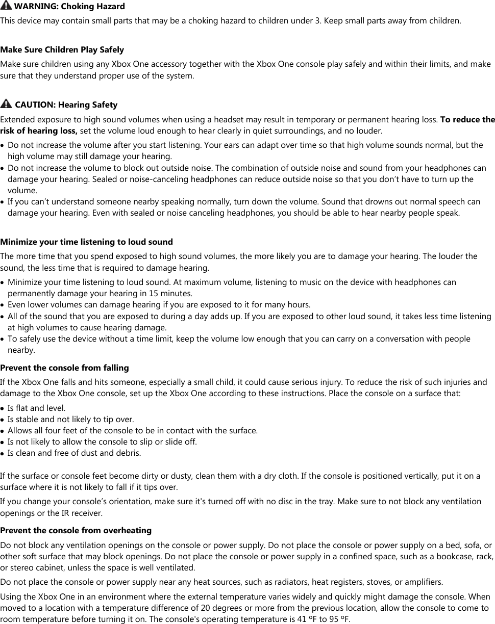   WARNING: Choking Hazard This device may contain small parts that may be a choking hazard to children under 3. Keep small parts away from children.  Make Sure Children Play Safely Make sure children using any Xbox One accessory together with the Xbox One console play safely and within their limits, and make sure that they understand proper use of the system.   CAUTION: Hearing Safety Extended exposure to high sound volumes when using a headset may result in temporary or permanent hearing loss. To reduce the risk of hearing loss, set the volume loud enough to hear clearly in quiet surroundings, and no louder.  Do not increase the volume after you start listening. Your ears can adapt over time so that high volume sounds normal, but the high volume may still damage your hearing.  Do not increase the volume to block out outside noise. The combination of outside noise and sound from your headphones can damage your hearing. Sealed or noise-canceling headphones can reduce outside noise so that you don’t have to turn up the volume.  If you can’t understand someone nearby speaking normally, turn down the volume. Sound that drowns out normal speech can damage your hearing. Even with sealed or noise canceling headphones, you should be able to hear nearby people speak.  Minimize your time listening to loud sound The more time that you spend exposed to high sound volumes, the more likely you are to damage your hearing. The louder the sound, the less time that is required to damage hearing.  Minimize your time listening to loud sound. At maximum volume, listening to music on the device with headphones can permanently damage your hearing in 15 minutes.  Even lower volumes can damage hearing if you are exposed to it for many hours.  All of the sound that you are exposed to during a day adds up. If you are exposed to other loud sound, it takes less time listening at high volumes to cause hearing damage.  To safely use the device without a time limit, keep the volume low enough that you can carry on a conversation with people nearby. Prevent the console from falling If the Xbox One falls and hits someone, especially a small child, it could cause serious injury. To reduce the risk of such injuries and damage to the Xbox One console, set up the Xbox One according to these instructions. Place the console on a surface that:  Is flat and level.  Is stable and not likely to tip over.  Allows all four feet of the console to be in contact with the surface.  Is not likely to allow the console to slip or slide off.  Is clean and free of dust and debris.  If the surface or console feet become dirty or dusty, clean them with a dry cloth. If the console is positioned vertically, put it on a surface where it is not likely to fall if it tips over. If you change your console’s orientation, make sure it&apos;s turned off with no disc in the tray. Make sure to not block any ventilation openings or the IR receiver. Prevent the console from overheating Do not block any ventilation openings on the console or power supply. Do not place the console or power supply on a bed, sofa, or other soft surface that may block openings. Do not place the console or power supply in a confined space, such as a bookcase, rack, or stereo cabinet, unless the space is well ventilated. Do not place the console or power supply near any heat sources, such as radiators, heat registers, stoves, or amplifiers. Using the Xbox One in an environment where the external temperature varies widely and quickly might damage the console. When moved to a location with a temperature difference of 20 degrees or more from the previous location, allow the console to come to room temperature before turning it on. The console&apos;s operating temperature is 41 ºF to 95 ºF.  