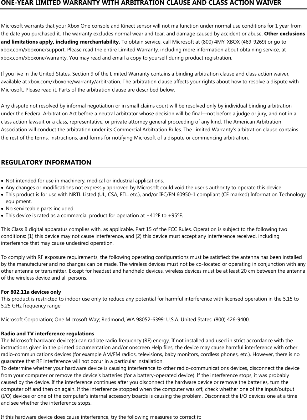 ONE-YEAR LIMITED WARRANTY WITH ARBITRATION CLAUSE AND CLASS ACTION WAIVER  Microsoft warrants that your Xbox One console and Kinect sensor will not malfunction under normal use conditions for 1 year from the date you purchased it. The warranty excludes normal wear and tear, and damage caused by accident or abuse. Other exclusions and limitations apply, including merchantability. To obtain service, call Microsoft at (800) 4MY-XBOX (469-9269) or go to xbox.com/xboxone/support. Please read the entire Limited Warranty, including more information about obtaining service, at xbox.com/xboxone/warranty. You may read and email a copy to yourself during product registration.   If you live in the United States, Section 9 of the Limited Warranty contains a binding arbitration clause and class action waiver, available at xbox.com/xboxone/warranty/arbitration. The arbitration clause affects your rights about how to resolve a dispute with Microsoft. Please read it. Parts of the arbitration clause are described below.  Any dispute not resolved by informal negotiation or in small claims court will be resolved only by individual binding arbitration under the Federal Arbitration Act before a neutral arbitrator whose decision will be final—not before a judge or jury, and not in a class action lawsuit or a class, representative, or private attorney general proceeding of any kind. The American Arbitration Association will conduct the arbitration under its Commercial Arbitration Rules. The Limited Warranty’s arbitration clause contains the rest of the terms, instructions, and forms for notifying Microsoft of a dispute or commencing arbitration.  REGULATORY INFORMATION   Not intended for use in machinery, medical or industrial applications.  Any changes or modifications not expressly approved by Microsoft could void the user’s authority to operate this device.  This product is for use with NRTL Listed (UL, CSA, ETL, etc.), and/or IEC/EN 60950-1 compliant (CE marked) Information Technology equipment.  No serviceable parts included.  This device is rated as a commercial product for operation at +41ºF to +95ºF.  This Class B digital apparatus complies with, as applicable, Part 15 of the FCC Rules. Operation is subject to the following two conditions: (1) this device may not cause interference, and (2) this device must accept any interference received, including interference that may cause undesired operation.  To comply with RF exposure requirements, the following operating configurations must be satisfied: the antenna has been installed by the manufacturer and no changes can be made. The wireless devices must not be co-located or operating in conjunction with any other antenna or transmitter. Except for headset and handheld devices, wireless devices must be at least 20 cm between the antenna of the wireless device and all persons.  For 802.11a devices only This product is restricted to indoor use only to reduce any potential for harmful interference with licensed operation in the 5.15 to 5.25 GHz frequency range.  Microsoft Corporation; One Microsoft Way; Redmond, WA 98052-6399; U.S.A. United States: (800) 426-9400.  Radio and TV interference regulations The Microsoft hardware device(s) can radiate radio frequency (RF) energy. If not installed and used in strict accordance with the instructions given in the printed documentation and/or onscreen Help files, the device may cause harmful interference with other radio-communications devices (for example AM/FM radios, televisions, baby monitors, cordless phones, etc.). However, there is no guarantee that RF interference will not occur in a particular installation. To determine whether your hardware device is causing interference to other radio-communications devices, disconnect the device from your computer or remove the device’s batteries (for a battery-operated device). If the interference stops, it was probably caused by the device. If the interference continues after you disconnect the hardware device or remove the batteries, turn the computer off and then on again. If the interference stopped when the computer was off, check whether one of the input/output (I/O) devices or one of the computer&apos;s internal accessory boards is causing the problem. Disconnect the I/O devices one at a time and see whether the interference stops.  If this hardware device does cause interference, try the following measures to correct it: 