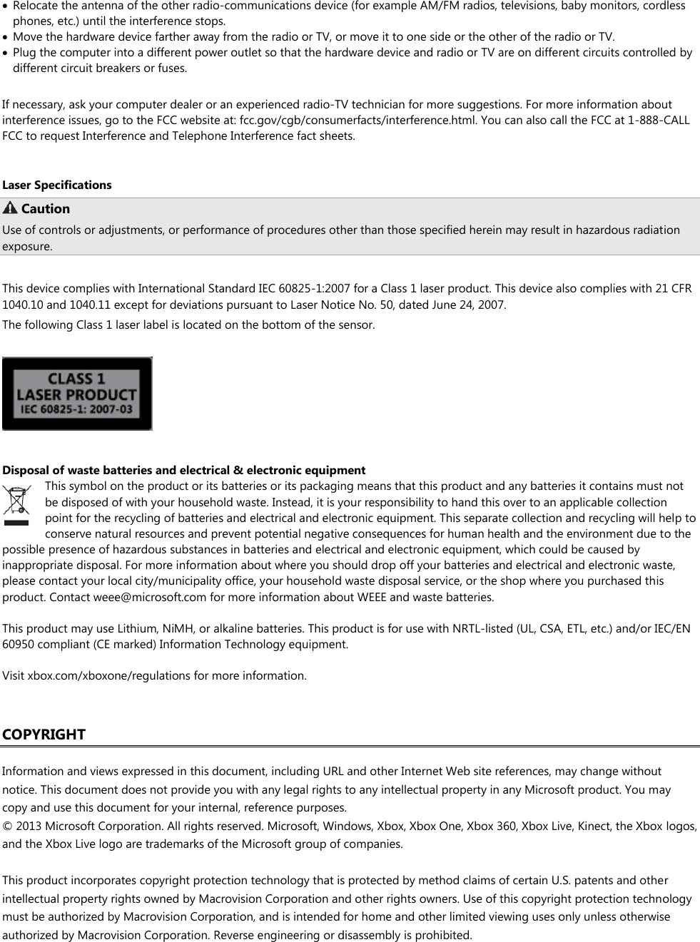   Relocate the antenna of the other radio-communications device (for example AM/FM radios, televisions, baby monitors, cordless phones, etc.) until the interference stops.   Move the hardware device farther away from the radio or TV, or move it to one side or the other of the radio or TV.   Plug the computer into a different power outlet so that the hardware device and radio or TV are on different circuits controlled by different circuit breakers or fuses.  If necessary, ask your computer dealer or an experienced radio-TV technician for more suggestions. For more information about interference issues, go to the FCC website at: fcc.gov/cgb/consumerfacts/interference.html. You can also call the FCC at 1-888-CALL FCC to request Interference and Telephone Interference fact sheets.  Laser Specifications  Caution Use of controls or adjustments, or performance of procedures other than those specified herein may result in hazardous radiation exposure.  This device complies with International Standard IEC 60825-1:2007 for a Class 1 laser product. This device also complies with 21 CFR 1040.10 and 1040.11 except for deviations pursuant to Laser Notice No. 50, dated June 24, 2007. The following Class 1 laser label is located on the bottom of the sensor.     Disposal of waste batteries and electrical &amp; electronic equipment This symbol on the product or its batteries or its packaging means that this product and any batteries it contains must not be disposed of with your household waste. Instead, it is your responsibility to hand this over to an applicable collection point for the recycling of batteries and electrical and electronic equipment. This separate collection and recycling will help to conserve natural resources and prevent potential negative consequences for human health and the environment due to the possible presence of hazardous substances in batteries and electrical and electronic equipment, which could be caused by inappropriate disposal. For more information about where you should drop off your batteries and electrical and electronic waste, please contact your local city/municipality office, your household waste disposal service, or the shop where you purchased this product. Contact weee@microsoft.com for more information about WEEE and waste batteries.  This product may use Lithium, NiMH, or alkaline batteries. This product is for use with NRTL-listed (UL, CSA, ETL, etc.) and/or IEC/EN 60950 compliant (CE marked) Information Technology equipment.  Visit xbox.com/xboxone/regulations for more information.   COPYRIGHT  Information and views expressed in this document, including URL and other Internet Web site references, may change without notice. This document does not provide you with any legal rights to any intellectual property in any Microsoft product. You may copy and use this document for your internal, reference purposes. © 2013 Microsoft Corporation. All rights reserved. Microsoft, Windows, Xbox, Xbox One, Xbox 360, Xbox Live, Kinect, the Xbox logos, and the Xbox Live logo are trademarks of the Microsoft group of companies.  This product incorporates copyright protection technology that is protected by method claims of certain U.S. patents and other intellectual property rights owned by Macrovision Corporation and other rights owners. Use of this copyright protection technology must be authorized by Macrovision Corporation, and is intended for home and other limited viewing uses only unless otherwise authorized by Macrovision Corporation. Reverse engineering or disassembly is prohibited. 