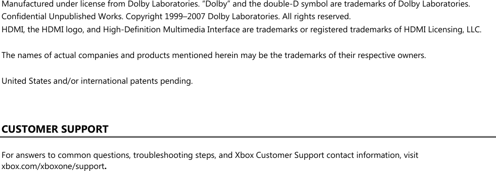  Manufactured under license from Dolby Laboratories. “Dolby” and the double-D symbol are trademarks of Dolby Laboratories. Confidential Unpublished Works. Copyright 1999–2007 Dolby Laboratories. All rights reserved. HDMI, the HDMI logo, and High-Definition Multimedia Interface are trademarks or registered trademarks of HDMI Licensing, LLC.  The names of actual companies and products mentioned herein may be the trademarks of their respective owners.  United States and/or international patents pending.    CUSTOMER SUPPORT  For answers to common questions, troubleshooting steps, and Xbox Customer Support contact information, visit xbox.com/xboxone/support.  