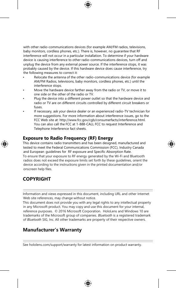    with other radio-communications devices (for example AM/FM radios, televisions, baby monitors, cordless phones, etc.). There is, however, no guarantee that RF interference will not occur in a particular installation. To determine if your hardware device is causing interference to other radio-communications devices, turn off and unplug the device from any external power source. If the interference stops, it was probably caused by the device. If this hardware device does cause interference, try the following measures to correct it: • Relocate the antenna of the other radio-communications device (for example AM/FM Radios, televisions, baby monitors, cordless phones, etc.) until the interference stops. • Move the hardware device farther away from the radio or TV, or move it to one side or the other of the radio or TV. • Plug the device into a different power outlet so that the hardware device and radio or TV are on different circuits controlled by different circuit breakers or fuses. • If necessary, ask your device dealer or an experienced radio-TV technician for more suggestions. For more information about interference issues, go to the FCC Web site at: http://www.fcc.gov/cgb/consumerfacts/interference.html. You can also call the FCC at 1-888-CALL FCC to request Interference and Telephone Interference fact sheets.  Exposure to Radio Frequency (RF) Energy This device contains radio transmitters and has been designed, manufactured and tested to meet the Federal Communications Commission (FCC), Industry Canada and European guidelines for  RF exposure and Specific Absorption Rate. To ensure that your exposure to RF energy generated by the Wi-Fi and Bluetooth radios does not exceed the exposure limits set forth by these guidelines, orient the device according to the instructions given in the printed documentation and/or onscreen help files.  COPYRIGHT Information and views expressed in this document, including URL and other Internet Web site references, may change without notice. This document does not provide you with any legal rights to any intellectual property in any Microsoft product. You may copy and use this document for your internal, reference purposes.  © 2016 Microsoft Corporation.  HoloLens and Windows 10 are trademarks of the Microsoft group of companies. Bluetooth is a registered trademark of Bluetooth SIG, Inc. All other trademarks are property of their respective owners.  Manufacturer’s Warranty See hololens.com/support/warranty for latest information on product warranty.  