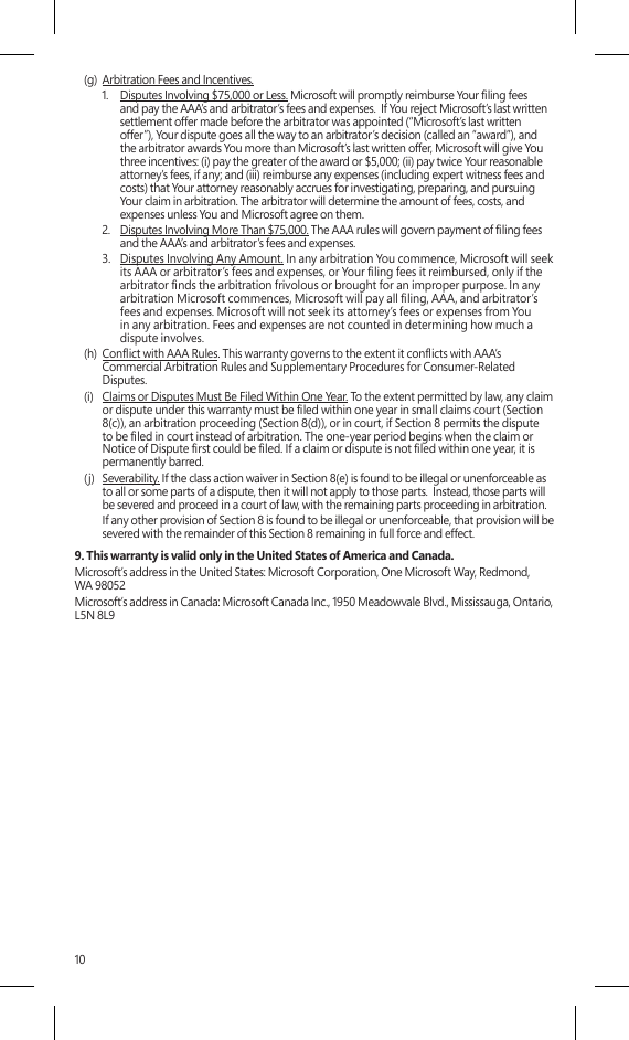 10(g)  Arbitration Fees and Incentives.1.  Disputes Involving $75,000 or Less. Microsoft will promptly reimburse Your ling fees and pay the AAA’s and arbitrator’s fees and expenses.  If You reject Microsoft’s last written settlement offer made before the arbitrator was appointed (“Microsoft’s last written offer”), Your dispute goes all the way to an arbitrator’s decision (called an “award”), and the arbitrator awards You more than Microsoft’s last written offer, Microsoft will give You three incentives: (i) pay the greater of the award or $5,000; (ii) pay twice Your reasonable attorney’s fees, if any; and (iii) reimburse any expenses (including expert witness fees and costs) that Your attorney reasonably accrues for investigating, preparing, and pursuing Your claim in arbitration. The arbitrator will determine the amount of fees, costs, and expenses unless You and Microsoft agree on them. 2.  Disputes Involving More Than $75,000. The AAA rules will govern payment of ling fees and the AAA’s and arbitrator’s fees and expenses.3.  Disputes Involving Any Amount. In any arbitration You commence, Microsoft will seek its AAA or arbitrator’s fees and expenses, or Your ling fees it reimbursed, only if the arbitrator nds the arbitration frivolous or brought for an improper purpose. In any arbitration Microsoft commences, Microsoft will pay all ling, AAA, and arbitrator’s fees and expenses. Microsoft will not seek its attorney’s fees or expenses from You in any arbitration. Fees and expenses are not counted in determining how much a dispute involves.(h)  Conict with AAA Rules. This warranty governs to the extent it conicts with AAA’s Commercial Arbitration Rules and Supplementary Procedures for Consumer-Related Disputes.(i)  Claims or Disputes Must Be Filed Within One Year. To the extent permitted by law, any claim or dispute under this warranty must be led within one year in small claims court (Section 8(c)), an arbitration proceeding (Section 8(d)), or in court, if Section 8 permits the dispute to be led in court instead of arbitration. The one-year period begins when the claim or Notice of Dispute rst could be led. If a claim or dispute is not led within one year, it is permanently barred. (j)  Severability. If the class action waiver in Section 8(e) is found to be illegal or unenforceable as to all or some parts of a dispute, then it will not apply to those parts.  Instead, those parts will be severed and proceed in a court of law, with the remaining parts proceeding in arbitration.    If any other provision of Section 8 is found to be illegal or unenforceable, that provision will be severed with the remainder of this Section 8 remaining in full force and effect.9. This warranty is valid only in the United States of America and Canada.Microsoft’s address in the United States: Microsoft Corporation, One Microsoft Way, Redmond, WA 98052Microsoft’s address in Canada: Microsoft Canada Inc., 1950 Meadowvale Blvd., Mississauga, Ontario, L5N 8L9