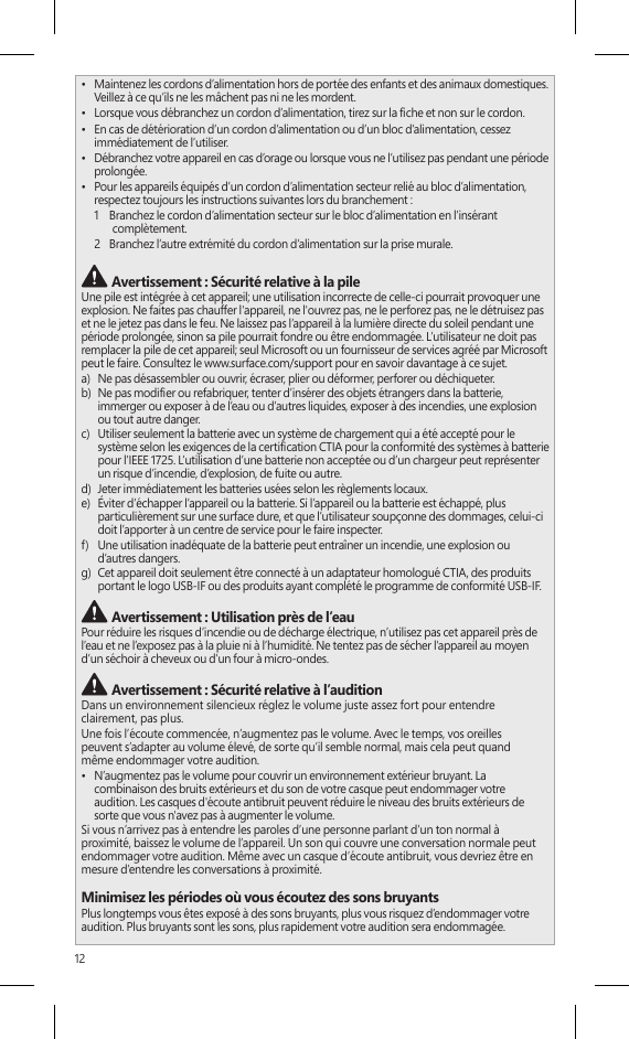 12•  Maintenez les cordons d’alimentation hors de portée des enfants et des animaux domestiques. Veillez à ce qu’ils ne les mâchent pas ni ne les mordent.•  Lorsque vous débranchez un cordon d’alimentation, tirez sur la che et non sur le cordon.•  En cas de détérioration d’un cordon d’alimentation ou d’un bloc d’alimentation, cessez immédiatement de l’utiliser. •  Débranchez votre appareil en cas d’orage ou lorsque vous ne l’utilisez pas pendant une période prolongée.•  Pour les appareils équipés d’un cordon d’alimentation secteur relié au bloc d’alimentation, respectez toujours les instructions suivantes lors du branchement :1    Branchez le cordon d’alimentation secteur sur le bloc d’alimentation en l’insérant complètement.2   Branchez l’autre extrémité du cordon d’alimentation sur la prise murale. Avertissement : Sécurité relative à la pileUne pile est intégrée à cet appareil; une utilisation incorrecte de celle-ci pourrait provoquer une explosion. Ne faites pas chauffer l&apos;appareil, ne l&apos;ouvrez pas, ne le perforez pas, ne le détruisez pas et ne le jetez pas dans le feu. Ne laissez pas l’appareil à la lumière directe du soleil pendant une période prolongée, sinon sa pile pourrait fondre ou être endommagée. L’utilisateur ne doit pas remplacer la pile de cet appareil; seul Microsoft ou un fournisseur de services agréé par Microsoft peut le faire. Consultez le www.surface.com/support pour en savoir davantage à ce sujet.a)   Ne pas désassembler ou ouvrir, écraser, plier ou déformer, perforer ou déchiqueter.b)   Ne pas modier ou refabriquer, tenter d’insérer des objets étrangers dans la batterie, immerger ou exposer à de l’eau ou d’autres liquides, exposer à des incendies, une explosion ou tout autre danger.c)   Utiliser seulement la batterie avec un système de chargement qui a été accepté pour le système selon les exigences de la certication CTIA pour la conformité des systèmes à batterie pour l’IEEE 1725. L’utilisation d’une batterie non acceptée ou d’un chargeur peut représenter un risque d’incendie, d’explosion, de fuite ou autre.d)   Jeter immédiatement les batteries usées selon les règlements locaux.e)   Éviter d’échapper l’appareil ou la batterie. Si l’appareil ou la batterie est échappé, plus particulièrement sur une surface dure, et que l’utilisateur soupçonne des dommages, celui-ci doit l’apporter à un centre de service pour le faire inspecter.f)   Une utilisation inadéquate de la batterie peut entraîner un incendie, une explosion ou d’autres dangers.g)   Cet appareil doit seulement être connecté à un adaptateur homologué CTIA, des produits portant le logo USB-IF ou des produits ayant complété le programme de conformité USB-IF. Avertissement : Utilisation près de l’eauPour réduire les risques d’incendie ou de décharge électrique, n’utilisez pas cet appareil près de l’eau et ne l’exposez pas à la pluie ni à l’humidité. Ne tentez pas de sécher l’appareil au moyen d’un séchoir à cheveux ou d’un four à micro-ondes. Avertissement : Sécurité relative à l’auditionDans un environnement silencieux réglez le volume juste assez fort pour entendre clairement, pas plus.Une fois l’écoute commencée, n’augmentez pas le volume. Avec le temps, vos oreilles  peuvent s’adapter au volume élevé, de sorte qu’il semble normal, mais cela peut quand  même endommager votre audition.•  N’augmentez pas le volume pour couvrir un environnement extérieur bruyant. La combinaison des bruits extérieurs et du son de votre casque peut endommager votre audition. Les casques d&apos;écoute antibruit peuvent réduire le niveau des bruits extérieurs de sorte que vous n&apos;avez pas à augmenter le volume.Si vous n’arrivez pas à entendre les paroles d’une personne parlant d’un ton normal à proximité, baissez le volume de l’appareil. Un son qui couvre une conversation normale peut endommager votre audition. Même avec un casque d’écoute antibruit, vous devriez être en mesure d’entendre les conversations à proximité.Minimisez les périodes où vous écoutez des sons bruyantsPlus longtemps vous êtes exposé à des sons bruyants, plus vous risquez d’endommager votre audition. Plus bruyants sont les sons, plus rapidement votre audition sera endommagée.