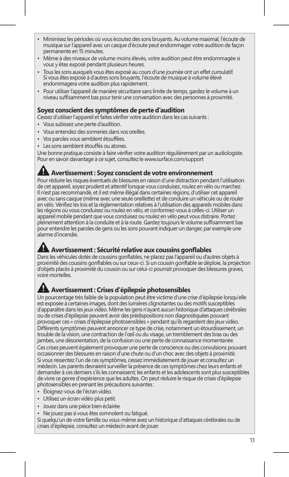 13•  Minimisez les périodes où vous écoutez des sons bruyants. Au volume maximal, l’écoute de musique sur l’appareil avec un casque d’écoute peut endommager votre audition de façon permanente en 15 minutes.•  Même à des niveaux de volume moins élevés, votre audition peut être endommagée si  vous y êtes exposé pendant plusieurs heures.•  Tous les sons auxquels vous êtes exposé au cours d’une journée ont un effet cumulatif.  Si vous êtes exposé à d’autres sons bruyants, l’écoute de musique à volume élevé endommagera votre audition plus rapidement.•  Pour utiliser l’appareil de manière sécuritaire sans limite de temps, gardez le volume à un niveau sufsamment bas pour tenir une conversation avec des personnes à proximité.Soyez conscient des symptômes de perte d’auditionCessez d’utiliser l&apos;appareil et faites vérier votre audition dans les cas suivants :•  Vous subissez une perte d’audition.•  Vous entendez des sonneries dans vos oreilles.•  Vos paroles vous semblent étouffées.•  Les sons semblent étouffés ou atones.Une bonne pratique consiste à faire vérier votre audition régulièrement par un audiologiste. Pour en savoir davantage à ce sujet, consultez le www.surface.com/support Avertissement : Soyez conscient de votre environnementPour réduire les risques éventuels de blessures en raison d’une distraction pendant l’utilisation  de cet appareil, soyez prudent et attentif lorsque vous conduisez, roulez en vélo ou marchez.  Il n’est pas recommandé, et il est même illégal dans certaines régions, d’utiliser cet appareil  avec ou sans casque (même avec une seule oreillette) et de conduire un véhicule ou de rouler  en vélo. Vériez les lois et la réglementation relatives à l’utilisation des appareils mobiles dans  les régions où vous conduisez ou roulez en vélo, et conformez-vous à celles-ci. Utiliser un appareil mobile pendant que vous conduisez ou roulez en vélo peut vous distraire. Portez pleinement attention à la conduite et à la route. Gardez toujours le volume sufsamment bas pour entendre les paroles de gens ou les sons pouvant indiquer un danger, par exemple une alarme d’incendie. Avertissement : Sécurité relative aux coussins gonablesDans les véhicules dotés de coussins gonables, ne placez pas l’appareil ou d’autres objets à proximité des coussins gonables ou sur ceux-ci. Si un coussin gonable se déploie, la projection d’objets placés à proximité du coussin ou sur celui-ci pourrait provoquer des blessures graves, voire mortelles. Avertissement : Crises d&apos;épilepsie photosensiblesUn pourcentage très faible de la population peut être victime d&apos;une crise d&apos;épilepsie lorsqu&apos;elle est exposée à certaines images, dont des lumières clignotantes ou des motifs susceptibles d’apparaître dans les jeux vidéo. Même les gens n’ayant aucun historique d’attaques cérébrales  ou de crises d’épilepsie peuvent avoir des prédispositions non diagnostiquées pouvant  provoquer ces « crises d’épilepsie photosensibles » pendant qu’ils regardent des jeux vidéo.Différents symptômes peuvent annoncer ce type de crise, notamment un étourdissement, un trouble de la vision, une contraction de l’œil ou du visage, un tremblement des bras ou des jambes, une désorientation, de la confusion ou une perte de connaissance momentanée.Ces crises peuvent également provoquer une perte de conscience ou des convulsions pouvant occasionner des blessures en raison d&apos;une chute ou d&apos;un choc avec des objets à proximité.Si vous ressentez l’un de ces symptômes, cessez immédiatement de jouer et consultez un médecin. Les parents devraient surveiller la présence de ces symptômes chez leurs enfants et demander à ces derniers s’ils les connaissent; les enfants et les adolescents sont plus susceptibles de vivre ce genre d&apos;expérience que les adultes. On peut réduire le risque de crises d’épilepsie photosensibles en prenant les précautions suivantes :•  Éloignez-vous de l’écran vidéo.•  Utilisez un écran vidéo plus petit.•  Jouez dans une pièce bien éclairée.•  Ne jouez pas si vous êtes somnolent ou fatigué.Si quelqu’un de votre famille ou vous-même avez un historique d&apos;attaques cérébrales ou de crises d’épilepsie, consultez un médecin avant de jouer.