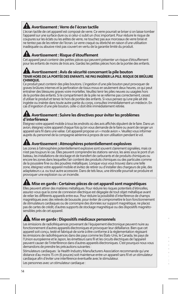 14•  Devraient toujours garder l’appareil (s’il est allumé) à plus de 15 cm (6 pouces) du stimulateur.•  Ne devraient pas transporter l’appareil dans leur poche poitrine.•  Si vous avez des raisons de soupçonner la présence d’interférences, éteignez l’appareil immédiatement.Autres dispositifs médicauxSi vous utilisez tout autre dispositif médical personnel, consultez son fabricant ou votre médecin pour établir s’il est pertinent pour vous d’utiliser d’autres appareils électroniques à proximité de votre dispositif médical. Mise en garde : Avertissement relatif à la santéL&apos;utilisation de dispositifs électroniques de saisie peut être associée à des blessures ou à des troubles graves. Lorsque vous utilisez un ordinateur dans plusieurs activités, vous pouvez ressentir à l’occasion de l’inconfort dans vos mains, vos bras, vos épaules, votre cou ou d’autres parties de votre corps. Cependant, si vous ressentez des symptômes comme un inconfort récurrent, de la douleur, des pulsations, des courbatures, des picotements, de l&apos;engourdissement, une sensation de brûlure ou des raideurs, N’IGNOREZ PAS CES SIGNES AVANT-COUREURS. CONSULTEZ RAPIDEMENT UN PROFESSIONNEL DE LA SANTÉ QUALIFIÉ, même si ces symptômes surviennent alors que vous ne travaillez pas à votre ordinateur. Ceux-ci peuvent être associés à des blessures douloureuses et parfois incapacitantes de manière permanente ou à des troubles liés aux nerfs, aux muscles, aux tendons, ou à d’autres parties du corps.Ces troubles musculosquelettiques (TMS) comprennent le syndrome du canal carpien, la tendinite, la paraténonite et d’autres troubles médicaux. Bien que les chercheurs ne soient pas encore en mesure de répondre à plusieurs questions relatives aux TMS, ils conviennent généralement que de nombreux facteurs peuvent contribuer à leur apparition, y compris : l’état de santé général, le stress et la manière d’y faire face, les troubles médicaux et physiques ainsi que la manière dont une personne se place et se sert de son corps pendant qu’elle travaille ou accomplit d’autres activités sur l’ordinateur (y compris sa manière d’utiliser le clavier et la souris). La période de temps qu’une personne consacre à une activité peut aussi être un facteur.Le document « Healthy Computing Guide » contient certaines lignes directrices pouvant vous aider à mieux travailler sur votre ordinateur et ainsi réduire les risques de contracter un TMS; vous le trouverez à l’adresse www.surface.com/support Mise en garde : Sécurité relative à la chaleur L’appareil peut devenir très chaud pendant une utilisation normale. Il est conforme aux limites de température surface pour l’utilisateur dénies dans les normes internationales sur la Sécurité des matériels de traitement de l&apos;information (CEI 60950-1). Pour réduire les risques liés à la chaleur, suivez les lignes directrices suivantes :•  Installez votre appareil sur une surface de travail stable, permettant une bonne circulation d’air sous l’appareil et autour de celui-ci.•  Soyez prudent lorsque vous utilisez votre appareil sur un coussin, une couverture ou un autre tissu doux, car ce genre de tissu peut bloquer la circulation d’air, ce qui est susceptible de provoquer la surchauffe de l’appareil.•  Si votre appareil est sur vos genoux et devient assez chaud pour que ce soit inconfortable, enlevez-le de vos genoux et placez-le sur une surfacede travail stable.INFORMATION RÉGLEMENTAIRERecyclage des piles usagées et des déchets d’équipements électriques et électroniquesLa présence de ce symbole sur le produit, ses piles ou son emballage signie que vous ne devez jeter ni le produit, ni ses piles, avec vos ordures ménagères. Il est de votre responsabilité de les déposer dans un point de collecte spécialement prévu pour le recyclage des piles usagées et des équipements électriques et électroniques. Cette démarche de cueillette des déchets et de recyclage permet de préserver les ressources naturelles et d’éviter les risques sanitaires et écologiques qu’une mise au rebut inappropriée pourrait entraîner en raison de la présence de substances dangereuses dans les piles et les équipements électriques et électroniques. Pour plus d’information sur la façon de vous débarrasser de vos déchets électriques et électroniques et de vos piles, communiquez avec les autorités locales, votre mairie, votre service de collecte des ordures ou le magasin où vous avez acheté ce produit. Pour plus d’information sur le recyclage des piles usagées et la mise au rebut des déchets électriques et électroniques, écrivez à weee@microsoft.com. Ce produit contient une pile au lithium-ion. Avertissement : Verre de l’écran tactileL’écran tactile de cet appareil est composé de verre. Ce verre pourrait se briser si on laisse tomber l’appareil sur une surface dure ou si celui-ci subit un choc important. Pour réduire le risque de coupures sur les éclats ou les arêtes de verre, ne touchez pas aux morceaux de verre brisé et ne tentez pas de les retirer de l’écran. Le verre craqué ou ébréché en raison d&apos;une utilisation inadéquate ou abusive n’est pas couvert en vertu de la garantie limité du produit. Avertissement : Risque d’étouffementCet appareil peut contenir des petites pièces qui peuvent présenter un risque d&apos;étouffement  pour les enfants de moins de trois ans. Gardez les petites pièces hors de la portée des enfants. Avertissement : Avis de sécurité concernant la pile boutonTENIR HORS DE LA PORTÉE DES ENFANTS. NE PAS INGÉRER LA PILE. RISQUE DE BRÛLURE CHIMIQUE.  Ce produit peut contenir des piles boutons. L’ingestion d’une pile bouton peut provoquer de graves brûlures internes et la perforation de tissus mous en seulement deux heures, ce qui peut entraîner des blessures graves voire mortelles. Veuillez tenir les piles neuves ou usagées hors de la portée des enfants. Si le compartiment de la pile ne se referme pas correctement, cessez d’utiliser le produit et tenez-le hors de portée des enfants. Si vous pensez qu’une pile ait été ingérée ou insérée dans toute autre partie du corps, consultez immédiatement un médecin. En cas d’ingestion d’une pile bouton, celle-ci doit être immédiatement retirée. Avertissement : Suivre les directives pour éviter les problèmes d’interférenceÉteignez votre appareil mobile à tous les endroits où des avis afchés stipulent de le faire. Dans un avion, éteignez votre appareil chaque fois qu’on vous demande de le faire ou avant de ranger un appareil sans l dans une valise. Cet appareil propose un « mode avion ». Veuillez vous informer auprès du personnel de la compagnie aérienne à propos de son utilisation pendant le vol.  Avertissement : Atmosphères potentiellement explosivesLes zones à l’atmosphère potentiellement explosive sont souvent clairement signalées, mais ce n’est pas toujours le cas. Elles peuvent comprendre les stations-service, les aires sous le pont d’un bateau, les installations de stockage et de transfert de carburants et de produits chimiques ou encore les zones dans lesquelles l’air contient des produits chimiques ou des particules comme de la poussière ne ou des poudres métalliques. Lorsque vous vous trouvez dans une telle zone, éteignez votre appareil mobile et évitez de retirer ou d’installer des chargeurs de pile, des adaptateurs c.a. ou tout autre accessoire. Dans de tels lieux, une étincelle pourrait se produire et provoquer une explosion ou un incendie. Mise en garde : Certaines pièces de cet appareil sont magnétiquesElles peuvent attirer des matières métalliques. Pour réduire les risques potentiels d’étincelles, assurez-vous que la zone de connexion électrique est dégagée de tout objet métallique avant de relier les différents appareils entre eux. Pour réduire la possibilité d’interférence de champs magnétiques avec des relevés de boussole, pour éviter de compromettre le bon fonctionnement de stimulateurs cardiaques ou de corrompre des données sur support magnétique, ne placez pas de cartes de crédit, d’autres supports de stockage magnétique ou des dispositifs magnéto-sensibles près de cet appareil. Mise en garde : Dispositifs médicaux personnelsLes émissions de radiofréquences provenant de l’équipement électronique peuvent nuire au fonctionnement d’autres appareils électroniques et provoquer leur défaillance. Bien que cet appareil soit conçu, testé et fabriqué de sorte à être conforme à la réglementation régissant les émissions de radiofréquences dans des pays comme les États-Unis, le Canada, les pays de l’Union européenne et le Japon, les émetteurs sans l et les circuits électriques de l’appareil peuvent causer de l’interférence dans d’autres appareils électroniques. C’est pourquoi nous vous demandons de prendre les précautions suivantes :Stimulateurs cardiaques : la Health Industry Manufacturers Association recommande qu’une distance d’au moins 15 cm (6 pouces) soit maintenue entre un appareil sans l et un stimulateur cardiaque an d’éviter une interférence éventuelle avec le stimulateur.Les personnes avec un stimulateur cardiaque :