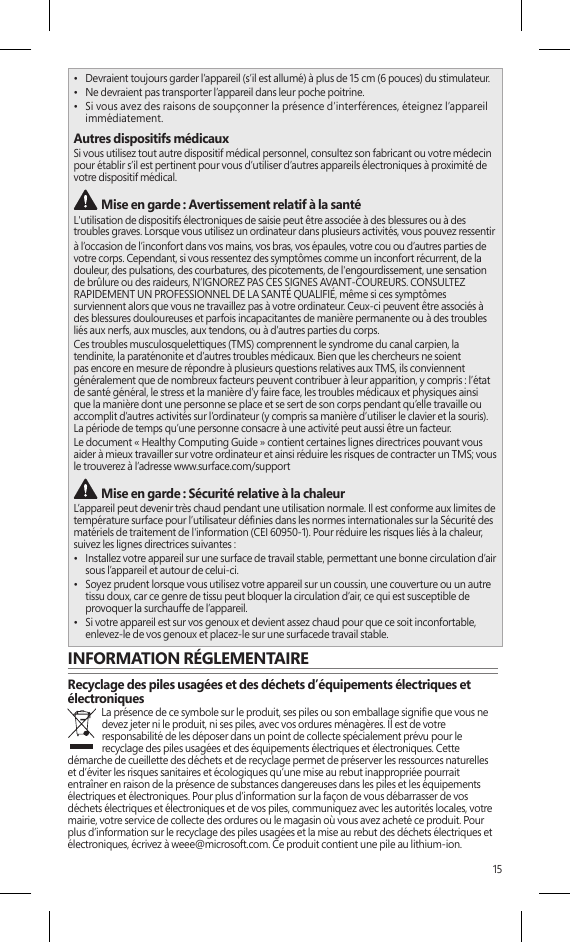 15•  Devraient toujours garder l’appareil (s’il est allumé) à plus de 15 cm (6 pouces) du stimulateur.•  Ne devraient pas transporter l’appareil dans leur poche poitrine.•  Si vous avez des raisons de soupçonner la présence d’interférences, éteignez l’appareil immédiatement.Autres dispositifs médicauxSi vous utilisez tout autre dispositif médical personnel, consultez son fabricant ou votre médecin pour établir s’il est pertinent pour vous d’utiliser d’autres appareils électroniques à proximité de votre dispositif médical. Mise en garde : Avertissement relatif à la santéL&apos;utilisation de dispositifs électroniques de saisie peut être associée à des blessures ou à des troubles graves. Lorsque vous utilisez un ordinateur dans plusieurs activités, vous pouvez ressentir à l’occasion de l’inconfort dans vos mains, vos bras, vos épaules, votre cou ou d’autres parties de votre corps. Cependant, si vous ressentez des symptômes comme un inconfort récurrent, de la douleur, des pulsations, des courbatures, des picotements, de l&apos;engourdissement, une sensation de brûlure ou des raideurs, N’IGNOREZ PAS CES SIGNES AVANT-COUREURS. CONSULTEZ RAPIDEMENT UN PROFESSIONNEL DE LA SANTÉ QUALIFIÉ, même si ces symptômes surviennent alors que vous ne travaillez pas à votre ordinateur. Ceux-ci peuvent être associés à des blessures douloureuses et parfois incapacitantes de manière permanente ou à des troubles liés aux nerfs, aux muscles, aux tendons, ou à d’autres parties du corps.Ces troubles musculosquelettiques (TMS) comprennent le syndrome du canal carpien, la tendinite, la paraténonite et d’autres troubles médicaux. Bien que les chercheurs ne soient pas encore en mesure de répondre à plusieurs questions relatives aux TMS, ils conviennent généralement que de nombreux facteurs peuvent contribuer à leur apparition, y compris : l’état de santé général, le stress et la manière d’y faire face, les troubles médicaux et physiques ainsi que la manière dont une personne se place et se sert de son corps pendant qu’elle travaille ou accomplit d’autres activités sur l’ordinateur (y compris sa manière d’utiliser le clavier et la souris). La période de temps qu’une personne consacre à une activité peut aussi être un facteur.Le document « Healthy Computing Guide » contient certaines lignes directrices pouvant vous aider à mieux travailler sur votre ordinateur et ainsi réduire les risques de contracter un TMS; vous le trouverez à l’adresse www.surface.com/support Mise en garde : Sécurité relative à la chaleur L’appareil peut devenir très chaud pendant une utilisation normale. Il est conforme aux limites de température surface pour l’utilisateur dénies dans les normes internationales sur la Sécurité des matériels de traitement de l&apos;information (CEI 60950-1). Pour réduire les risques liés à la chaleur, suivez les lignes directrices suivantes :•  Installez votre appareil sur une surface de travail stable, permettant une bonne circulation d’air sous l’appareil et autour de celui-ci.•  Soyez prudent lorsque vous utilisez votre appareil sur un coussin, une couverture ou un autre tissu doux, car ce genre de tissu peut bloquer la circulation d’air, ce qui est susceptible de provoquer la surchauffe de l’appareil.•  Si votre appareil est sur vos genoux et devient assez chaud pour que ce soit inconfortable, enlevez-le de vos genoux et placez-le sur une surfacede travail stable.INFORMATION RÉGLEMENTAIRERecyclage des piles usagées et des déchets d’équipements électriques et électroniquesLa présence de ce symbole sur le produit, ses piles ou son emballage signie que vous ne devez jeter ni le produit, ni ses piles, avec vos ordures ménagères. Il est de votre responsabilité de les déposer dans un point de collecte spécialement prévu pour le recyclage des piles usagées et des équipements électriques et électroniques. Cette démarche de cueillette des déchets et de recyclage permet de préserver les ressources naturelles et d’éviter les risques sanitaires et écologiques qu’une mise au rebut inappropriée pourrait entraîner en raison de la présence de substances dangereuses dans les piles et les équipements électriques et électroniques. Pour plus d’information sur la façon de vous débarrasser de vos déchets électriques et électroniques et de vos piles, communiquez avec les autorités locales, votre mairie, votre service de collecte des ordures ou le magasin où vous avez acheté ce produit. Pour plus d’information sur le recyclage des piles usagées et la mise au rebut des déchets électriques et électroniques, écrivez à weee@microsoft.com. Ce produit contient une pile au lithium-ion.