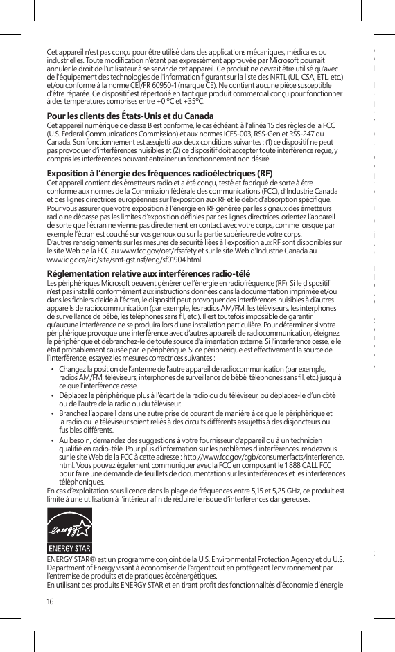 16de votre ordinateur, vous pouvez réduire la consommation d’électricité. Réduire la consommationd’électricité permet d’effectuer des économies nancières potentielles, d’avoir un environnementplus propre et de réduire les émissions de gaz à effet de serre.Pour de plus amples informations à propos d’ENERGY STAR, visitez :http://www.energystar.gov• Consultez le manuel de l’utilisateur pour connaître les paramètres d’alimentation et de réglagepar défaut.• Pour sortir la Surface du mode de veille, appuyez et maintenant le bouton d’alimentation devotre Surface.COPYRIGHTLes informations et les opinions exprimées dans ce document, y compris les références aux URL et àd’autres sites Web, sont sous réserve de modications sans préavis.Ce document ne vous confère aucun droit légal à l’égard de toute propriété intellectuelle de toutproduit Microsoft. Vous pouvez copier et utiliser ce document à des ns de référence interne.© 2013 Microsoft Corporation. Surface, Windows RT et Windows 8 Pro sont des marquesde commerce du groupe de sociétés Microsoft. Bluetooth est une marque déposée deBluetooth SIG, Inc. Toutes les autres marques de commerce appartiennent à leurs propriétairesrespectifs.GARANTIE RESTREINTEEN UTILISANT VOTRE PARAMÈTRE SUBSTITUABLE MICROSOFT SURFACE ACHETÉAUPRÈS DE MICROSOFT OU D’UN DÉTAILLANT AGRÉÉ OU D’UN REVENDEUR(« PRODUIT INFORMATIQUE MICROSOFT »), ou ACCESSOIRE DE MARQUE MICROSOFT[GT OU GTX] ACHETÉ AUPRÈS DE MICROSOFT OU D’UN DÉTAILLANT OFFICIEL OU D’UNREVENDEUR (« l’ACCESSOIRE »), VOUS ACCEPTEZ LA PRÉSENTE GARANTIE. AVANT DEL’UTILISER, VEUILLEZ LIRE CETTE GARANTIE ATTENTIVEMENT. SI VOUS N’ACCEPTEZ PASCETTE GARANTIE, N’UTILISEZ PAS VOTRE PRODUIT INFORMATIQUE MICROSOFT OUACCESSOIRE. RESTITUEZ-LE SANS L’AVOIR UTILISÉ À VOTRE DÉTAILLANT OU REVENDEUROU À MICROSOFT POUR OBTENIR UN REMBOURSEMENT.Pour obtenir de plus amples renseignements, consultez le www.surface.com/warranty.Si vous vivez aux États-Unis, la section 8 contient une clause d’arbitrage exécutoire etde renonciation aux recours collectifs. Cette section concerne vos droits en matière derésolution de litige avec Microsoft. Veuillez en lire le contenu.Cette garantie vous donne des droits légaux particuliers. Vous pouvez également bénécierd’autres droits qui varient d’un État à un autre ou d’une province à une autre.1. Garantie(a) Pendant un an à compter de la date à laquelle vous avez acheté votre produit informatiqueou accessoire Microsoft auprès de Microsoft ou d’un détaillant agréé ou d’un revendeur(« période de garantie »), Microsoft garantit, à vous seul, que le produit informatique oul’accessoire Microsoft ne subira pas de dysfonction en raison d’un défaut de pièces ou demain d’œuvre dans des conditions normales d’utilisation.(b)  Ceci est la seule garantie que Microsoft offre pour votre produit informatique ou accessoireMicrosoft. Microsoft n’accorde aucune autre garantie. Nul autre que Microsoft ne peutaccorder de garantie au nom de Microsoft.(c) SI LA LÉGISLATION DE VOTRE ÉTAT OU PROVINCE VOUS ACCORDE UNE GARANTIEIMPLICITE, Y COMPRIS UNE GARANTIE IMPLICITE DE QUALITÉ MARCHANDE OUD’ADAPTATION À UN USAGE PARTICULIER, LA DURÉE DE CETTE GARANTIE EST LIMITÉE À LAPÉRIODE DE GARANTIE. Certains États ou provinces n’autorisent pas les limitations relativesà la durée d’une garantie implicite, et les limitations susmentionnées peuvent donc ne pass’appliquer à vous.(d) Autres dénitions. L’expression « vous » désigne l’utilisateur nal primaire. L’expression« Conditions normales d’utilisation » désigne l’utilisation normale faite par unconsommateur dans des conditions normales selon le manuel d’instructions. « État »désigne un État, le district fédéral de Columbia, ainsi que tout autre territoire ou toute autrepossession des États-Unis. L’expression « États-Unis d’Amérique » inclut toutes les entitésterritoriales susmentionnées.2. Procédure de recours au service de garantie(a) Avant d’entamer la procédure de garantie, veuillez consulter les conseils de dépannagedisponibles à l’adresse suivante : www.surface.com/support.(b) Si ces conseils ne vous permettent pas de résoudre votre problème, franchissez alors lesétapes suivantes en ligne, à www.surface.com/warranty.Cet appareil n’est pas conçu pour être utilisé dans des applications mécaniques, médicales ou industrielles. Toute modication n&apos;étant pas expressément approuvée par Microsoft pourrait annuler le droit de l&apos;utilisateur à se servir de cet appareil. Ce produit ne devrait être utilisé qu&apos;avec de l&apos;équipement des technologies de l&apos;information gurant sur la liste des NRTL (UL, CSA, ETL, etc.) et/ou conforme à la norme CEI/FR 60950-1 (marque CE). Ne contient aucune pièce susceptible d’être réparée. Ce dispositif est répertorié en tant que produit commercial conçu pour fonctionner à des températures comprises entre +0 ºC et +35ºC.Pour les clients des États-Unis et du CanadaCet appareil numérique de classe B est conforme, le cas échéant, à l’alinéa 15 des règles de la FCC (U.S. Federal Communications Commission) et aux normes ICES-003, RSS-Gen et RSS-247 du Canada. Son fonctionnement est assujetti aux deux conditions suivantes : (1) ce dispositif ne peut pas provoquer d’interférences nuisibles et (2) ce dispositif doit accepter toute interférence reçue, y compris les interférences pouvant entraîner un fonctionnement non désiré. Exposition à l’énergie des fréquences radioélectriques (RF)Cet appareil contient des émetteurs radio et a été conçu, testé et fabriqué de sorte à être conforme aux normes de la Commission fédérale des communications (FCC), d’Industrie Canada et des lignes directrices européennes sur l’exposition aux RF et le débit d’absorption spécique. Pour vous assurer que votre exposition à l’énergie en RF générée par les signaux des émetteurs radio ne dépasse pas les limites d’exposition dénies par ces lignes directrices, orientez l’appareil de sorte que l’écran ne vienne pas directement en contact avec votre corps, comme lorsque par exemple l’écran est couché sur vos genoux ou sur la partie supérieure de votre corps. D’autres renseignements sur les mesures de sécurité liées à l&apos;exposition aux RF sont disponibles sur le site Web de la FCC au www.fcc.gov/oet/rfsafety et sur le site Web d’Industrie Canada au  www.ic.gc.ca/eic/site/smt-gst.nsf/eng/sf01904.htmlRéglementation relative aux interférences radio-téléLes périphériques Microsoft peuvent générer de l’énergie en radiofréquence (RF). Si le dispositif n’est pas installé conformément aux instructions données dans la documentation imprimée et/ou dans les chiers d’aide à l’écran, le dispositif peut provoquer des interférences nuisibles à d’autres appareils de radiocommunication (par exemple, les radios AM/FM, les téléviseurs, les interphones de surveillance de bébé, les téléphones sans l, etc.). Il est toutefois impossible de garantir qu’aucune interférence ne se produira lors d&apos;une installation particulière. Pour déterminer si votre périphérique provoque une interférence avec d’autres appareils de radiocommunication, éteignez le périphérique et débranchez-le de toute source d’alimentation externe. Si l’interférence cesse, elle était probablement causée par le périphérique. Si ce périphérique est effectivement la source de l’interférence, essayez les mesures correctrices suivantes :•  Changez la position de l’antenne de l’autre appareil de radiocommunication (par exemple, radios AM/FM, téléviseurs, interphones de surveillance de bébé, téléphones sans l, etc.) jusqu’à ce que l’interférence cesse. •  Déplacez le périphérique plus à l’écart de la radio ou du téléviseur, ou déplacez-le d’un côtéou de l’autre de la radio ou du téléviseur. •  Branchez l’appareil dans une autre prise de courant de manière à ce que le périphérique et la radio ou le téléviseur soient reliés à des circuits différents assujettis à des disjoncteurs ou fusibles différents. •  Au besoin, demandez des suggestions à votre fournisseur d’appareil ou à un technicien qualié en radio-télé. Pour plus d’information sur les problèmes d’interférences, rendezvous sur le site Web de la FCC à cette adresse : http://www.fcc.gov/cgb/consumerfacts/interference.html. Vous pouvez également communiquer avec la FCC en composant le 1 888 CALL FCC pour faire une demande de feuillets de documentation sur les interférences et les interférencestéléphoniques. En cas d’exploitation sous licence dans la plage de fréquences entre 5,15 et 5,25 GHz, ce produit est limité à une utilisation à l’intérieur an de réduire le risque d’interférences dangereuses. ENERGY STAR® est un programme conjoint de la U.S. Environmental Protection Agency et du U.S. Department of Energy visant à économiser de l’argent tout en protégeant l’environnement par l’entremise de produits et de pratiques écoénergétiques.En utilisant des produits ENERGY STAR et en tirant prot des fonctionnalités d’économie d’énergie 