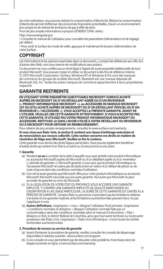 17de votre ordinateur, vous pouvez réduire la consommation d’électricité. Réduire la consommation d’électricité permet d’effectuer des économies nancières potentielles, d’avoir un environnement plus propre et de réduire les émissions de gaz à effet de serre.Pour de plus amples informations à propos d’ENERGY STAR, visitez :http://www.energystar.gov • Consultez le manuel de l’utilisateur pour connaître les paramètres d’alimentation et de réglage par défaut.• Pour sortir la Surface du mode de veille, appuyez et maintenant le bouton d’alimentation de votre Surface.COPYRIGHTLes informations et les opinions exprimées dans ce document, y compris les références aux URL et à d’autres sites Web, sont sous réserve de modications sans préavis.Ce document ne vous confère aucun droit légal à l’égard de toute propriété intellectuelle de tout produit Microsoft. Vous pouvez copier et utiliser ce document à des ns de référence interne.  © 2013 Microsoft Corporation. Surface, Windows RT et Windows 8 Pro sont des marques de commerce du groupe de sociétés Microsoft. Bluetooth est une marque déposée de Bluetooth SIG, Inc. Toutes les autres marques de commerce appartiennent à leurs propriétaires respectifs.GARANTIE RESTREINTEEN UTILISANT VOTRE PARAMÈTRE SUBSTITUABLE MICROSOFT SURFACE ACHETÉ  AUPRÈS DE MICROSOFT OU D’UN DÉTAILLANT AGRÉÉ OU D’UN REVENDEUR  (« PRODUIT INFORMATIQUE MICROSOFT »), ou ACCESSOIRE DE MARQUE MICROSOFT [GT OU GTX] ACHETÉ AUPRÈS DE MICROSOFT OU D’UN DÉTAILLANT OFFICIEL OU D’UN REVENDEUR (« l’ACCESSOIRE »), VOUS ACCEPTEZ LA PRÉSENTE GARANTIE. AVANT DE L’UTILISER, VEUILLEZ LIRE CETTE GARANTIE ATTENTIVEMENT. SI VOUS N’ACCEPTEZ PAS CETTE GARANTIE, N’UTILISEZ PAS VOTRE PRODUIT INFORMATIQUE MICROSOFT OU ACCESSOIRE. RESTITUEZ-LE SANS L’AVOIR UTILISÉ À VOTRE DÉTAILLANT OU REVENDEUR OU À MICROSOFT POUR OBTENIR UN REMBOURSEMENT. Pour obtenir de plus amples renseignements, consultez le www.surface.com/warranty.Si vous vivez aux États-Unis, la section 8 contient une clause d’arbitrage exécutoire et de renonciation aux recours collectifs. Cette section concerne vos droits en matière de résolution de litige avec Microsoft. Veuillez en lire le contenu.Cette garantie vous donne des droits légaux particuliers. Vous pouvez également bénécier d’autres droits qui varient d’un État à un autre ou d’une province à une autre. 1. Garantie(a)  Pendant un an à compter de la date à laquelle vous avez acheté votre produit informatique ou accessoire Microsoft auprès de Microsoft ou d’un détaillant agréé ou d’un revendeur (« période de garantie »), Microsoft garantit, à vous seul, que le produit informatique ou l’accessoire Microsoft ne subira pas de dysfonction en raison d’un défaut de pièces ou de main d’œuvre dans des conditions normales d’utilisation.(b)  Ceci est la seule garantie que Microsoft offre pour votre produit informatique ou accessoire Microsoft. Microsoft n’accorde aucune autre garantie. Nul autre que Microsoft ne peut accorder de garantie au nom de Microsoft.(c)  SI LA LÉGISLATION DE VOTRE ÉTAT OU PROVINCE VOUS ACCORDE UNE GARANTIE IMPLICITE, Y COMPRIS UNE GARANTIE IMPLICITE DE QUALITÉ MARCHANDE OU D’ADAPTATION À UN USAGE PARTICULIER, LA DURÉE DE CETTE GARANTIE EST LIMITÉE À LA PÉRIODE DE GARANTIE. Certains États ou provinces n’autorisent pas les limitations relatives à la durée d’une garantie implicite, et les limitations susmentionnées peuvent donc ne pas s’appliquer à vous.(d)  Autres dénitions. L’expression « vous » désigne l’utilisateur nal primaire. L’expression  « Conditions normales d’utilisation » désigne l’utilisation normale faite par un consommateur dans des conditions normales selon le manuel d’instructions. « État » désigne un État, le district fédéral de Columbia, ainsi que tout autre territoire ou toute autre possession des États-Unis. L’expression « États-Unis d’Amérique » inclut toutes les entités territoriales susmentionnées.2. Procédure de recours au service de garantie(a)  Avant d’entamer la procédure de garantie, veuillez consulter les conseils de dépannage disponibles à l’adresse suivante : www.surface.com/support.(b)  Si ces conseils ne vous permettent pas de résoudre votre problème, franchissez alors les étapes suivantes en ligne, à www.surface.com/warranty. 