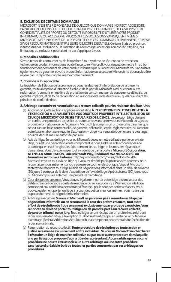 195. EXCLUSION DE CERTAINS DOMMAGES  MICROSOFT N’EST PAS RESPONSABLE DE QUELCONQUE DOMMAGE INDIRECT, ACCESSOIRE, PARTICULIER OU CONSÉCUTIF, DE QUELCONQUE PERTE DE DONNÉES, DE LA VIE PRIVÉE, DE CONFIDENTIALITÉ, DE PROFITS OU DE TOUTE IMPOSSIBILITÉ D’UTILISER VOTRE PRODUIT INFORMATIQUE OU ACCESSOIRE MICROSOFT CES EXCLUSIONS S’APPLIQUENT MÊME SI MICROSOFT A ÉTÉ INFORMÉE DE LA POSSIBILITÉ QUE CES DOMMAGES SURVIENNENT, ET MÊME SI VOS RECOURS N’ATTEIGNENT PAS LEURS OBJECTIFS ESSENTIELS. Certains États ou provinces n’autorisent pas l’exclusion ou la limitation des dommages accessoires ou consécutifs; ainsi, ces limitations ou exclusions pourraient ne pas s’appliquer à vous.6. Modalités additionnellesSi vous tentez de contourner ou de faire échec à tout système de sécurité ou de restriction technique du produit informatique ou de l’accessoire Microsoft, vous risquez de mettre n au bon fonctionnement permanent de votre produit informatique ou accessoire Microsoft. Vous annulerez également votre garantie, et votre produit informatique ou accessoire Microsoft ne pourra plus être réparé par un réparateur agréé, même contre paiement.7. Choix de la loi applicableLa législation de l’État ou de la province où vous résidez régit l’interprétation de la présente garantie, toute allégation d’infraction à celle-ci de la part de Microsoft, ainsi que toute autre réclamation (y compris en matière de protection du consommateur, de concurrence déloyale, de garantie implicite, et de toute réclamation en responsabilité civile délictuelle), quels que soient les principes de conit de droit.8. Arbitrage exécutoire et renonciation aux recours collectifs pour les résidents des États-Unis(a)  Application. Cette section s’applique à tout litige À L’EXCEPTION DES LITIGES RELATIFS À L’EXERCICE OU À LA VALIDITÉ DE VOS DROITS DE PROPRIÉTÉ INTELLECTUELLE OU DE CEUX DE MICROSOFT OU DE SES TITULAIRES DE LICENCE. L’expression Litige désigne un conit, une procédure en justice ou autre controverse entre vous et Microsoft au sujet du produit informatique ou de l’accessoire Microsoft (y compris son prix) ou cette garantie, que ce soit sur une base contractuelle, de garantie, délictuelle, légale, réglementaire, ou sur toute autre base en droit ou en équité. L’expression « Litige » se verra attribuer le sens le plus large possible dans la mesure autorisée par la loi. (b)  Avis de litige. En cas de litige, vous ou Microsoft devez remettre à l’autre partie un avis de litige, qui est une déclaration écrite comportant le nom, l’adresse et les coordonnées de la partie qui en est à l’origine, les faits donnant lieu au litige, et les mesures réparatrices demandées. Vous devez envoyer tout avis de litige par la poste à Microsoft Corporation, ATTN: LCA ARBITRATION, One Microsoft Way, Redmond, WA 98052-6399. Un formulaire se trouve à l’adresse :http://go.microsoft.com/fwlink/?linkid=245499. Microsoft enverra tout avis de litige qui vous est destiné par la poste à votre adresse si nous la connaissons ou autrement à votre adresse de courrier électronique. Vous et Microsoft tenterez de résoudre tout litige à l’aide de négociations informelles dans un délai de soixante (60) jours à compter de la date d’expédition de l’avis de litige. Après soixante (60) jours, vous ou Microsoft pouvez entamer une procédure d’arbitrage.(c)  Cour des petites créances. Vous pouvez également porter votre litige devant la cour des petites créances de votre comté de résidence ou au King County à Washington si le litige correspond aux conditions permettant d’être reçu par la cour des petites créances. Vous pouvez également porter un litige à la cour des petites créances même si vous n’avez pas auparavant mené de négociations informelles. (d)  Arbitrage exécutoire. Si vous et Microsoft ne parvenez pas à résoudre un Litige par négociation informelle ou en recourant à la cour des petites créances, tout autre effort de résolution du litige sera mené exclusivement par arbitrage exécutoire. Vous renoncez au droit de porter tout litige (ou de prendre part à un recours collectif) devant un tribunal ou un jury. Tous les litiges seront résolus par un arbitre impartial dont la décision sera dénitive, à l’exception du droit restreint d’appel en vertu de la Loi fédérale d’arbitrage (Federal Arbitration Act). Tout tribunal compétent peut contraindre l’exécution de la décision arbitrale.(e)  Renonciation au recours collectif. Toute procédure de résolution ou toute action en justice sera menée exclusivement à titre individuel. Ni vous ni Microsoft ne chercherez à résoudre un litige de manière collective ou par toute autre procédure dans laquelle une partie agit ou propose d’agir à titre de représentant. Aucun arbitrage ou aucune procédure ne pourra être associé à un autre arbitrage ou une autre procédure sans l’accord préalable écrit de toutes les parties concernées par ces arbitrages ou procédures.