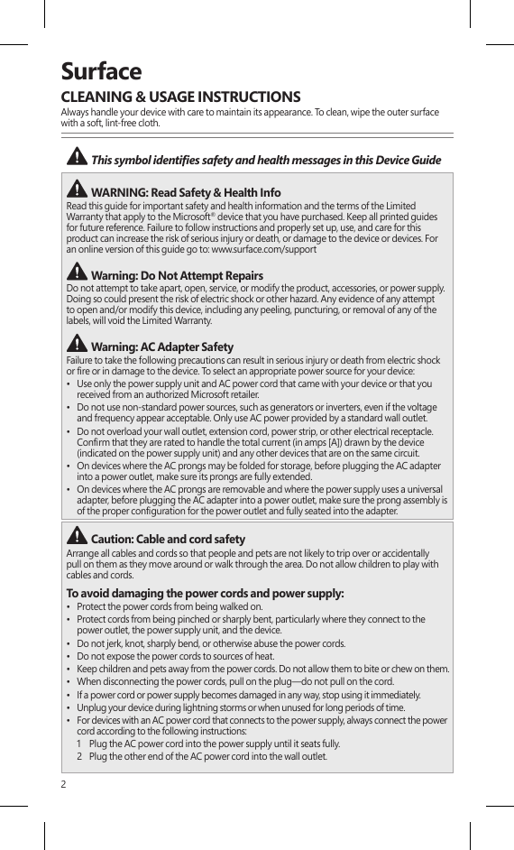 2SurfaceCLEANING &amp; USAGE INSTRUCTIONSAlways handle your device with care to maintain its appearance. To clean, wipe the outer surface with a soft, lint-free cloth. This symbol identies safety and health messages in this Device Guide  WARNING: Read Safety &amp; Health Info Read this guide for important safety and health information and the terms of the Limited Warranty that apply to the Microsoft® device that you have purchased. Keep all printed guides for future reference. Failure to follow instructions and properly set up, use, and care for this product can increase the risk of serious injury or death, or damage to the device or devices. For an online version of this guide go to: www.surface.com/support Warning: Do Not Attempt RepairsDo not attempt to take apart, open, service, or modify the product, accessories, or power supply. Doing so could present the risk of electric shock or other hazard. Any evidence of any attempt to open and/or modify this device, including any peeling, puncturing, or removal of any of the labels, will void the Limited Warranty. Warning: AC Adapter SafetyFailure to take the following precautions can result in serious injury or death from electric shock or re or in damage to the device. To select an appropriate power source for your device:•  Use only the power supply unit and AC power cord that came with your device or that you received from an authorized Microsoft retailer.•  Do not use non-standard power sources, such as generators or inverters, even if the voltage and frequency appear acceptable. Only use AC power provided by a standard wall outlet.•  Do not overload your wall outlet, extension cord, power strip, or other electrical receptacle. Conrm that they are rated to handle the total current (in amps [A]) drawn by the device (indicated on the power supply unit) and any other devices that are on the same circuit.•  On devices where the AC prongs may be folded for storage, before plugging the AC adapter into a power outlet, make sure its prongs are fully extended.•  On devices where the AC prongs are removable and where the power supply uses a universal adapter, before plugging the AC adapter into a power outlet, make sure the prong assembly is of the proper conguration for the power outlet and fully seated into the adapter. Caution: Cable and cord safetyArrange all cables and cords so that people and pets are not likely to trip over or accidentally  pull on them as they move around or walk through the area. Do not allow children to play with cables and cords.To avoid damaging the power cords and power supply:•  Protect the power cords from being walked on.•  Protect cords from being pinched or sharply bent, particularly where they connect to the  power outlet, the power supply unit, and the device.•  Do not jerk, knot, sharply bend, or otherwise abuse the power cords.•  Do not expose the power cords to sources of heat.•  Keep children and pets away from the power cords. Do not allow them to bite or chew on them.•  When disconnecting the power cords, pull on the plug—do not pull on the cord.•  If a power cord or power supply becomes damaged in any way, stop using it immediately. •  Unplug your device during lightning storms or when unused for long periods of time.•  For devices with an AC power cord that connects to the power supply, always connect the power cord according to the following instructions:1   Plug the AC power cord into the power supply until it seats fully.2   Plug the other end of the AC power cord into the wall outlet.