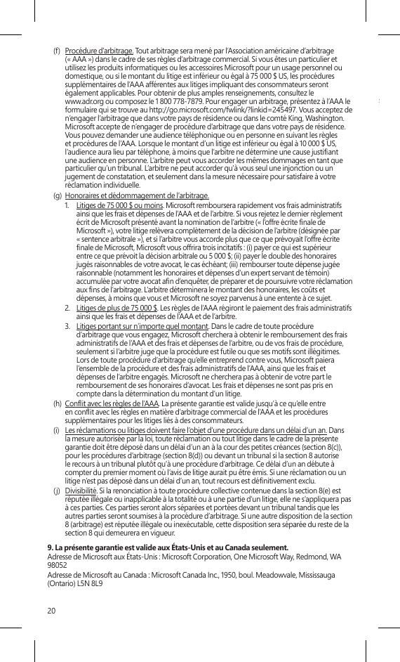 20(f)  Procédure d’arbitrage. Tout arbitrage sera mené par l’Association américaine d’arbitrage (« AAA ») dans le cadre de ses règles d’arbitrage commercial. Si vous êtes un particulier et utilisez les produits informatiques ou les accessoires Microsoft pour un usage personnel ou domestique, ou si le montant du litige est inférieur ou égal à 75 000 $ US, les procédures supplémentaires de l’AAA afférentes aux litiges impliquant des consommateurs seront également applicables. Pour obtenir de plus amples renseignements, consultez le  www.adr.org ou composez le 1 800 778-7879. Pour engager un arbitrage, présentez à l’AAA le formulaire qui se trouve au http://go.microsoft.com/fwlink/?linkid=245497. Vous acceptez de n’engager l’arbitrage que dans votre pays de résidence ou dans le comté King, Washington. Microsoft accepte de n’engager de procédure d’arbitrage que dans votre pays de résidence. Vous pouvez demander une audience téléphonique ou en personne en suivant les règles et procédures de l’AAA. Lorsque le montant d’un litige est inférieur ou égal à 10 000 $ US, l’audience aura lieu par téléphone, à moins que l’arbitre ne détermine une cause justiant une audience en personne. L’arbitre peut vous accorder les mêmes dommages en tant que particulier qu’un tribunal. L’arbitre ne peut accorder qu’à vous seul une injonction ou un jugement de constatation, et seulement dans la mesure nécessaire pour satisfaire à votre réclamation individuelle.(g)  Honoraires et dédommagement de l’arbitrage. 1.  Litiges de 75 000 $ ou moins. Microsoft remboursera rapidement vos frais administratifs ainsi que les frais et dépenses de l’AAA et de l’arbitre. Si vous rejetez le dernier règlement écrit de Microsoft présenté avant la nomination de l’arbitre (« l’offre écrite nale de Microsoft »), votre litige relèvera complètement de la décision de l’arbitre (désignée par « sentence arbitrale »), et si l’arbitre vous accorde plus que ce que prévoyait l’offre écrite nale de Microsoft, Microsoft vous offrira trois incitatifs : (i) payer ce qui est supérieur entre ce que prévoit la décision arbitrale ou 5 000 $; (ii) payer le double des honoraires jugés raisonnables de votre avocat, le cas échéant; (iii) rembourser toute dépense jugée raisonnable (notamment les honoraires et dépenses d’un expert servant de témoin) accumulée par votre avocat an d’enquêter, de préparer et de poursuivre votre réclamation aux ns de l’arbitrage. L’arbitre déterminera le montant des honoraires, les coûts et dépenses, à moins que vous et Microsoft ne soyez parvenus à une entente à ce sujet. 2.  Litiges de plus de 75 000 $. Les règles de l’AAA régiront le paiement des frais administratifs ainsi que les frais et dépenses de l’AAA et de l’arbitre.3.  Litiges portant sur n’importe quel montant. Dans le cadre de toute procédure d’arbitrage que vous engagez, Microsoft cherchera à obtenir le remboursement des frais administratifs de l’AAA et des frais et dépenses de l’arbitre, ou de vos frais de procédure, seulement si l’arbitre juge que la procédure est futile ou que ses motifs sont illégitimes. Lors de toute procédure d’arbitrage qu’elle entreprend contre vous, Microsoft paiera l’ensemble de la procédure et des frais administratifs de l’AAA, ainsi que les frais et dépenses de l’arbitre engagés. Microsoft ne cherchera pas à obtenir de votre part le remboursement de ses honoraires d’avocat. Les frais et dépenses ne sont pas pris en compte dans la détermination du montant d’un litige. (h)  Conit avec les règles de l’AAA. La présente garantie est valide jusqu’à ce qu’elle entre en conit avec les règles en matière d’arbitrage commercial de l’AAA et les procédures supplémentaires pour les litiges liés à des consommateurs.(i)  Les réclamations ou litiges doivent faire l’objet d’une procédure dans un délai d’un an. Dans la mesure autorisée par la loi, toute réclamation ou tout litige dans le cadre de la présente garantie doit être déposé dans un délai d’un an à la cour des petites créances (section 8(c)), pour les procédures d’arbitrage (section 8(d)) ou devant un tribunal si la section 8 autorise le recours à un tribunal plutôt qu’à une procédure d’arbitrage. Ce délai d’un an débute à compter du premier moment où l’avis de litige aurait pu être émis. Si une réclamation ou un litige n’est pas déposé dans un délai d’un an, tout recours est dénitivement exclu. (j)  Divisibilité. Si la renonciation à toute procédure collective contenue dans la section 8(e) est réputée illégale ou inapplicable à la totalité ou à une partie d’un litige, elle ne s’appliquera pas à ces parties. Ces parties seront alors séparées et portées devant un tribunal tandis que les autres parties seront soumises à la procédure d’arbitrage. Si une autre disposition de la section 8 (arbitrage) est réputée illégale ou inexécutable, cette disposition sera séparée du reste de la section 8 qui demeurera en vigueur.9. La présente garantie est valide aux États-Unis et au Canada seulement.Adresse de Microsoft aux États-Unis : Microsoft Corporation, One Microsoft Way, Redmond, WA 98052Adresse de Microsoft au Canada : Microsoft Canada Inc., 1950, boul. Meadowvale, Mississauga (Ontario) L5N 8L9SurfaceINSTRUCCIONES DE LIMPIEZA Y USOManipule siempre el dispositivo con cuidado para mantener su apariencia. Para limpiarlo, limpie la supercie exterior con un paño suave sin pelusas. Este símbolo identica los mensajes de seguridad y salud de esta Guía del dispositivo  ADVERTENCIA: lea la información sobre salud y seguridad Lea esta guía para conocer información importante en materia de seguridad y de salud, además de los términos de la Garantía limitada que se aplican al dispositivo de Microsoft® que adquirió. Guarde todas las guías impresas para futuras consultas. Si no se siguen las instrucciones ni se congura, usa ni cuida correctamente este producto, puede aumentar el riesgo de lesiones graves o la muerte o de daños al dispositivo o los dispositivos. Para obtener una versión en línea de esta guía, visite: www.surface.com/support Advertencia: no intente realizar reparacionesNo intente desmontar, abrir, reparar ni alterar el producto, sus accesorios ni la fuente de alimentación. Si lo hace, existe el riesgo de descarga eléctrica o de otros peligros. Cualquier evidencia o intento de abrir y/o modicar este dispositivo, incluidas raspaduras, perforaciones o el retiro de cualquiera de las etiquetas, anulará la Garantía limitada. Advertencia: seguridad del adaptador de CASi no se adoptan las precauciones siguientes se pueden producir no solo daños en el dispositivo o incendios, sino también lesiones graves o muerte por descarga eléctrica. Para seleccionar una fuente de alimentación adecuada para su dispositivo:•  Use únicamente la unidad de fuente de alimentación y el cable de CA suministrados con el dispositivo o recibidos de un distribuidor autorizado de Microsoft.•  No use fuentes de alimentación que no sean estándar, como generadores o inversores, aunque el voltaje y la frecuencia parezcan aceptables. Use solamente la alimentación de CA proporcionada por un enchufe de pared estándar.•  No sobrecargue el enchufe de la pared, el cable de extensión, la regleta de enchufes u otro receptáculo eléctrico. Compruebe que pueden aceptar la corriente total (en amperios [A]) del dispositivo (se indica en la unidad de fuente de alimentación) y de otros dispositivos que se encuentren en el mismo circuito.•  En los dispositivos en que las clavijas de CA se pueden doblar para su almacenamiento, antes de conectar el adaptador de CA a un enchufe eléctrico, asegúrese de que las clavijas estén completamente extendidas.•  En los dispositivos en que las clavijas de CA se pueden extraer y en que la fuente de alimentación usa un adaptador universal, antes de conectar el adaptador de CA a un enchufe eléctrico, asegúrese de que el montaje de las clavijas tenga la conguración correcta para el enchufe eléctrico y que esté completamente asentado en el adaptador. Precaución: seguridad del cableOrdene todos los cables de manera que las personas y las mascotas no se tropiecen ni los jalen de manera accidental mientras transitan o caminan por el área. No permita que los niños jueguen con los cables.Para evitar daños a los cables y a la fuente de alimentación:•  Proteja los cables de ser pisados.•  Evite que los cables sean aplastados o doblados de manera excesiva, sobre todo por la parte en que se conectan al enchufe eléctrico, a la unidad de fuente de alimentación y al dispositivo.•  No sacuda, anude ni doble excesivamente los cables, ni los use de ninguna otra forma inadecuada.•  No exponga los cables a fuentes de calor.