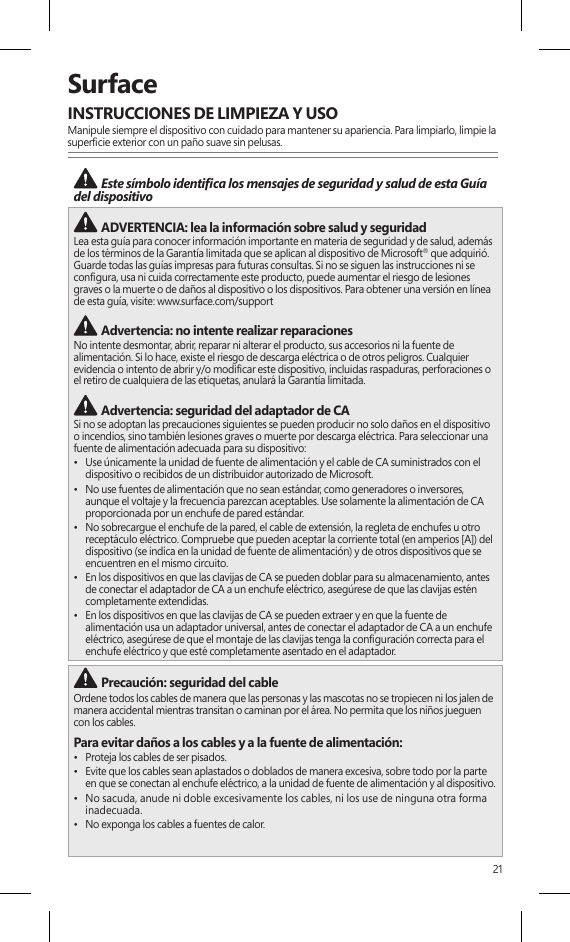 21SurfaceINSTRUCCIONES DE LIMPIEZA Y USOManipule siempre el dispositivo con cuidado para mantener su apariencia. Para limpiarlo, limpie la supercie exterior con un paño suave sin pelusas. Este símbolo identica los mensajes de seguridad y salud de esta Guía del dispositivo  ADVERTENCIA: lea la información sobre salud y seguridad Lea esta guía para conocer información importante en materia de seguridad y de salud, además de los términos de la Garantía limitada que se aplican al dispositivo de Microsoft® que adquirió. Guarde todas las guías impresas para futuras consultas. Si no se siguen las instrucciones ni se congura, usa ni cuida correctamente este producto, puede aumentar el riesgo de lesiones graves o la muerte o de daños al dispositivo o los dispositivos. Para obtener una versión en línea de esta guía, visite: www.surface.com/support Advertencia: no intente realizar reparacionesNo intente desmontar, abrir, reparar ni alterar el producto, sus accesorios ni la fuente de alimentación. Si lo hace, existe el riesgo de descarga eléctrica o de otros peligros. Cualquier evidencia o intento de abrir y/o modicar este dispositivo, incluidas raspaduras, perforaciones o el retiro de cualquiera de las etiquetas, anulará la Garantía limitada. Advertencia: seguridad del adaptador de CASi no se adoptan las precauciones siguientes se pueden producir no solo daños en el dispositivo o incendios, sino también lesiones graves o muerte por descarga eléctrica. Para seleccionar una fuente de alimentación adecuada para su dispositivo:•  Use únicamente la unidad de fuente de alimentación y el cable de CA suministrados con el dispositivo o recibidos de un distribuidor autorizado de Microsoft.•  No use fuentes de alimentación que no sean estándar, como generadores o inversores, aunque el voltaje y la frecuencia parezcan aceptables. Use solamente la alimentación de CA proporcionada por un enchufe de pared estándar.•  No sobrecargue el enchufe de la pared, el cable de extensión, la regleta de enchufes u otro receptáculo eléctrico. Compruebe que pueden aceptar la corriente total (en amperios [A]) del dispositivo (se indica en la unidad de fuente de alimentación) y de otros dispositivos que se encuentren en el mismo circuito.•  En los dispositivos en que las clavijas de CA se pueden doblar para su almacenamiento, antes de conectar el adaptador de CA a un enchufe eléctrico, asegúrese de que las clavijas estén completamente extendidas.•  En los dispositivos en que las clavijas de CA se pueden extraer y en que la fuente de alimentación usa un adaptador universal, antes de conectar el adaptador de CA a un enchufe eléctrico, asegúrese de que el montaje de las clavijas tenga la conguración correcta para el enchufe eléctrico y que esté completamente asentado en el adaptador. Precaución: seguridad del cableOrdene todos los cables de manera que las personas y las mascotas no se tropiecen ni los jalen de manera accidental mientras transitan o caminan por el área. No permita que los niños jueguen con los cables.Para evitar daños a los cables y a la fuente de alimentación:•  Proteja los cables de ser pisados.•  Evite que los cables sean aplastados o doblados de manera excesiva, sobre todo por la parte en que se conectan al enchufe eléctrico, a la unidad de fuente de alimentación y al dispositivo.•  No sacuda, anude ni doble excesivamente los cables, ni los use de ninguna otra forma inadecuada.•  No exponga los cables a fuentes de calor.