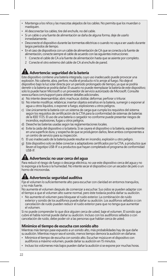 22•  Mantenga a los niños y las mascotas alejados de los cables. No permita que los muerdan o mastiquen.•  Al desconectar los cables, tire del enchufe, no del cable.•  Si un cable o una fuente de alimentación se daña de alguna forma, deje de usarlo inmediatamente. •  Desconecte el dispositivo durante las tormentas eléctricas o cuando no vaya a ser usado durante largos períodos de tiempo.•  En el caso de dispositivos con un cable de alimentación de CA que se conecta a la fuente de alimentación, conecte siempre el cable de acuerdo con las siguientes instrucciones:1   Conecte el cable de CA a la fuente de alimentación hasta que se asiente por completo.2   Conecte el otro extremo del cable de CA al enchufe de pared. Advertencia: seguridad de la bateríaEste dispositivo contiene una batería integrada, cuyo uso inadecuado puede provocar una explosión. No caliente, abra, perfore, mutile el producto ni lo arroje al fuego. No deje el dispositivo bajo la luz solar directa por un período prolongado de tiempo, ya que se podría derretir o la batería se podría dañar. El usuario no puede reemplazar la batería de este dispositivo; solo lo puede hacer Microsoft o un proveedor de servicio autorizado de Microsoft. Consulte  www.surface.com/support para obtener detalles adicionales.a)   No intente desensamblar, abrir, machucar, doblar, deformar, perforar o triturar.b)   No intente modicar, refabricar, insertar objetos extraños en la batería, sumergir o exponer al agua u otros líquidos, o exponer a fuego, explosiones u otros peligros.c)   Use únicamente la batería con un sistema de carga que cumpla los requisitos del sistema según los requisitos de certicación de la CTIA para la conformidad de sistemas de baterías de la IEEE 1725. El uso de una batería o cargador no conforme puede presentar riesgos de incendios, explosiones, fugas u otros peligros.d)   Deseche las baterías usadas según las reglamentaciones locales.e)   Evite la caída del dispositivo o la batería. Si se cayera el dispositivo o la batería, especialmente en una supercie dura, y sospecha de que se produjeron daños, lleve ambos componentes a un centro de servicio para su inspección.f)   El uso inadecuado de la batería puede resultar en incendio, explosión u otro peligro.g)   Este dispositivo solo se debe conectar a adaptadores certicados por la CTIA, a productos que lleven el logotipo USB-IF o a productos que hayan completado el programa de conformidad USB-IF. Advertencia: no usar cerca del aguaPara reducir el riesgo de fuego o descarga eléctrica, no use este dispositivo cerca del agua y no lo exponga a la lluvia o la humedad. No intente secar el dispositivo con un secador de pelo o un horno de microondas. Advertencia: seguridad auditivaFije el volumen lo sucientemente alto para escuchar con claridad en entornos tranquilos,  y no más fuerte.No aumente el volumen después de comenzar a escuchar. Sus oídos se pueden adaptar con  el tiempo a que el volumen alto suene normal, pero éste todavía podría dañar su audición.•  No aumente el volumen para bloquear el ruido exterior. La combinación de ruido  exterior y sonido de los audífonos puede dañar su audición. Los audífonos sellados o con cancelación de ruido pueden reducir el ruido exterior para que no tenga que aumentar  el volumen.Si no puede comprender lo que dice alguien cerca de usted, baje el volumen. El sonido que  cubre el habla normal puede dañar su audición. Incluso con los audífonos sellados o con cancelación de ruido, debe poder oír a las personas que hablan cerca de usted.Minimice el tiempo de escucha con sonido altoMientras más tiempo pase expuesto a un sonido alto, más probabilidades hay de que dañe  su audición. Mientras mayor sea el sonido, menos tiempo demora la audición en dañarse.•  Minimice el tiempo de escucha con sonido alto. Escuchar música en el dispositivo con audífonos a máximo volumen, puede dañar su audición en 15 minutos.•  Incluso los volúmenes más bajos pueden dañar la audición si se expone por muchas horas.•  Todo el sonido al que se expone durante el día es acumulativo. Si se expone a otro  sonido alto, se requiere menos tiempo de escucha a volúmenes altos para provocar  daños a la audición.•  Para usar el dispositivo de manera segura sin límite de tiempo, mantenga el volumen  lo sucientemente bajo para que pueda tener una conversación con las personas que estén cerca.Esté atento a los síntomas de la pérdida de audiciónDeje de usar este dispositivo y solicite evaluación médica de su audición si experimenta:•  Cualquier pérdida de la audición.•  Siente un zumbido en los oídos.•  Su voz suena amortiguada.•  El sonido parece ser sordo o apagado.Es buena idea visitar a un médico especializado con frecuencia para que evalúe su audición. Para obtener más información, consulte www.surface.com/support Advertencia: esté atento a su entornoPara reducir el riesgo potencial de lesiones debido a distracciones mientras usa este  dispositivo, tenga cuidado y esté atento mientras conduce, anda en bicicleta o camina. No se recomienda el uso de este dispositivo solo o con audífonos (aunque se use en un solo oído) mientras conduce un vehículo o anda en bicicleta; además, es ilegal en algunas áreas. Revise y respete las leyes y regulaciones sobre el uso de dispositivos móviles en las áreas donde conduce o anda en bicicleta. El uso de un dispositivo móvil durante estas actividades puede  ser un factor de distracción. Preste total atención al hacerlo y al camino. Siempre mantenga  el volumen lo sucientemente bajo para escuchar a las personas que conversan y los sonidos que podrían indicar peligro, como las alarmas de incendio. Advertencia: evite la bolsa de aireEn los vehículos equipados con bolsas de aire, no coloque el dispositivo u otros objetos cerca de las bolsas de aire. Si se abre una bolsa de aire, los objetos puestos sobre la bolsa de aire o cerca de esta podrían provocar lesiones personales graves o incluso la muerte. Advertencia: crisis de fotosensibilidadUn porcentaje muy pequeño de personas pueden experimentar una crisis si se exponen a determinadas imágenes visuales, incluidas luces o patrones parpadeantes que pueden aparecer en los videojuegos. Incluso las personas sin antecedentes de crisis o epilepsia pueden tener una afección no diagnosticada que puede provocar estas &quot;crisis epilépticas de fotosensibilidad&quot; mientras miran videojuegos.Estas crisis pueden tener una variedad de síntomas, entre ellos dolores de cabeza leves, visión alterada, tic en el ojo o el rostro, movimiento o temblor de los brazos o las piernas, desorientación, confusión o pérdida momentánea de la conciencia.Las crisis también provocan la pérdida de conciencia o convulsiones que pueden causar lesiones al caerse o golpearse con objetos cercanos.Deje inmediatamente de jugar y consulte a un médico si experimenta alguno de estos síntomas. Los padres deben vigilar a sus hijos o preguntarles por estos síntomas; es más probable que los niños o los adolescentes sufran estas crisis en comparación con los adultos. El riesgo de crisis epilépticas de fotosensibilidad se puede reducir al tomar las siguientes precauciones:•  Sentarse alejado de la pantalla de video.•  Usar una pantalla de video más pequeña.•  Jugar en una habitación bien iluminada.•  No jugar si se está somnoliento o fatigado.Si usted o alguno de sus parientes tiene antecedentes de crisis o epilepsia, consulte a un médico antes de jugar. Advertencia: vidrio de la pantalla táctilLa pantalla táctil de este dispositivo está hecha de vidrio. El vidrio se puede romper si el dispositivo se cae sobre una supercie dura o recibe un impacto signicativo. Para reducir el riesgo de cortes si el vidrio se astilla o agrieta, no lo toque ni intente retirar el vidrio roto. El vidrio agrietado o astillado debido al mal uso o uso inadecuado no está cubierto por la garantía limitada del producto.