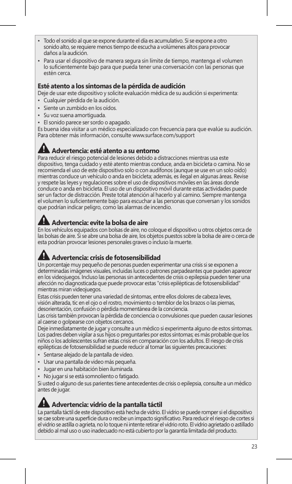 23•  Todo el sonido al que se expone durante el día es acumulativo. Si se expone a otro  sonido alto, se requiere menos tiempo de escucha a volúmenes altos para provocar  daños a la audición.•  Para usar el dispositivo de manera segura sin límite de tiempo, mantenga el volumen  lo sucientemente bajo para que pueda tener una conversación con las personas que estén cerca.Esté atento a los síntomas de la pérdida de audiciónDeje de usar este dispositivo y solicite evaluación médica de su audición si experimenta:•  Cualquier pérdida de la audición.•  Siente un zumbido en los oídos.•  Su voz suena amortiguada.•  El sonido parece ser sordo o apagado.Es buena idea visitar a un médico especializado con frecuencia para que evalúe su audición. Para obtener más información, consulte www.surface.com/support Advertencia: esté atento a su entornoPara reducir el riesgo potencial de lesiones debido a distracciones mientras usa este  dispositivo, tenga cuidado y esté atento mientras conduce, anda en bicicleta o camina. No se recomienda el uso de este dispositivo solo o con audífonos (aunque se use en un solo oído) mientras conduce un vehículo o anda en bicicleta; además, es ilegal en algunas áreas. Revise y respete las leyes y regulaciones sobre el uso de dispositivos móviles en las áreas donde conduce o anda en bicicleta. El uso de un dispositivo móvil durante estas actividades puede  ser un factor de distracción. Preste total atención al hacerlo y al camino. Siempre mantenga  el volumen lo sucientemente bajo para escuchar a las personas que conversan y los sonidos que podrían indicar peligro, como las alarmas de incendio. Advertencia: evite la bolsa de aireEn los vehículos equipados con bolsas de aire, no coloque el dispositivo u otros objetos cerca de las bolsas de aire. Si se abre una bolsa de aire, los objetos puestos sobre la bolsa de aire o cerca de esta podrían provocar lesiones personales graves o incluso la muerte. Advertencia: crisis de fotosensibilidadUn porcentaje muy pequeño de personas pueden experimentar una crisis si se exponen a determinadas imágenes visuales, incluidas luces o patrones parpadeantes que pueden aparecer en los videojuegos. Incluso las personas sin antecedentes de crisis o epilepsia pueden tener una afección no diagnosticada que puede provocar estas &quot;crisis epilépticas de fotosensibilidad&quot; mientras miran videojuegos.Estas crisis pueden tener una variedad de síntomas, entre ellos dolores de cabeza leves, visión alterada, tic en el ojo o el rostro, movimiento o temblor de los brazos o las piernas, desorientación, confusión o pérdida momentánea de la conciencia.Las crisis también provocan la pérdida de conciencia o convulsiones que pueden causar lesiones al caerse o golpearse con objetos cercanos.Deje inmediatamente de jugar y consulte a un médico si experimenta alguno de estos síntomas. Los padres deben vigilar a sus hijos o preguntarles por estos síntomas; es más probable que los niños o los adolescentes sufran estas crisis en comparación con los adultos. El riesgo de crisis epilépticas de fotosensibilidad se puede reducir al tomar las siguientes precauciones:•  Sentarse alejado de la pantalla de video.•  Usar una pantalla de video más pequeña.•  Jugar en una habitación bien iluminada.•  No jugar si se está somnoliento o fatigado.Si usted o alguno de sus parientes tiene antecedentes de crisis o epilepsia, consulte a un médico antes de jugar. Advertencia: vidrio de la pantalla táctilLa pantalla táctil de este dispositivo está hecha de vidrio. El vidrio se puede romper si el dispositivo se cae sobre una supercie dura o recibe un impacto signicativo. Para reducir el riesgo de cortes si el vidrio se astilla o agrieta, no lo toque ni intente retirar el vidrio roto. El vidrio agrietado o astillado debido al mal uso o uso inadecuado no está cubierto por la garantía limitada del producto.