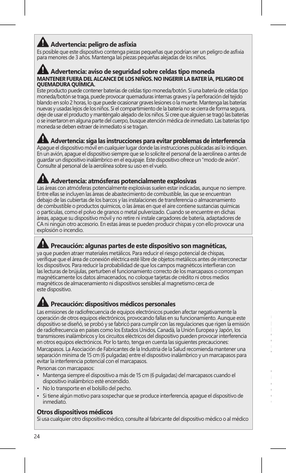 24 Advertencia: peligro de asxiaEs posible que este dispositivo contenga piezas pequeñas que podrían ser un peligro de asxia para menores de 3 años. Mantenga las piezas pequeñas alejadas de los niños.  Advertencia: aviso de seguridad sobre celdas tipo monedaMANTENER FUERA DEL ALCANCE DE LOS NIÑOS. NO INGERIR LA BATER ÍA, PELIGRO DE QUEMADURA QUÍMICA.  Este producto puede contener baterías de celdas tipo moneda/botón. Si una batería de celdas tipo moneda/botón se traga, puede provocar quemaduras internas graves y la perforación del tejido blando en solo 2 horas, lo que puede ocasionar graves lesiones o la muerte. Mantenga las baterías nuevas y usadas lejos de los niños. Si el compartimiento de la batería no se cierra de forma segura, deje de usar el producto y manténgalo alejado de los niños. Si cree que alguien se tragó las baterías o se insertaron en alguna parte del cuerpo, busque atención médica de inmediato. Las baterías tipo moneda se deben extraer de inmediato si se tragan. Advertencia: siga las instrucciones para evitar problemas de interferencia Apague el dispositivo móvil en cualquier lugar donde las instrucciones publicadas así lo indiquen. En un avión, apague el dispositivo siempre que se lo solicite el personal de la aerolínea o antes de guardar un dispositivo inalámbrico en el equipaje. Este dispositivo ofrece un &quot;modo de avión&quot;. Consulte al personal de la aerolínea sobre su uso en el vuelo.  Advertencia: atmósferas potencialmente explosivasLas áreas con atmósferas potencialmente explosivas suelen estar indicadas, aunque no siempre. Entre ellas se incluyen las áreas de abastecimiento de combustible, las que se encuentran debajo de las cubiertas de los barcos y las instalaciones de transferencia o almacenamiento de combustible o productos químicos, o las áreas en que el aire contiene sustancias químicas o partículas, como el polvo de granos o metal pulverizado. Cuando se encuentre en dichas áreas, apague su dispositivo móvil y no retire ni instale cargadores de batería, adaptadores de CA ni ningún otro accesorio. En estas áreas se pueden producir chispas y con ello provocar una explosión o incendio. Precaución: algunas partes de este dispositivo son magnéticas, ya que pueden atraer materiales metálicos. Para reducir el riesgo potencial de chispas,  verique que el área de conexión eléctrica esté libre de objetos metálicos antes de interconectar los dispositivos. Para reducir la probabilidad de que los campos magnéticos intereran con  las lecturas de brújulas, perturben el funcionamiento correcto de los marcapasos o corrompan magnéticamente los datos almacenados, no coloque tarjetas de crédito ni otros medios magnéticos de almacenamiento ni dispositivos sensibles al magnetismo cerca de  este dispositivo. Precaución: dispositivos médicos personalesLas emisiones de radiofrecuencia de equipos electrónicos pueden afectar negativamente la operación de otros equipos electrónicos, provocando fallas en su funcionamiento. Aunque este dispositivo se diseñó, se probó y se fabricó para cumplir con las regulaciones que rigen la emisión de radiofrecuencia en países como los Estados Unidos, Canadá, la Unión Europea y Japón, los transmisores inalámbricos y los circuitos eléctricos del dispositivo pueden provocar interferencia en otros equipos electrónicos. Por lo tanto, tenga en cuenta las siguientes precauciones:Marcapasos. La Asociación de Fabricantes de la Industria de la Salud recomienda mantener una separación mínima de 15 cm (6 pulgadas) entre el dispositivo inalámbrico y un marcapasos para  evitar la interferencia potencial con el marcapasos.Personas con marcapasos:•  Mantenga siempre el dispositivo a más de 15 cm (6 pulgadas) del marcapasos cuando el dispositivo inalámbrico esté encendido.•  No lo transporte en el bolsillo del pecho.•  Si tiene algún motivo para sospechar que se produce interferencia, apague el dispositivo de inmediato.Otros dispositivos médicosSi usa cualquier otro dispositivo médico, consulte al fabricante del dispositivo médico o al médico para determinar si es apropiado que usted use otros dispositivos electrónicos cerca de su  dispositivo médico. Precaución: advertencia sanitariaEl uso de dispositivos de entrada electrónicos puede estar vinculado a lesiones o trastornos graves. Al utilizar un equipo, como ocurre con muchas actividades, es posible que sienta alguna molestia ocasional en las manos, los brazos, los hombros, el cuello u otras partes del cuerpo. Sin embargo, si experimenta síntomas como molestias, dolor, dolor punzante, hormigueo, adormecimiento, sensación de quemazón o rigidez persistente o recurrente, NO IGNORE ESTAS SEÑALES DE ADVERTENCIA. CONSULTE INMEDIATAMENTE A UN PROFESIONAL CALIFICADO DE LA SALUD, aunque los síntomas se presenten cuando no esté trabajando en su equipo.  Los síntomas como estos pueden estar asociados a lesiones o trastornos dolorosos y a veces  con incapacidad permanente de los nervios, los músculos, los tendones u otras partes del cuerpo.Estos trastornos musculoesqueléticos (MSD, por sus siglas en inglés) incluyen el síndrome del túnel carpiano, la tendinitis, la tenosinovitis y otras condiciones. Aunque los investigadores aún no logran responder muchas interrogantes sobre dichos trastornos, existe un acuerdo general de que muchos factores se pueden vincular a su incidencia, entre ellos: el estado general de salud, el estrés y cómo se sobrelleva, las condiciones médicas y físicas, y cómo se ubica y usa su cuerpo una persona durante el trabajo y otras actividades (incluido el uso de un teclado o mouse). La cantidad de tiempo que una persona invierte para realizar alguna actividad también puede ser un factor.Algunas pautas que pueden ayudarlo a trabajar de manera más cómoda con su equipo y en lo posible reducir el riesgo de experimentar un MSD se pueden encontrar en la “Guía de informática saludable”, disponible en www.surface.com/support Precaución: preocupaciones relacionadas con la salud El dispositivo se puede calentar bastante durante el uso normal. El dispositivo cumple con los límites de temperatura de supercie de accesibilidad para usuarios denidos por la Norma internacional para la seguridad de los equipos tecnológicos de información (IEC 60950-1). Para reducir las inquietudes relacionadas con la salud, siga estas pautas:•  Congure el dispositivo sobre una supercie de trabajo estable que permita una circulación suciente del aire debajo y alrededor del dispositivo.•  Tenga precaución al operar el dispositivo sobre una almohada, una manta u otro material suave porque éste puede bloquear el ujo de aire, lo que puede generar el sobrecalentamiento del dispositivo.•  Si tiene el dispositivo sobre sus piernas y se calienta hasta ser incómodo, retírelo y colóquelo sobre una supercie de trabajo estable.INFORMACIÓN DE REGLAMENTACIÓNEliminación de baterías y equipos eléctricos y electrónicos desechadosEste símbolo en el producto o en sus baterías o en su empaque signica que este producto y cualquier batería que contenga no deben desecharse con el resto de la basura doméstica. En lugar de eso, es su responsabilidad llevarlo a un punto de recolección adecuado para el reciclaje de baterías y equipos eléctricos y electrónicos. La recolección por separado y el reciclaje ayudarán a conservar los recursos naturales y a evitar posibles consecuencias negativas para la salud del hombre y el medio ambiente, que el desecho inadecuado podría causar por la posible presencia de sustancias peligrosas en las baterías y los equipos eléctricos y electrónicos. Para obtener más información acerca de dónde tirar las baterías y los equipos eléctricos y electrónicos desechados, póngase en contacto con la ocina local de su municipalidad o ciudad, el servicio de recolección de basura o la tienda en la que compró este producto. Póngase en contacto con weee@microsoft.com para obtener información adicional sobre WEEE y las baterías desechadas. Este producto contiene una batería de iones de litio.Este dispositivo no es adecuado para usarse en aplicaciones médicas, industriales o de maquinaria. Cualquier cambio o modicación que no tenga la aprobación expresa de Microsoft podría invalidar el permiso que tiene el usuario para operar este dispositivo. Este producto debe utilizarse con equipos de tecnología de la información aprobados por la NRTL (UL, CSA, ETL, etc.) y/o que cumplan con la norma IEC/EN 60950-1 (marcado CE). No incluye piezas reparables. Este dispositivo está clasicado como producto comercial para su funcionamiento a +0 °C (+32 °F) hasta +35ºC (+95ºF).Para los clientes de Estados Unidos y CanadáEste aparato digital Clase B cumple, según corresponda, con la Parte 15 de las normas de la 