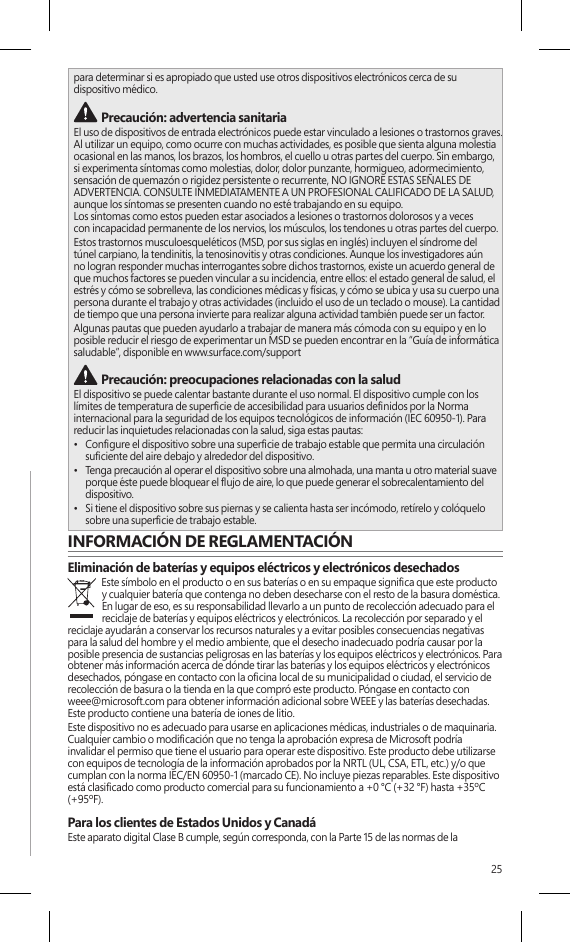 25para determinar si es apropiado que usted use otros dispositivos electrónicos cerca de su  dispositivo médico. Precaución: advertencia sanitariaEl uso de dispositivos de entrada electrónicos puede estar vinculado a lesiones o trastornos graves. Al utilizar un equipo, como ocurre con muchas actividades, es posible que sienta alguna molestia ocasional en las manos, los brazos, los hombros, el cuello u otras partes del cuerpo. Sin embargo, si experimenta síntomas como molestias, dolor, dolor punzante, hormigueo, adormecimiento, sensación de quemazón o rigidez persistente o recurrente, NO IGNORE ESTAS SEÑALES DE ADVERTENCIA. CONSULTE INMEDIATAMENTE A UN PROFESIONAL CALIFICADO DE LA SALUD, aunque los síntomas se presenten cuando no esté trabajando en su equipo.  Los síntomas como estos pueden estar asociados a lesiones o trastornos dolorosos y a veces  con incapacidad permanente de los nervios, los músculos, los tendones u otras partes del cuerpo.Estos trastornos musculoesqueléticos (MSD, por sus siglas en inglés) incluyen el síndrome del túnel carpiano, la tendinitis, la tenosinovitis y otras condiciones. Aunque los investigadores aún no logran responder muchas interrogantes sobre dichos trastornos, existe un acuerdo general de que muchos factores se pueden vincular a su incidencia, entre ellos: el estado general de salud, el estrés y cómo se sobrelleva, las condiciones médicas y físicas, y cómo se ubica y usa su cuerpo una persona durante el trabajo y otras actividades (incluido el uso de un teclado o mouse). La cantidad de tiempo que una persona invierte para realizar alguna actividad también puede ser un factor.Algunas pautas que pueden ayudarlo a trabajar de manera más cómoda con su equipo y en lo posible reducir el riesgo de experimentar un MSD se pueden encontrar en la “Guía de informática saludable”, disponible en www.surface.com/support Precaución: preocupaciones relacionadas con la salud El dispositivo se puede calentar bastante durante el uso normal. El dispositivo cumple con los límites de temperatura de supercie de accesibilidad para usuarios denidos por la Norma internacional para la seguridad de los equipos tecnológicos de información (IEC 60950-1). Para reducir las inquietudes relacionadas con la salud, siga estas pautas:•  Congure el dispositivo sobre una supercie de trabajo estable que permita una circulación suciente del aire debajo y alrededor del dispositivo.•  Tenga precaución al operar el dispositivo sobre una almohada, una manta u otro material suave porque éste puede bloquear el ujo de aire, lo que puede generar el sobrecalentamiento del dispositivo.•  Si tiene el dispositivo sobre sus piernas y se calienta hasta ser incómodo, retírelo y colóquelo sobre una supercie de trabajo estable.INFORMACIÓN DE REGLAMENTACIÓNEliminación de baterías y equipos eléctricos y electrónicos desechadosEste símbolo en el producto o en sus baterías o en su empaque signica que este producto y cualquier batería que contenga no deben desecharse con el resto de la basura doméstica. En lugar de eso, es su responsabilidad llevarlo a un punto de recolección adecuado para el reciclaje de baterías y equipos eléctricos y electrónicos. La recolección por separado y el reciclaje ayudarán a conservar los recursos naturales y a evitar posibles consecuencias negativas para la salud del hombre y el medio ambiente, que el desecho inadecuado podría causar por la posible presencia de sustancias peligrosas en las baterías y los equipos eléctricos y electrónicos. Para obtener más información acerca de dónde tirar las baterías y los equipos eléctricos y electrónicos desechados, póngase en contacto con la ocina local de su municipalidad o ciudad, el servicio de recolección de basura o la tienda en la que compró este producto. Póngase en contacto con weee@microsoft.com para obtener información adicional sobre WEEE y las baterías desechadas. Este producto contiene una batería de iones de litio.Este dispositivo no es adecuado para usarse en aplicaciones médicas, industriales o de maquinaria. Cualquier cambio o modicación que no tenga la aprobación expresa de Microsoft podría invalidar el permiso que tiene el usuario para operar este dispositivo. Este producto debe utilizarse con equipos de tecnología de la información aprobados por la NRTL (UL, CSA, ETL, etc.) y/o que cumplan con la norma IEC/EN 60950-1 (marcado CE). No incluye piezas reparables. Este dispositivo está clasicado como producto comercial para su funcionamiento a +0 °C (+32 °F) hasta +35ºC (+95ºF).Para los clientes de Estados Unidos y CanadáEste aparato digital Clase B cumple, según corresponda, con la Parte 15 de las normas de la 