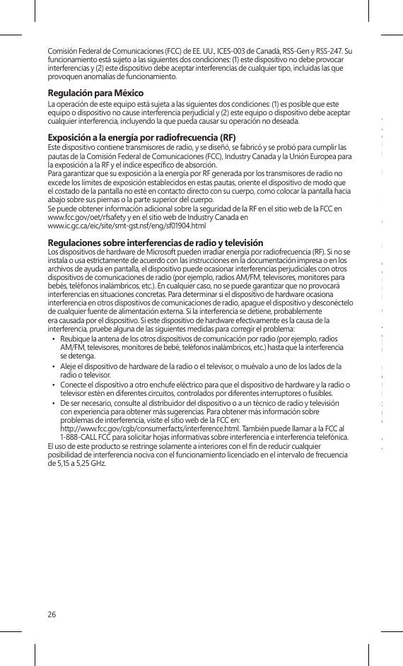 26Comisión Federal de Comunicaciones (FCC) de EE. UU., ICES-003 de Canadá, RSS-Gen y RSS-247. Su funcionamiento está sujeto a las siguientes dos condiciones: (1) este dispositivo no debe provocar interferencias y (2) este dispositivo debe aceptar interferencias de cualquier tipo, incluidas las que provoquen anomalías de funcionamiento. Regulación para México La operación de este equipo está sujeta a las siguientes dos condiciones: (1) es posible que este equipo o dispositivo no cause interferencia perjudicial y (2) este equipo o dispositivo debe aceptar cualquier interferencia, incluyendo la que pueda causar su operación no deseada.Exposición a la energía por radiofrecuencia (RF)Este dispositivo contiene transmisores de radio, y se diseñó, se fabricó y se probó para cumplir las pautas de la Comisión Federal de Comunicaciones (FCC), Industry Canada y la Unión Europea para la exposición a la RF y el índice especíco de absorción.Para garantizar que su exposición a la energía por RF generada por los transmisores de radio no excede los límites de exposición establecidos en estas pautas, oriente el dispositivo de modo que  el costado de la pantalla no esté en contacto directo con su cuerpo, como colocar la pantalla hacia abajo sobre sus piernas o la parte superior del cuerpo. Se puede obtener información adicional sobre la seguridad de la RF en el sitio web de la FCC en  www.fcc.gov/oet/rfsafety y en el sitio web de Industry Canada en  www.ic.gc.ca/eic/site/smt-gst.nsf/eng/sf01904.htmlRegulaciones sobre interferencias de radio y televisiónLos dispositivos de hardware de Microsoft pueden irradiar energía por radiofrecuencia (RF). Si no se instala o usa estrictamente de acuerdo con las instrucciones en la documentación impresa o en los archivos de ayuda en pantalla, el dispositivo puede ocasionar interferencias perjudiciales con otros dispositivos de comunicaciones de radio (por ejemplo, radios AM/FM, televisores, monitores para bebés, teléfonos inalámbricos, etc.). En cualquier caso, no se puede garantizar que no provocará interferencias en situaciones concretas. Para determinar si el dispositivo de hardware ocasiona interferencia en otros dispositivos de comunicaciones de radio, apague el dispositivo y desconéctelo de cualquier fuente de alimentación externa. Si la interferencia se detiene, probablemente era causada por el dispositivo. Si este dispositivo de hardware efectivamente es la causa de la interferencia, pruebe alguna de las siguientes medidas para corregir el problema:•  Reubique la antena de los otros dispositivos de comunicación por radio (por ejemplo, radios AM/FM, televisores, monitores de bebé, teléfonos inalámbricos, etc.) hasta que la interferenciase detenga. •  Aleje el dispositivo de hardware de la radio o el televisor, o muévalo a uno de los lados de la radio o televisor. •  Conecte el dispositivo a otro enchufe eléctrico para que el dispositivo de hardware y la radio otelevisor estén en diferentes circuitos, controlados por diferentes interruptores o fusibles. •  De ser necesario, consulte al distribuidor del dispositivo o a un técnico de radio y televisión con experiencia para obtener más sugerencias. Para obtener más información sobre problemas de interferencia, visite el sitio web de la FCC en: http://www.fcc.gov/cgb/consumerfacts/interference.html. También puede llamar a la FCC al 1-888-CALL FCC para solicitar hojas informativas sobre interferencia e interferencia telefónica. El uso de este producto se restringe solamente a interiores con el n de reducir cualquier posibilidad de interferencia nociva con el funcionamiento licenciado en el intervalo de frecuencia de 5,15 a 5,25 GHz.ENERGY STAR® es un programa conjunto de la Agencia de Protección del Medio Ambiente deEE. UU. y el Departamento de Energía de EE. UU. destinado a ahorrar dinero y a proteger el medioambiente a través de productos y prácticas de eciencia energética.Al usar productos conformes con ENERGY STAR y sacar provecho de las características de ahorro deenergía del equipo, puede ayudar a reducir el consumo de electricidad. El consumo de electricidadreducido puede contribuir a posibles ahorros nancieros, un medio ambiente más limpio y lareducción de emisiones de gases de efecto invernadero.Para obtener más información sobre ENERGY STAR, visite:http://www.energystar.gov• Consulte el manual del usuario para conocer las opciones predeterminadas de ahorro de energíay tiempos.• Para reactivar Surface del modo de suspensión, presione y suelte el botón de inicio/apagado deSurface.COPYRIGHTLa información y las opiniones expresadas en este documento, incluida la dirección URL y otrasreferencias a sitios web, pueden cambiar sin previo aviso.Este documento no le proporciona ningún derecho legal sobre ninguna propiedad intelectualde algún producto de Microsoft. Puede copiar este documento y usarlo para nes internoso de referencia. © 2013 Microsoft Corporation. Surface, Windows RT y Windows 8 Pro sonmarcas comerciales del grupo de empresas de Microsoft. Bluetooth es una marca comercialregistrada de Bluetooth SIG, Inc. Todas las demás marcas comerciales son propiedad de susrespectivos propietarios.GARANTIA LIMITADAAL USAR SU MICROSOFT SURFACE ADQUIRIDO CON MICROSOFT O CON UN VENDEDORAL MENUDEO O DISTRIBUIDOR AUTORIZADO (“HARDWARE DE MICROSOFT”), OEL ACCESORIO CON LA MARCA MICROSOFT ADQUIRIDO CON MICROSOFT O CONUN VENDEDOR AL MENUDEO O DISTRIBUIDOR AUTORIZADO (EN LO SUCESIVO EL“ACCESORIO”), USTED ACEPTA ESTA GARANTÍA.LEA ESTA GARANTÍA DETENIDAMENTE ANTES DE USARLO. SI USTED NO ACEPTA ESTAGARANTÍA, NO USE EL HARDWARE DE MICROSOFT O EL ACCESORIO. DEVUÉLVALO SINUSAR A SU VENDEDOR AL MENUDEO O DISTRIBUIDOR O A MICROSOFT PARA OBTENEREL REEMBOLS. Visite www.surface.com/warranty para obtener más información.Si vive en los Estados Unidos, la Sección 8 contiene una cláusula de arbitraje vinculante y larenuncia a instaurar una acción de grupo. Esto afecta sus derechos sobre cómo resolver unacontroversia con Microsoft. Por favor, léala.Esta garantía le da a Usted derechos legales especícos. También es posible que tenga otrosderechos que varían de un país a otro o de una provincia a otra.1. Garantía(a) Por 1 año a partir de la fecha en que Usted compre Su Hardware o Accesorio de Microsoftcon Microsoft o con un vendedor al menudeo o distribuidor autorizado (“Periodo deGarantía”), Microsoft garantiza, únicamente a Usted, que el Hardware o Accesorio deMicrosoft no tendrá una falla debido a algún defecto en los materiales o la mano de obraen Condiciones Normales de Uso.(b)  Esta es la única garantía que Microsoft le brinda para Su Hardware o Accesorio de Microsoft.Microsoft no ofrece ninguna otra garantía o condición. Nadie más puede darle ningunagarantía ni condición en representación de Microsoft.(c) SI LA LEY DE SU ESTADO O PROVINCIA LE OTORGA CUALQUIER GARANTÍA IMPLÍCITA,INCLUYENDO UNA GARANTÍA IMPLÍCITA DE COMERCIABILIDAD O ADECUACIÓN PARAUN USO EN PARTICULAR, SU DURACIÓN ESTÁ LIMITADA AL PERÍODO DE GARANTÍA.Algunos estados o provincias no permiten limitaciones respecto a la duración de una garantíaimplícita, por lo que esta limitación puede no aplicarle.(d) Otras deniciones. “Usted” signica el usuario nal original. “Condiciones Normales de Uso”signica el uso ordinario de un consumidor bajo condiciones normales de acuerdo con elmanual de instrucciones. “Estado” signica un Estado, el Distrito de Columbia y cualquier otro