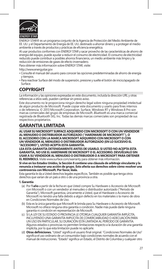 27ENERGY STAR® es un programa conjunto de la Agencia de Protección del Medio Ambiente de EE. UU. y el Departamento de Energía de EE. UU. destinado a ahorrar dinero y a proteger el medio ambiente a través de productos y prácticas de eciencia energética.Al usar productos conformes con ENERGY STAR y sacar provecho de las características de ahorro de energía del equipo, puede ayudar a reducir el consumo de electricidad. El consumo de electricidad reducido puede contribuir a posibles ahorros nancieros, un medio ambiente más limpio y la reducción de emisiones de gases de efecto invernadero.Para obtener más información sobre ENERGY STAR, visite:http://www.energystar.gov •  Consulte el manual del usuario para conocer las opciones predeterminadas de ahorro de energía y tiempos.•  Para reactivar Surface del modo de suspensión, presione y suelte el botón de inicio/apagado de Surface.COPYRIGHTLa información y las opiniones expresadas en este documento, incluida la dirección URL y otras referencias a sitios web, pueden cambiar sin previo aviso.Este documento no le proporciona ningún derecho legal sobre ninguna propiedad intelectual de algún producto de Microsoft. Puede copiar este documento y usarlo para nes internos o de referencia. © 2013 Microsoft Corporation. Surface, Windows RT y Windows 8 Pro son marcas comerciales del grupo de empresas de Microsoft. Bluetooth es una marca comercial registrada de Bluetooth SIG, Inc. Todas las demás marcas comerciales son propiedad de sus respectivos propietarios.GARANTIA LIMITADA  AL USAR SU MICROSOFT SURFACE ADQUIRIDO CON MICROSOFT O CON UN VENDEDOR AL MENUDEO O DISTRIBUIDOR AUTORIZADO (“HARDWARE DE MICROSOFT”), O EL ACCESORIO CON LA MARCA MICROSOFT ADQUIRIDO CON MICROSOFT O CON UN VENDEDOR AL MENUDEO O DISTRIBUIDOR AUTORIZADO (EN LO SUCESIVO EL “ACCESORIO”), USTED ACEPTA ESTA GARANTÍA.LEA ESTA GARANTÍA DETENIDAMENTE ANTES DE USARLO. SI USTED NO ACEPTA ESTA GARANTÍA, NO USE EL HARDWARE DE MICROSOFT O EL ACCESORIO. DEVUÉLVALO SIN USAR A SU VENDEDOR AL MENUDEO O DISTRIBUIDOR O A MICROSOFT PARA OBTENER EL REEMBOLS. Visite www.surface.com/warranty para obtener más información.Si vive en los Estados Unidos, la Sección 8 contiene una cláusula de arbitraje vinculante y la renuncia a instaurar una acción de grupo. Esto afecta sus derechos sobre cómo resolver una controversia con Microsoft. Por favor, léala. Esta garantía le da a Usted derechos legales especícos. También es posible que tenga otros derechos que varían de un país a otro o de una provincia a otra. 1. Garantía(a)  Por 1 año a partir de la fecha en que Usted compre Su Hardware o Accesorio de Microsoft con Microsoft o con un vendedor al menudeo o distribuidor autorizado (“Periodo de Garantía”), Microsoft garantiza, únicamente a Usted, que el Hardware o Accesorio de Microsoft no tendrá una falla debido a algún defecto en los materiales o la mano de obra en Condiciones Normales de Uso.(b)  Esta es la única garantía que Microsoft le brinda para Su Hardware o Accesorio de Microsoft. Microsoft no ofrece ninguna otra garantía o condición. Nadie más puede darle ninguna garantía ni condición en representación de Microsoft.(c)  SI LA LEY DE SU ESTADO O PROVINCIA LE OTORGA CUALQUIER GARANTÍA IMPLÍCITA, INCLUYENDO UNA GARANTÍA IMPLÍCITA DE COMERCIABILIDAD O ADECUACIÓN PARA UN USO EN PARTICULAR, SU DURACIÓN ESTÁ LIMITADA AL PERÍODO DE GARANTÍA. Algunos estados o provincias no permiten limitaciones respecto a la duración de una garantía implícita, por lo que esta limitación puede no aplicarle.(d)  Otras deniciones. “Usted” signica el usuario nal original. “Condiciones Normales de Uso” signica el uso ordinario de un consumidor bajo condiciones normales de acuerdo con el manual de instrucciones. “Estado” signica un Estado, el Distrito de Columbia y cualquier otro 