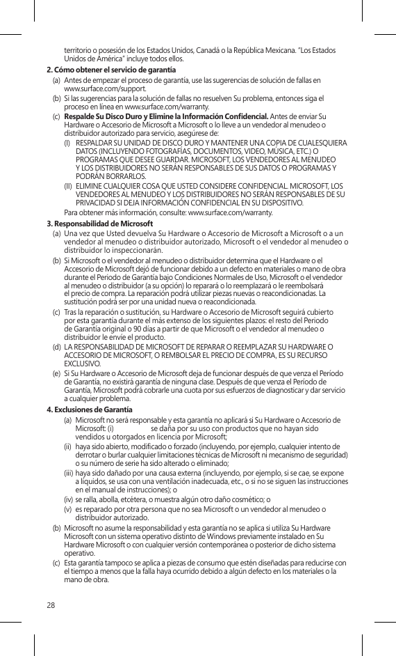 28territorio o posesión de los Estados Unidos, Canadá o la República Mexicana. “Los Estados Unidos de América” incluye todos ellos.2. Cómo obtener el servicio de garantía(a)  Antes de empezar el proceso de garantía, use las sugerencias de solución de fallas en  www.surface.com/support.(b)  Si las sugerencias para la solución de fallas no resuelven Su problema, entonces siga el proceso en línea en www.surface.com/warranty. (c)  Respalde Su Disco Duro y Elimine la Información Condencial. Antes de enviar Su Hardware o Accesorio de Microsoft a Microsoft o lo lleve a un vendedor al menudeo o distribuidor autorizado para servicio, asegúrese de:(I)  RESPALDAR SU UNIDAD DE DISCO DURO Y MANTENER UNA COPIA DE CUALESQUIERA DATOS (INCLUYENDO FOTOGRAFÍAS, DOCUMENTOS, VIDEO, MÚSICA, ETC.) O PROGRAMAS QUE DESEE GUARDAR. MICROSOFT, LOS VENDEDORES AL MENUDEO Y LOS DISTRIBUIDORES NO SERÁN RESPONSABLES DE SUS DATOS O PROGRAMAS Y PODRÁN BORRARLOS.(II)  ELIMINE CUALQUIER COSA QUE USTED CONSIDERE CONFIDENCIAL. MICROSOFT, LOS VENDEDORES AL MENUDEO Y LOS DISTRIBUIDORES NO SERÁN RESPONSABLES DE SU PRIVACIDAD SI DEJA INFORMACIÓN CONFIDENCIAL EN SU DISPOSITIVO.  Para obtener más información, consulte: www.surface.com/warranty. 3. Responsabilidad de Microsoft(a)  Una vez que Usted devuelva Su Hardware o Accesorio de Microsoft a Microsoft o a un vendedor al menudeo o distribuidor autorizado, Microsoft o el vendedor al menudeo o distribuidor lo inspeccionarán.(b)  Si Microsoft o el vendedor al menudeo o distribuidor determina que el Hardware o el Accesorio de Microsoft dejó de funcionar debido a un defecto en materiales o mano de obra durante el Periodo de Garantía bajo Condiciones Normales de Uso, Microsoft o el vendedor al menudeo o distribuidor (a su opción) lo reparará o lo reemplazará o le reembolsará el precio de compra. La reparación podrá utilizar piezas nuevas o reacondicionadas. La sustitución podrá ser por una unidad nueva o reacondicionada.(c)  Tras la reparación o sustitución, su Hardware o Accesorio de Microsoft seguirá cubierto por esta garantía durante el más extenso de los siguientes plazos: el resto del Periodo de Garantía original o 90 días a partir de que Microsoft o el vendedor al menudeo o distribuidor le envíe el producto.(d)  LA RESPONSABILIDAD DE MICROSOFT DE REPARAR O REEMPLAZAR SU HARDWARE O ACCESORIO DE MICROSOFT, O REMBOLSAR EL PRECIO DE COMPRA, ES SU RECURSO EXCLUSIVO.(e)  Si Su Hardware o Accesorio de Microsoft deja de funcionar después de que venza el Período de Garantía, no existirá garantía de ninguna clase. Después de que venza el Período de Garantía, Microsoft podrá cobrarle una cuota por sus esfuerzos de diagnosticar y dar servicio a cualquier problema.4. Exclusiones de Garantía(a)  Microsoft no será responsable y esta garantía no aplicará si Su Hardware o Accesorio de Microsoft: (i)  se daña por su uso con productos que no hayan sido vendidos u otorgados en licencia por Microsoft;(ii)  haya sido abierto, modicado o forzado (incluyendo, por ejemplo, cualquier intento de derrotar o burlar cualquier limitaciones técnicas de Microsoft ni mecanismo de seguridad) o su número de serie ha sido alterado o eliminado;(iii) haya sido dañado por una causa externa (incluyendo, por ejemplo, si se cae, se expone a líquidos, se usa con una ventilación inadecuada, etc., o si no se siguen las instrucciones en el manual de instrucciones); o(iv) se ralla, abolla, etcétera, o muestra algún otro daño cosmético; o(v)  es reparado por otra persona que no sea Microsoft o un vendedor al menudeo o distribuidor autorizado.(b)  Microsoft no asume la responsabilidad y esta garantía no se aplica si utiliza Su Hardware Microsoft con un sistema operativo distinto de Windows previamente instalado en Su Hardware Microsoft o con cualquier versión contemporánea o posterior de dicho sistema operativo.(c)  Esta garantía tampoco se aplica a piezas de consumo que estén diseñadas para reducirse con el tiempo a menos que la falla haya ocurrido debido a algún defecto en los materiales o la mano de obra. 