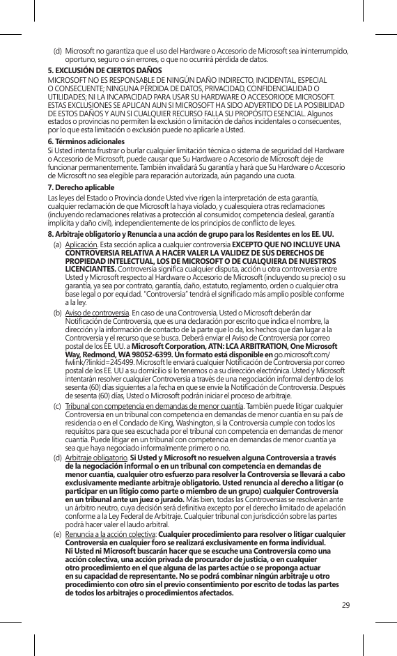 29(d)  Microsoft no garantiza que el uso del Hardware o Accesorio de Microsoft sea ininterrumpido, oportuno, seguro o sin errores, o que no ocurrirá pérdida de datos.5. EXCLUSIÓN DE CIERTOS DAÑOS   MICROSOFT NO ES RESPONSABLE DE NINGÚN DAÑO INDIRECTO, INCIDENTAL, ESPECIAL O CONSECUENTE; NINGUNA PÉRDIDA DE DATOS, PRIVACIDAD, CONFIDENCIALIDAD O UTILIDADES; NI LA INCAPACIDAD PARA USAR SU HARDWARE O ACCESORIODE MICROSOFT. ESTAS EXCLUSIONES SE APLICAN AUN SI MICROSOFT HA SIDO ADVERTIDO DE LA POSIBILIDAD DE ESTOS DAÑOS Y AUN SI CUALQUIER RECURSO FALLA SU PROPÓSITO ESENCIAL. Algunos estados o provincias no permiten la exclusión o limitación de daños incidentales o consecuentes, por lo que esta limitación o exclusión puede no aplicarle a Usted.6. Términos adicionalesSi Usted intenta frustrar o burlar cualquier limitación técnica o sistema de seguridad del Hardware o Accesorio de Microsoft, puede causar que Su Hardware o Accesorio de Microsoft deje de funcionar permanentemente. También invalidará Su garantía y hará que Su Hardware o Accesorio de Microsoft no sea elegible para reparación autorizada, aún pagando una cuota.7. Derecho aplicableLas leyes del Estado o Provincia donde Usted vive rigen la interpretación de esta garantía,  cualquier reclamación de que Microsoft la haya violado, y cualesquiera otras reclamaciones (incluyendo reclamaciones relativas a protección al consumidor, competencia desleal, garantía implícita y daño civil), independientemente de los principios de conicto de leyes.8. Arbitraje obligatorio y Renuncia a una acción de grupo para los Residentes en los EE. UU.(a)  Aplicación. Esta sección aplica a cualquier controversia EXCEPTO QUE NO INCLUYE UNA CONTROVERSIA RELATIVA A HACER VALER LA VALIDEZ DE SUS DERECHOS DE PROPIEDAD INTELECTUAL, LOS DE MICROSOFT O DE CUALQUIERA DE NUESTROS LICENCIANTES. Controversia signica cualquier disputa, acción u otra controversia entre Usted y Microsoft respecto al Hardware o Accesorio de Microsoft (incluyendo su precio) o su garantía, ya sea por contrato, garantía, daño, estatuto, reglamento, orden o cualquier otra base legal o por equidad. “Controversia” tendrá el signicado más amplio posible conforme  a la ley. (b)  Aviso de controversia. En caso de una Controversia, Usted o Microsoft deberán dar  Noticación de Controversia, que es una declaración por escrito que indica el nombre, la dirección y la información de contacto de la parte que lo da, los hechos que dan lugar a la Controversia y el recurso que se busca. Deberá enviar el Aviso de Controversia por correo postal de los EE. UU. a Microsoft Corporation, ATN: LCA ARBITRATION, One Microsoft Way, Redmond, WA 98052-6399. Un formato está disponible en go.microsoft.com/fwlink/?linkid=245499. Microsoft le enviará cualquier Noticación de Controversia por correo postal de los EE. UU a su domicilio si lo tenemos o a su dirección electrónica. Usted y Microsoft intentarán resolver cualquier Controversia a través de una negociación informal dentro de los sesenta (60) días siguientes a la fecha en que se envíe la Noticación de Controversia. Después de sesenta (60) días, Usted o Microsoft podrán iniciar el proceso de arbitraje.(c)  Tribunal con competencia en demandas de menor cuantía. También puede litigar cualquier Controversia en un tribunal con competencia en demandas de menor cuantía en su país de residencia o en el Condado de King, Washington, si la Controversia cumple con todos los requisitos para que sea escuchada por el tribunal con competencia en demandas de menor cuantía. Puede litigar en un tribunal con competencia en demandas de menor cuantía ya  sea que haya negociado informalmente primero o no. (d)  Arbitraje obligatorio. Si Usted y Microsoft no resuelven alguna Controversia a través  de la negociación informal o en un tribunal con competencia en demandas de  menor cuantía, cualquier otro esfuerzo para resolver la Controversia se llevará a cabo exclusivamente mediante arbitraje obligatorio. Usted renuncia al derecho a litigar (o participar en un litigio como parte o miembro de un grupo) cualquier Controversia en un tribunal ante un juez o jurado. Más bien, todas las Controversias se resolverán ante un árbitro neutro, cuya decisión será denitiva excepto por el derecho limitado de apelación conforme a la Ley Federal de Arbitraje. Cualquier tribunal con jurisdicción sobre las partes podrá hacer valer el laudo arbitral.(e)  Renuncia a la acción colectiva: Cualquier procedimiento para resolver o litigar cualquier Controversia en cualquier foro se realizará exclusivamente en forma individual. Ni Usted ni Microsoft buscarán hacer que se escuche una Controversia como una acción colectiva, una acción privada de procurador de justicia, o en cualquier otro procedimiento en el que alguna de las partes actúe o se proponga actuar en su capacidad de representante. No se podrá combinar ningún arbitraje u otro procedimiento con otro sin el previo consentimiento por escrito de todas las partes  de todos los arbitrajes o procedimientos afectados.