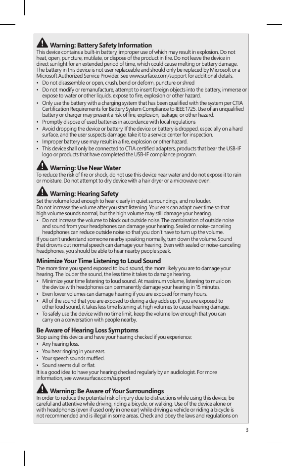 3 Warning: Battery Safety InformationThis device contains a built-in battery, improper use of which may result in explosion. Do not heat, open, puncture, mutilate, or dispose of the product in re. Do not leave the device in direct sunlight for an extended period of time, which could cause melting or battery damage. The battery in this device is not user replaceable and should only be replaced by Microsoft or a Microsoft Authorized Service Provider. See www.surface.com/support for additional details.•  Do not disassemble or open, crush, bend or deform, puncture or shred•  Do not modify or remanufacture, attempt to insert foreign objects into the battery, immerse or expose to water or other liquids, expose to re, explosion or other hazard.•  Only use the battery with a charging system that has been qualied with the system per CTIA Certication Requirements for Battery System Compliance to IEEE 1725. Use of an unqualied battery or charger may present a risk of re, explosion, leakage, or other hazard.•  Promptly dispose of used batteries in accordance with local regulations•  Avoid dropping the device or battery. If the device or battery is dropped, especially on a hard surface, and the user suspects damage, take it to a service center for inspection.•  Improper battery use may result in a re, explosion or other hazard.•  This device shall only be connected to CTIA certied adapters, products that bear the USB-IF logo or products that have completed the USB-IF compliance program. Warning: Use Near WaterTo reduce the risk of re or shock, do not use this device near water and do not expose it to rain  or moisture. Do not attempt to dry device with a hair dryer or a microwave oven. Warning: Hearing SafetySet the volume loud enough to hear clearly in quiet surroundings, and no louder.Do not increase the volume after you start listening. Your ears can adapt over time so that  high volume sounds normal, but the high volume may still damage your hearing.•  Do not increase the volume to block out outside noise. The combination of outside noise and sound from your headphones can damage your hearing. Sealed or noise-canceling headphones can reduce outside noise so that you don’t have to turn up the volume.If you can’t understand someone nearby speaking normally, turn down the volume. Sound that drowns out normal speech can damage your hearing. Even with sealed or noise-canceling headphones, you should be able to hear nearby people speak.Minimize Your Time Listening to Loud SoundThe more time you spend exposed to loud sound, the more likely you are to damage your hearing. The louder the sound, the less time it takes to damage hearing.•  Minimize your time listening to loud sound. At maximum volume, listening to music on  the device with headphones can permanently damage your hearing in 15 minutes.•  Even lower volumes can damage hearing if you are exposed for many hours.•  All of the sound that you are exposed to during a day adds up. If you are exposed to  other loud sound, it takes less time listening at high volumes to cause hearing damage.•  To safely use the device with no time limit, keep the volume low enough that you can  carry on a conversation with people nearby.Be Aware of Hearing Loss SymptomsStop using this device and have your hearing checked if you experience:•  Any hearing loss.•  You hear ringing in your ears.•  Your speech sounds mufed.•  Sound seems dull or at.It is a good idea to have your hearing checked regularly by an audiologist. For more  information, see www.surface.com/support Warning: Be Aware of Your SurroundingsIn order to reduce the potential risk of injury due to distractions while using this device, be  careful and attentive while driving, riding a bicycle, or walking. Use of the device alone or  with headphones (even if used only in one ear) while driving a vehicle or riding a bicycle is  not recommended and is illegal in some areas. Check and obey the laws and regulations on 