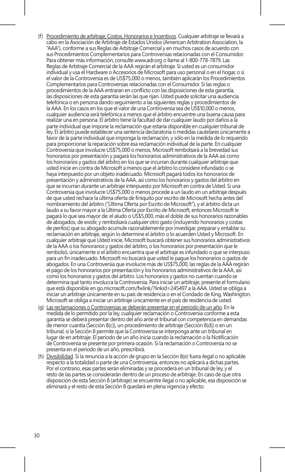 30(f)  Procedimiento de arbitraje; Costos, Honorarios e Incentivos. Cualquier arbitraje se llevará a  cabo en la Asociación de Arbitraje de Estados Unidos (American Arbitration Association, la “AAA”), conforme a sus Reglas de Arbitraje Comercial y en muchos casos de acuerdo con  sus Procedimientos Complementarios para Controversias relacionadas con el Consumidor.  Para obtener más información, consulte www.adr.org o llame al 1-800-778-7879. Las  Reglas de Arbitraje Comercial de la AAA regirán el arbitraje. Si usted es un consumidor individual y usa el Hardware o Accesorios de Microsoft para uso personal o en el hogar, o si el valor de la Controversia es de US$75,000 o menos, también aplicarán los Procedimientos Complementarios para Controversias relacionadas con el Consumidor. Si las reglas o procedimientos de la AAA entraran en conicto con las disposiciones de esta garantía, las disposiciones de esta garantía serán las que rijan. Usted puede solicitar una audiencia telefónica o en persona dando seguimiento a las siguientes reglas y procedimientos de la AAA. En los casos en los que el valor de una Controversia sea de US$10,000 o menos, cualquier audiencia será telefónica a menos que el árbitro encuentre una buena causa para realizar una en persona. El árbitro tiene la facultad de dar cualquier laudo por daños a la  parte individual que impone la reclamación que estaría disponible en cualquier tribunal de ley. El árbitro puede establecer una sentencia declaratoria o medidas cautelares únicamente a favor de la parte individual que imponga la reclamación, y sólo en la medida de lo requerido para proporcionar la reparación sobre esa reclamación individual de la parte. En cualquier Controversia que involucre US$75,000 o menos, Microsoft rembolsará a la brevedad sus honorarios por presentación y pagará los honorarios administrativos de la AAA así como los honorarios y gastos del árbitro en los que se incurran durante cualquier arbitraje que usted inicie en contra de Microsoft a menos que el árbitro lo considere infundado o se haya interpuesto por un objeto inadecuado. Microsoft pagará todos los honorarios de presentación y administrativos de la AAA, así como los honorarios y gastos del árbitro en que se incurran durante un arbitraje interpuesto por Microsoft en contra de Usted. Si una Controversia que involucre US$75,000 o menos procede a un laudo en un arbitraje después de que usted rechace la última oferta de niquito por escrito de Microsoft hecha antes del nombramiento del árbitro (“Última Oferta por Escrito de Microsoft”), y el árbitro dicta un laudo a su favor mayor a la Última Oferta por Escrito de Microsoft, entonces Microsoft le pagará lo que sea mayor de: el aludo o US$5,000, más el doble de sus honorarios razonables de abogados, de existir, y rembolsará cualquier otro gasto (incluyendo honorarios y costas de peritos) que su abogado acumule razonablemente por investigar, preparar y entablar su reclamación en arbitraje, según lo determine el árbitro o lo acuerden Usted y Microsoft. En cualquier arbitraje que Usted inicie, Microsoft buscará obtener sus honorarios administrativos de la AAA o los honorarios y gastos del árbitro, o los honorarios por presentación que le rembolsó, únicamente si el árbitro encuentra que el arbitraje es infundado o que se interpuso para un n inadecuado. Microsoft no buscará que usted le pague los honorarios o gastos de abogados. En una Controversia que involucre más de US$75,000, las reglas de la AAA regirán el pago de los honorarios por presentación y los honorarios administrativos de la AAA, así como los honorarios y gastos del árbitro. Los honorarios y gastos no cuentan cuando se determina qué tanto involucra la Controversia. Para iniciar un arbitraje, presente el formulario que está disponible en go.microsoft.com/fwlink/?linkid=245497 a la AAA. Usted se obliga a iniciar un arbitraje únicamente en su país de residencia o en el Condado de King, Washington. Microsoft se obliga a iniciar un arbitraje únicamente en el país de residencia de usted.(g)  Las reclamaciones o Controversias se deberán presentar en el periodo de un año. En la medida de lo permitido por la ley, cualquier reclamación o Controversia conforme a esta garantía se deberá presentar dentro del año ante el tribunal con competencia en demandas de menor cuantía (Sección 8(c)), un procedimiento de arbitraje (Sección 8(d)) o en un  tribunal, si la Sección 8 permite que la Controversia se interponga ante un tribunal en  lugar de en arbitraje. El periodo de un año inicia cuando la reclamación o la Noticación  de Controversia se presente por primera ocasión. Si la reclamación o Controversia no se presenta en el periodo de un año, prescribirá. (h)  Divisibilidad. Si la renuncia a la acción de grupo en la Sección 8(e) fuera ilegal o no aplicable respecto a la totalidad o parte de una Controversia, entonces no aplicará a dichas partes.  Por el contrario, esas partes serán eliminadas y se procederá en un tribunal de ley, y el  resto de las partes se considerarán dentro de un proceso de arbitraje. En caso de que otra disposición de esta Sección 8 (arbitraje) se encuentre ilegal o no aplicable, esa disposición se eliminará y el resto de esta Sección 8 quedará en plena vigencia y efecto.