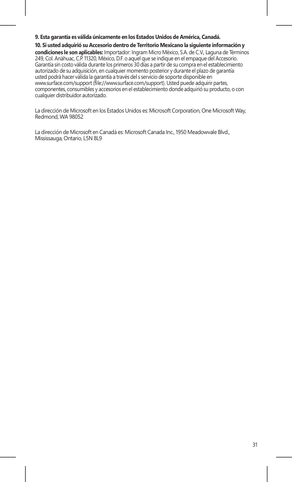 319. Esta garantía es válida únicamente en los Estados Unidos de América, Canadá.10. Si usted adquirió su Accesorio dentro de Territorio Mexicano la siguiente información y condiciones le son aplicables: Importador: Ingram Micro México, S.A. de C.V., Laguna de Términos 249, Col. Anáhuac, C.P. 11320, México, D.F. o aquel que se indique en el empaque del Accesorio.  Garantía sin costo válida durante los primeros 30 días a partir de su compra en el establecimiento autorizado de su adquisición, en cualquier momento posterior y durante el plazo de garantía  usted podrá hacer válida la garantía a través del s servicio de soporte disponible en  www.surface.com/support (le://www.surface.com/support). Usted puede adquirir partes, componentes, consumibles y accesorios en el establecimiento donde adquirió su producto, o con cualquier distribuidor autorizado.La dirección de Microsoft en los Estados Unidos es: Microsoft Corporation, One Microsoft Way, Redmond, WA 98052La dirección de Microsoft en Canadá es: Microsoft Canada Inc., 1950 Meadowvale Blvd., Mississauga, Ontario, L5N 8L9 