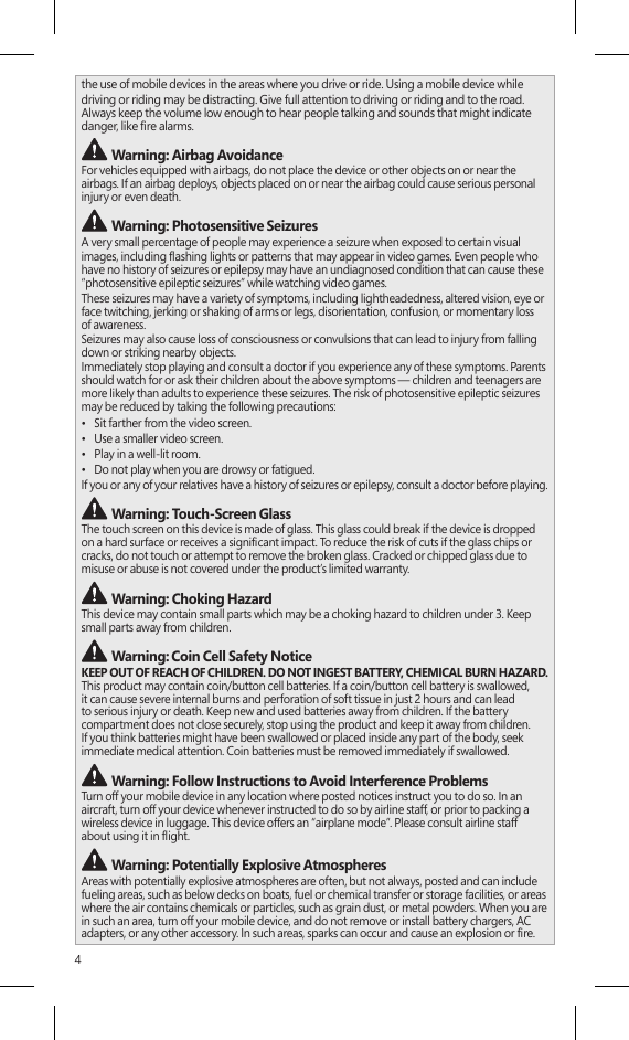 4the use of mobile devices in the areas where you drive or ride. Using a mobile device whiledriving or riding may be distracting. Give full attention to driving or riding and to the road.  Always keep the volume low enough to hear people talking and sounds that might indicate danger, like re alarms. Warning: Airbag AvoidanceFor vehicles equipped with airbags, do not place the device or other objects on or near the airbags. If an airbag deploys, objects placed on or near the airbag could cause serious personal injury or even death. Warning: Photosensitive SeizuresA very small percentage of people may experience a seizure when exposed to certain visualimages, including ashing lights or patterns that may appear in video games. Even people who have no history of seizures or epilepsy may have an undiagnosed condition that can cause these “photosensitive epileptic seizures” while watching video games.These seizures may have a variety of symptoms, including lightheadedness, altered vision, eye or face twitching, jerking or shaking of arms or legs, disorientation, confusion, or momentary loss of awareness.Seizures may also cause loss of consciousness or convulsions that can lead to injury from falling down or striking nearby objects.Immediately stop playing and consult a doctor if you experience any of these symptoms. Parents should watch for or ask their children about the above symptoms — children and teenagers are more likely than adults to experience these seizures. The risk of photosensitive epileptic seizures may be reduced by taking the following precautions:•  Sit farther from the video screen.•  Use a smaller video screen.•  Play in a well-lit room.•  Do not play when you are drowsy or fatigued.If you or any of your relatives have a history of seizures or epilepsy, consult a doctor before playing. Warning: Touch-Screen GlassThe touch screen on this device is made of glass. This glass could break if the device is dropped  on a hard surface or receives a signicant impact. To reduce the risk of cuts if the glass chips or cracks, do not touch or attempt to remove the broken glass. Cracked or chipped glass due to misuse or abuse is not covered under the product’s limited warranty. Warning: Choking HazardThis device may contain small parts which may be a choking hazard to children under 3. Keep small parts away from children.  Warning: Coin Cell Safety NoticeKEEP OUT OF REACH OF CHILDREN. DO NOT INGEST BATTERY, CHEMICAL BURN HAZARD.  This product may contain coin/button cell batteries. If a coin/button cell battery is swallowed, it can cause severe internal burns and perforation of soft tissue in just 2 hours and can lead to serious injury or death. Keep new and used batteries away from children. If the battery compartment does not close securely, stop using the product and keep it away from children. If you think batteries might have been swallowed or placed inside any part of the body, seek immediate medical attention. Coin batteries must be removed immediately if swallowed. Warning: Follow Instructions to Avoid Interference Problems Turn off your mobile device in any location where posted notices instruct you to do so. In an aircraft, turn off your device whenever instructed to do so by airline staff, or prior to packing a wireless device in luggage. This device offers an “airplane mode”. Please consult airline staff  about using it in ight.  Warning: Potentially Explosive AtmospheresAreas with potentially explosive atmospheres are often, but not always, posted and can include fueling areas, such as below decks on boats, fuel or chemical transfer or storage facilities, or areas where the air contains chemicals or particles, such as grain dust, or metal powders. When you are in such an area, turn off your mobile device, and do not remove or install battery chargers, AC adapters, or any other accessory. In such areas, sparks can occur and cause an explosion or re. 